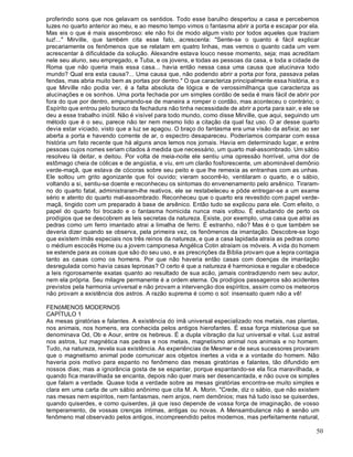 50
proferindo sons que nos gelavam os sentidos. Todo esse barulho despertou a casa e percebemos
luzes no quarto anterior ao meu, e ao mesmo tempo vimos o fantasma abrir a porta e escapar por ela.
Mas eis o que é mais assombroso: ele não foi de modo algum visto por todos aqueles que traziam
luz!..." Mirville, que também cita esse fato, acrescenta: "Sente-se o quanto é fácil explicar
precariamente os fenômenos que se relatam em quatro linhas, mas vemos o quanto cada um vem
acrescentar à dificuldade da solução. Alexandre estava louco nesse momento, seja; mas acreditam
nele seu aluno, seu empregado, e Tuba, e os jovens, e todas as pessoas da casa, e toda a cidade de
Roma que não queria mais essa casa... havia então nessa casa uma causa que alucinava todo
mundo? Qual era esta causa?... Uma causa que, não podendo abrir a porta por fora, passava pelas
fendas, mas abria muito bem as portas por dentro." O que caracteriza principalmente essa história, e o
que Mirville não podia ver, é a falta absoluta de lógica e de verossimilhança que caracteriza as
alucinações e os sonhos. Uma porta fechada por um simples cordão de seda é mais fácil de abrir por
fora do que por dentro, empurrando-se de maneira a romper o cordão, mas aconteceu o contrário; o
Espírito que entrou pelo buraco da fechadura não tinha necessidade de abrir a porta para sair, e ele se
deu a esse trabalho inútil. Não é visível para todo mundo, como disse Mirville, que aqui, seguindo um
método que é o seu, parece não ter nem mesmo lido a citação da qual faz uso. O ar desse quarto
devia estar viciado, visto que a luz se apagou. O braço do fantasma era uma visão da asfixia; ao ser
aberta a porta e havendo corrente de ar, o espectro desapareceu. Poderíamos comparar com essa
história um fato recente que há alguns anos lemos nos jornais. Havia em determinado lugar, e entre
pessoas cujos nomes seriam citados à medida que necessário, um quarto mal-assombrado. Um sábio
resolveu lá deitar, e deitou. Por volta de meia-noite ele sentiu uma opressão horrível, uma dor de
estômago cheia de cólicas e de angústia, e viu, em um clarão fosforescente, um abominável demônio
verde-maçã, que estava de cócoras sobre seu peito e que lhe remexia as entranhas com as unhas.
Ele soltou um grito agonizante que foi ouvido; vieram socorrê-lo, ventilaram o quarto, e o sábio,
voltando a si, sentiu-se doente e reconheceu os sintomas do envenenamento pelo arsênico. Tiraram-
no do quarto fatal, administraram-lhe reativos, ele se restabeleceu e pôde entregar-se a um exame
sério e atento do quarto mal-assombrado. Reconheceu que o quarto era revestido com papel verde-
maçã, tingido com um preparado à base de arsênico. Então tudo se explicou para ele. Com efeito, o
papel do quarto foi trocado e o fantasma homicida nunca mais voltou. É estudando de perto os
prodígios que se descobrem as leis secretas da natureza. Existe, por exemplo, uma casa que atrai as
pedras como um ferro imantado atrai a limalha de ferro. É estranho, não? Mas é o que também se
deveria dizer quando se observa, pela primeira vez, os fenômenos da imantação. Descobre-se logo
que existem ímãs especiais nos três reinos da natureza, e que a casa lapidada atraía as pedras como
o médium escocês Home ou a jovem camponesa Angélica Cotin atraíam os móveis. A vida do homem
se estende para as coisas que são do seu uso, e as prescrições da Bíblia provam que a lepra contagia
tanto as casas como os homens. Por que não haveria então casas com doenças de imantação
desregulada como havia casas leprosas? O certo é que a natureza é harmoniosa e regular e obedece
a leis rigorosamente exatas quanto ao resultado de sua acão, jamais contradizendo nem seu autor,
nem ela própria. Seu milagre permanente é a ordem eterna. Os prodígios passageiros são acidentes
previstos pela harmonia universal e não provam a intervenção dos espíritos, assim como os meteoros
não provam a existência dos astros. A razão suprema é como o sol: insensato quem não a vê!
FENôMENOS MODERNOS
CAPÍTULO 1
As mesas giratórias e falantes. A existência do ímã universal especializado nos metais, nas plantas,
nos animais, nos homens, era conhecida pelos antigos hierofantes. É essa força misteriosa que se
denominava Od, Ob e Aour, entre os hebreus. É a dupla vibração da luz universal e vital. Luz astral
nos astros, luz magnética nas pedras e nos metais, magnetismo animal nos animais e no homem.
Tudo, na natureza, revela sua existência. As experiências de Mesmer e de seus sucessores provaram
que o magnetismo animal pode comunicar aos objetos inertes a vida e a vontade do homem. Não
haveria pois motivo para espanto no fenômeno das mesas giratórias e falantes, tão difundido em
nossos dias; mas a ignorância gosta de se espantar, porque espantando-se ela fica maravilhada, e
quando fica maravilhada se encanta, depois não quer mais ser desencantada, e não ouve os simples
que falam a verdade. Quase toda a verdade sobre as mesas giratórias encontra-se muito simples e
clara em uma carta de um sábio anônimo que cita M. A. Morin. "Crede, diz o sábio, que não existem
nas mesas nem espíritos, nem fantasmas, nem anjos, nem demônios; mas há tudo isso se quiserdes,
quando quiserdes, e como quiserdes, já que isso depende de vossa força de imaginação, de vosso
temperamento, de vossas crenças íntimas, antigas ou novas. A Mensambulance não é senão um
fenômeno mal observado pelos antigos, incompreendido pelos modernos, mas perfeitamente natural,
 