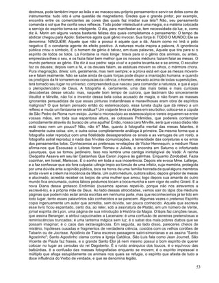 53
destreza, pode também impor ao leão e ao macaco seu próprio pensamento e servir-se deles como de
instrumentos: tudo isto é uma questão de magnetismo. Credes que o grande pintor, por exemplo,
encontra entre os comerciantes as cores das quais faz irradiar sua tela? Não, seu pensamento
comanda o sol que lhe confia seus reflexos. Todo poder intelectual é uma magia, e a matéria colocada
a serviço do espírito torna-se inteligente. O dia, para manifestar-se, tem necessidade da luz, e, como
diz A. Morin em alguns versos bastante felizes dos quais completamos o pensamento: O tempo de
abdicar chegou para Apolo: Sabemos agora qual gênio invocar. Sua força é: TODO O MUNDO; Ele se
denomina: NINGUÉM; Aquele que não a possui é aquele que a dá, Assim como no ímã o pólo
negativo É o constante agente do efeito positivo. A natureza muda inspira a palavra, A ignorância
pública criou o símbolo, E o homem de gênio é talvez, em duas palavras, Aquele que tira para si o
espírito de todos os tolos. La Fontaine ia mais longe: tirava para si o gênio dos animais, ou antes,
emprestava-lhes o seu, e os fazia falar bem melhor que os nossos médiuns faziam falar as mesas. O
mundo pertence ao gênio. Ele diz à sua pedra: seja viva! e a pedra levanta-se e se anima, O escultor
faz os deuses; depois vem a fé, e os deuses falam, as estátuas movem os olhos, o mármore chora.
Pura imaginação, direis: sim, geralmente, mas nem sempre; e a prova está em que as mesas movem-
se e falam realmente. Não se sabe ainda de quais forças pode dispor a imantação humana; e quando
os prodígios da fé tornarem-se conquistas da ciência, o homem, elevado acima de todas superstições,
terá tomado seu lugar no universo; compreenderá que nasceu para comandar a natureza, e que é aqui
o plenipotenciário de Deus, A fotografia é, certamente, uma das mais belas e mais curiosas
descobertas desse século: mas, naquele bom tempo de outrora, que lastimam tão sinceramente
Veuillot e Mirville, não foi o inventor dessa bela coisa acusado de magia, e não foram as massas
ignorantes persuadidas de que essas pinturas instantâneas e maravilhosas eram obra de espíritos
malignos? O que teriam pensado então do estereoscópio, essa luneta dupla que dá relevo a um
reflexo e muda um fantasma em estátua? Um viajante leva os Alpes em seu bolso; coloca-se a cúpula
de São Pedro de Roma num estojo. Juntai o microscópio ao estereoscópio e vereis erguerem-se entre
vossas mãos, em toda sua espantosa altura, as colossais Pirâmides, que podereis contemplar
comodamente através do buraco de uma agulha! Então, nosso caro Mirville, será que vosso diabo não
está nisso nem um pouco? Não, não é? Mas, quanto à fotografia mental das mesas falantes, é
realmente outra coisa: sim, e outra coisa completamente análoga à primeira. Da mesma forma que a
fotografia solar reproduz com uma fidelidade desesperadora os sinais e as verrugas de um rosto, a
fotografia astral reproduz o nada das frívolas comunicações, a temeridade das conjeturas e os erros
dos pensamentos tolos. Conhecemos as pretensas revelações de Victor Hennequin; o médium Rose
afirma-nos que Escousse e Lebras foram Romeu e Julieta, e encontra em Saturno o infortunado
Lesurques, que se tornou jardineiro. Isso nos lembra uma cantiga ininteligível de Vadé: A rainha
Cleópatra Assava em seu lar Castanhas Que Caron Jogava às galinhas. Enquanto Zorobabel, Fazia
cozinhar, em Israel, Mariscos. É o sonho em toda a sua incoerência. Depois ele evoca Mme. Lafarge,
e a faz confessar que ela fora culpada: ultraje ímpio ao túmulo de uma infeliz, cuja memória, protegida
por uma dúvida ante a opinião pública, toca na honra de uma família honrada da qual alguns membros
ainda vivem e crêem na inocência de Maria. Um outro médium, outrora sábio, depois girador de mesas
e alucinado, acredita receber os beijos de uma mulher que amou; logo depois sua amante do outro
mundo fica enciumada, outros lábios póstumos tocam a boca murcha e sem vigor do velho Girard. E a
nova Diana desse grotesco Endimião (ousamos apenas repeti-lo, porque não nos atrevemos a
escrevê-lo), é a própria mãe de Deus. Ao lado dessas atrocidades, vemos sair do lápis dos médiuns
páginas que podem não estar ainda escritas em nenhuma parte, mas que reconhecemos já ter lido em
todo lugar, tanto esses palavrórios são conhecidos e se parecem. Algumas vezes o pretenso Espírito
copia ingenuamente um autor que acredita, sem dúvida, ser pouco conhecido. Aquele que escreve
esse livro ficou espantado, certo dia, ao reler, sob a assinatura de Platão, em um número de Verité,
jornal espírita de Lyon, uma página de sua introdução à História da Magia. O lápis faz canções rasas,
que assina Beranger, e atribui capucinades a Lacenaire: é uma confusão de asneiras pretensiosas e
reminiscências truncadas; é uma lanterna mágica sem luz, é o sabat dos mais pobres diabos que se
possam imaginar; é o caos das extravagâncias. Em seguida, ao lado disso, pareceres cheios de
mistério, hipóteses ousadas e fragmentos de verdadeira ciência, cosidos com os velhos cordões de
Tabarin ou de Jocrisse. Apolônio de Tiana escreve passagens saint-simonianas e as assina "Santo
Agostinho"; Santo Agostinho clama contra a Igreja Católica, São Luis fala como Jean Journet, São
Vicente de Paula faz frases, e o grande Santo Eloi já nem mesmo possui o bom espírito de querer
colocar no lugar as ceroulas do rei Dagoberto. É o ruído anárquico dos loucos, é o equívoco das
balbúrdias, é a confusão das massas fotografadas enquanto se movem; é o espírito impessoal e
múltiplo que afoga estupidamente os animais nos quais se refugia, o espírito que afasta de tudo a
doce influência do Verbo de verdade, e que se denomina legião.
 