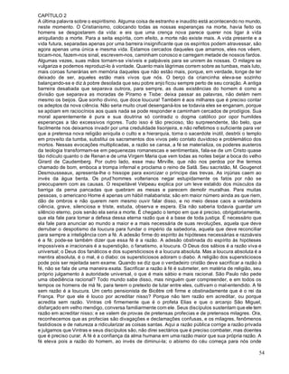 54
CAPÍTULO 2
A última palavra sobre o espiritismo. Alguma coisa de estranho e inaudito está acontecendo no mundo,
neste momento. O Cristianismo, colocando todas as nossas esperanças na morte, havia feito os
homens se desgostarem da vida: e eis que uma crença nova parece querer nos ligar à vida
aniquilando a morte. Para a seita espírita, com efeito, a morte não existe mais. A vida presente e a
vida futura, separadas apenas por uma barreira insignificante que os espíritos podem atravessar, são
agora apenas uma única e mesma vida. Estamos cercados daqueles que amamos, eles nos vêem,
tocam-nos, fazem-nos sinal, escrevem-nos, caminham conosco e carregam metade de nossos fardos.
Algumas vezes, suas mãos tornam-se visíveis e palpáveis para se unirem às nossas. O milagre se
vulgariza e podemos reproduzi-lo à vontade. Quanto mais lágrimas correm sobre as tumbas, mais luto,
mais coroas funerárias em memória daqueles que não estão mais, porque, em verdade, longe de ter
deixado de ser, aqueles estão mais vivos que nós. O berço da criancinha eleva-se sozinho
balançando-se e diz à pobre desolada que seu pobre anjo ficou sempre perto de seu coração. A antiga
barreira desabada que separava outrora, para sempre, as duas existências do homem é como a
divisão que separava as moradas de Píramo e Tisbe: deixa passar as palavras, não detém nem
mesmo os beijos. Que sonho divino, que doce loucura! Também é aos milhares que é preciso contar
os adeptos da nova ciência. Não seria muito cruel desenganá-los se todavia eles se enganam, porque
se apóiam em raciocínios aos quais nada se pode responder e caminham cercados de prodígios. Sua
moral aparentemente é pura e sua doutrina só contradiz o dogma católico por opor humildes
esperanças a tão excessivos rigores. Tudo isso é tão precioso, tão surpreendente, tão belo, que
facilmente nos deixamos invadir por uma credulidade lisonjeira, e não refletimos o suficiente para ver
que a pretensa nova religião aniquila o culto e a hierarquia, torna o sacerdote inútil, destrói o templo
em proveito da tumba, substitui os sacramentos dos vivos pelo contato duvidoso e problemático dos
mortos. Nessas evocações multiplicadas, a razão se cansa, a fé se materializa, os poderes austeros
da teologia transformam-se em pequenezas romanescas e sentimentais, fala-se de um Cristo quase
tão ridículo quanto o de Renan e de uma Virgem Maria que vem todas as noites beijar a boca do velho
Girard de Caudemberg. Por outro lado, esse mau Mirville, que não nos perdoa por lhe termos
chamado de bom, emboca a trompa infernal e proclama o reino de Satã. Seu sacristão, M. Gougenot
Desmousseaux, apresenta-lhe o hissope para exorcizar o príncipe das trevas. As injúrias caem ao
invés da água benta. Os prud’hommes volterianos negar estupidamente os fatos por não se
preocuparem com as causas. O respeitável Velpeau explica por um leve estalido dos músculos da
barriga da perna pancadas que quebram as mesas e parecem demolir muralhas. Para muitas
pessoas, o americano Home é apenas um hábil malabarista; são em maior número ainda as que riem,
dão de ombros e não querem nem mesmo ouvir falar disso, e no meio desse caos a verdadeira
ciência, grave, silenciosa e triste, estuda, observa e espera. Ela não saberia todavia guardar um
silêncio eterno, pois senão ela seria a morte. É chegado o tempo em que é preciso, obrigatoriamente,
que ela fale para tomar a defesa dessa eterna razão que é a base de toda justiça. É necessário que
ela fale para anunciar ao mundo a maior e a mais necessária de suas revoluções, aquela que deve
derrubar o despotismo da loucura para fundar o império da sabedoria, aquela que deve reconciliar
para sempre a inteligência com a fé. A adesão firme do espírito às hipóteses necessárias e razoáveis
é a fé; pode-se também dizer que essa fé é a razão. A adesão obstinada do espírito às hipóteses
impossíveis e irracionais é a superstição, o fanatismo, a loucura. O Deus dos sábios é a razão viva e
universal; o Deus dos fanáticos e dos supersticiosos é a loucura absoluta. Mas a loucura absoluta é a
mentira absoluta, é o mal, é o diabo: os supersticiosos adoram o diabo. A religião dos supersticiosos
pode pois ser rejeitada sem exame. Quando se diz que o verdadeiro cristão deve sacrificar a razão à
fé, não se fala de uma maneira exata. Sacrificar a razão à fé é submeter, em matéria de religião, seu
próprio julgamento à autoridade universal, o que é mais sábio e mais racional. São Paulo não pede
uma obediência racional? Todo mundo sabe disso, mas ninguém quer compreender, e em todos os
tempos os homens de má fé, para terem o pretexto de lutar entre eles, cultivam o mal-entendido. A fé
sem razão é a loucura. Um certo pensionista de Bicêtre crê firme e obstinadamente que é o rei da
França. Por que ele é louco por acreditar nisso? Porque não tem razão em acreditar, ou porque
acredita sem razão. Vintras crê firmemente que é o profeta Elias e que o arcanjo São Miguel,
disfarçado em velho mendigo, conversa familiarmente com ele. Seus discípulos sustentam que ele tem
razão em acreditar nisso; e se valem de provas de pretensas profecias e de pretensos milagres. Ora,
reconhecemos que as profecias são divagações e declamações confusas, e os milagres, fenômenos
fastidiosos e de natureza a ridicularizar as coisas santas. Aqui a razão pública corrige a razão privada
e julgamos que Vintras e seus discípulos são, não direi sectários que é preciso combater, mas doentes
que é preciso curar. A fé é a confiança da alma humana em uma razão maior que sua própria razão. A
fé eleva pois a razão do homem, ao invés de diminui-la; o abismo do céu começa para nós onde
 