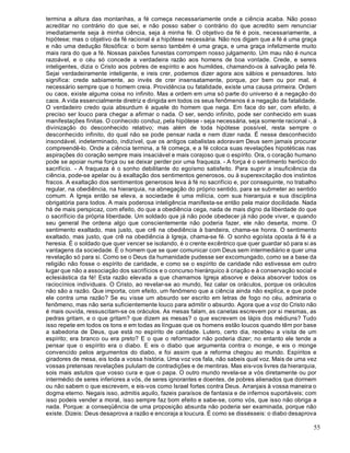 55
termina a altura das montanhas, a fé começa necessariamente onde a ciência acaba. Não posso
acreditar no contrário do que sei, e não posso saber o contrário do que acredito sem renunciar
imediatamente seja à minha ciência, seja à minha fé. O objetivo da fé é pois, necessariamente, a
hipótese; mas o objetivo da fé racional é a hipótese necessária. Não nos digam que a fé é uma graça
e não uma dedução filosófica: o bom senso também é uma graça, e uma graça infelizmente muito
mais rara do que a fé. Nossas paixões funestas corrompem nosso julgamento. Um mau não é nunca
razoável, e o céu só concede a verdadeira razão aos homens de boa vontade. Crede, e sereis
inteligentes, dizia o Cristo aos pobres de espírito e aos humildes, chamando-os à salvação pela fé.
Sejai verdadeiramente inteligente, e ireis crer, podemos dizer agora aos sábios e pensadores. Isto
significa: crede sabiamente, ao invés de crer insensatamente, porque, por bem ou por mal, é
necessário sempre que o homem creia. Providência ou fatalidade, existe uma causa primeira. Ordem
ou caos, existe alguma coisa no infinito. Mas a ordem em uma só parte do universo é a negação do
caos. A vida essencialmente diretriz e dirigida em todos os seus fenômenos é a negação da fatalidade.
O verdadeiro credo quia absurdum é aquele do homem que nega. Em face do ser, com efeito, é
preciso ser louco para chegar a afirmar o nada. O ser, sendo infinito, pode ser conhecido em suas
manifestações finitas. O conhecido conduz, pela hipótese - seja necessária, seja somente racional -, à
divinização do desconhecido relativo; mas além de toda hipótese possível, resta sempre o
desconhecido infinito, do qual não se pode pensar nada e nem dizer nada. É nesse desconhecido
insondável, indeterminado, indizível, que os antigos cabalistas adoravam Deus sem jamais procurar
compreendê-lo. Onde a ciência termina, a fé começa, e a fé coloca suas revelações hipotéticas nas
aspirações do coração sempre mais insaciável e mais corajoso que o espírito. Ora, o coração humano
pode se apoiar numa força ou se deixar perder por uma fraqueza. - A força é o sentimento heróico do
sacrifício. - A fraqueza é o sonho debilitante do egoísmo satisfeito. Para suprir a insuficiência da
ciência, pode-se apelar ou à exaltação dos sentimentos generosos, ou à superexcitação dos instintos
fracos. A exaltação dos sentimentos generosos leva à fé no sacrifício e, por conseguinte, no trabalho
regular, na obediência, na hierarquia, na abnegação do próprio sentido, para se submeter ao sentido
comum. A Igreja então se eleva, a sociedade é uma milícia, com sua hierarquia e sua disciplina
obrigatória para todos. A mais poderosa inteligência manifesta-se então pela maior docilidade. Nada
há de mais perspicaz, com efeito, do que a obediência cega, nada de mais digno da liberdade do que
o sacrifício da própria liberdade. Um soldado que já não pode obedecer já não pode viver, e quando
seu general lhe ordena algo que conscientemente não poderia fazer, ele não deserta, morre. O
sentimento exaltado, mas justo, que crê na obediência à bandeira, chama-se honra. O sentimento
exaltado, mas justo, que crê na obediência à Igreja, chama-se fé. O sonho egoísta oposta à fé é a
heresia. É o soldado que quer vencer se isolando, é o crente excêntrico que quer guardar só para si as
vantagens da sociedade. É o homem que se quer comunicar com Deus sem intermediário e quer uma
revelação só para si. Como se o Deus da humanidade pudesse ser excomungado, como se a base da
religião não fosse o espírito de caridade, e como se o espírito de caridade não estivesse em outro
lugar que não a associação dos sacrifícios e o concurso hierárquico à criação e à conservação social e
eclesiástica da fé! Esta razão elevada a que chamamos Igreja absorve e deixa absorver todos os
raciocínios individuais. O Cristo, ao revelar-se ao mundo, fez calar os oráculos, porque os oráculos
não são a razão. Que importa, com efeito, um fenômeno que a ciência ainda não explica, e que pode
ele contra uma razão? Se eu visse um absurdo ser escrito em letras de fogo no céu, admiraria o
fenômeno, mas não seria suficientemente louco para admitir o absurdo. Agora que a voz do Cristo não
é mais ouvida, ressuscitam-se os oráculos. As mesas falam, as canetas escrevem por si mesmas, as
pedras gritam, e o que gritam? que dizem as mesas? o que escrevem os lápis dos médiuns? Tudo
isso repete em todos os tons e em todas as línguas que os homens estão loucos quando têm por base
a sabedoria de Deus, que está no espírito de caridade. Lutero, certo dia, recebeu a visita de um
espírito; era branco ou era preto? E o que o reformador não poderia dizer; no entanto ele tende a
pensar que o espírito era o diabo. E eis o diabo que argumenta contra o monge, e eis o monge
convencido pelos argumentos do diabo, e foi assim que a reforma chegou ao mundo. Espíritos e
giradores de mesa, eis toda a vossa história. Uma voz vos fala, não sabeis qual voz. Mais de uma vez
vossas pretensas revelações pululam de contradições e de mentiras. Mas eis-vos livres da hierarquia,
sois mais astutos que vosso cura e que o papa. O outro mundo revela-se a vós diretamente ou por
intermédio de seres inferiores a vós, de seres ignorantes e doentes, de pobres alienados que dormem
ou não sabem o que escrevem, e eis-vos como Israel fortes contra Deus. Arranjais à vossa maneira o
dogma eterno. Negais isso, admitis aquilo, fazeis paraísos de fantasia e de infernos suportáveis; com
isso podeis vender a moral, isso sempre faz bom efeito e sabe-se, como vós, que isso não obriga a
nada. Porque: a conseqüência de uma proposição absurda não poderia ser examinada, porque não
existe. Dizeis: Deus desaprova a razão e encoraja a loucura. É como se dissésseis: o diabo desaprova
 