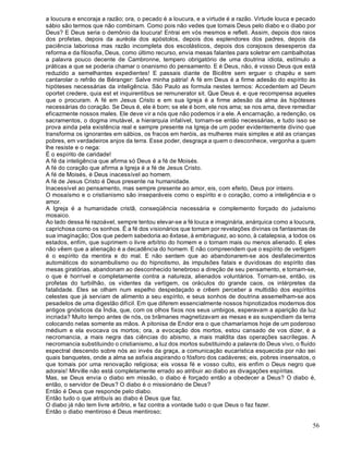 56
a loucura e encoraja a razão; ora, o pecado é a loucura, e a virtude é a razão. Virtude louca e pecado
sábio são termos que não combinam. Como pois não vedes que tomais Deus pelo diabo e o diabo por
Deus? E Deus seria o demônio da loucura! Entrai em vós mesmos e refleti. Assim, depois dos raios
dos profetas, depois da auréola dos apóstolos, depois dos esplendores dos padres, depois da
paciência laboriosa mas razão incompleta dos escolásticos, depois dos corajosos desesperos da
reforma e da filosofia, Deus, como último recurso, envia mesas falantes para soletrar em cambalhotas
a palavra pouco decente de Cambronne, tempero obrigatório de uma doutrina idiota, estímulo a
práticas a que se poderia chamar o onanismo do pensamento. E é Deus, não, é vosso Deus que está
reduzido a semelhantes expedientes! E passais diante de Bicêtre sem erguer o chapéu e sem
cantarolar o refrão de Béranger: Salve minha pátria! A fé em Deus é a firme adesão do espírito às
hipóteses necessárias da inteligência. São Paulo as formula nestes termos: Accedentem ad Deum
oportet credere, quia est et inquirentibus se remunerator sit. Que Deus é, e que recompensa aqueles
que o procuram. A fé em Jesus Cristo e em sua Igreja é a firme adesão da alma às hipóteses
necessárias do coração. Se Deus é, ele é bom; se ele é bom, ele nos ama; se nos ama, deve remediar
eficazmente nossos males. Ele deve vir a nós que não podemos ir a ele. A encarnação, a redenção, os
sacramentos, o dogma imutável, a hierarquia infalível, tornam-se então necessárias, e tudo isso se
prova ainda pela existência real e sempre presente na Igreja de um poder evidentemente divino que
transforma os ignorantes em sábios, os fracos em heróis, as mulheres mais simples e até as crianças
pobres, em verdadeiros anjos da terra. Esse poder, desgraça a quem o desconhece, vergonha a quem
lhe resiste e o nega:
É o espírito de caridade!
A fé da inteligência que afirma só Deus é a fé de Moisés.
A fé do coração que afirma a Igreja é a fé de Jesus Cristo.
A fé de Moisés, é Deus inacessível ao homem.
A fé de Jesus Cristo é Deus presente na humanidade.
Inacessível ao pensamento, mas sempre presente ao amor, eis, com efeito, Deus por inteiro.
O mosaísmo e o cristianismo são inseparáveis como o espírito e o coração, como a inteligência e o
amor.
A Igreja é a humanidade cristã, conseqüência necessária e complemento forçado do judaísmo
mosaico.
Ao lado dessa fé razoável, sempre tentou elevar-se a fé louca e imaginária, anárquica como a loucura,
caprichosa como os sonhos. É a fé dos visionários que tomam por revelações divinas os fantasmas de
sua imaginação; Dos que pedem sabedoria ao êxtase, à embriaguez, ao sono, à catalepsia, a todos os
estados, enfim, que suprimem o livre arbítrio do homem e o tornam mais ou menos alienado. E eles
não vêem que a alienação é a decadência do homem. E não compreendem que o espírito de vertigem
é o espírito da mentira e do mal. E não sentem que ao abandonarem-se aos desfalecimentos
automáticos do sonambulismo ou do hipnotismo, às impulsões fatais e duvidosas do espírito das
mesas giratórias, abandonam ao desconhecido tenebroso a direção de seu pensamento, e tornam-se,
o que é horrível e completamente contra a natureza, alienados voluntários. Tornam-se, então, os
profetas do turbilhão, os videntes da vertigem, os oráculos do grande caos, os intérpretes da
fatalidade. Eles se olham num espelho despedaçado e crêem perceber a multidão dos espíritos
celestes que já serviam de alimento a seu espírito, e seus sonhos de doutrina assemelham-se aos
pesadelos de uma digestão difícil. Em que diferem essencialmente nossos hipnotizados modernos dos
antigos gnósticos da Índia, que, com os olhos fixos nos seus umbigos, esperavam a aparição da luz
incriada? Muito tempo antes de nós, os brâmanes magnetizavam as mesas e as suspendiam da terra
colocando nelas somente as mãos. A pitonisa de Endor era o que chamaríamos hoje de um poderoso
médium e ela evocava os mortos; ora, a evocação dos mortos, estou cansado de vos dizer, é a
necromancia, a mais negra das ciências do abismo, a mais maldita das operações sacrílegas. A
necromancia substituindo o cristianismo, a luz dos mortos substituindo a palavra do Deus vivo, o fluído
espectral descendo sobre nós ao invés da graça, a comunicação eucarística esquecida por não sei
quais banquetes, onde a alma se asfixia aspirando o fósforo dos cadáveres; eis, pobres insensatos, o
que tomais por uma renovação religiosa; eis vossa fé e vosso culto, eis enfim o Deus negro que
adorais! Mirville não está completamente errado ao atribuir ao diabo as divagações espíritas.
Mas, se Deus envia o diabo em missão, o diabo é forçado então a obedecer a Deus? O diabo é,
então, o servidor de Deus? O diabo é o missionário de Deus?
Então é Deus que responde pelo diabo.
Então tudo o que atribuís ao diabo é Deus que faz.
O diabo já não tem livre arbítrio, e faz contra a vontade tudo o que Deus o faz fazer.
Então o diabo mentiroso é Deus mentiroso;
 