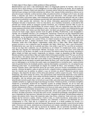 57
O diabo algoz é Deus algoz; o diabo grotesco é Deus grotesco.
Blasfemadores que sois! e não estremeceis! Não é à imaginação doente do homem, não é à sua
loucura nem a seus sonhos, é à sua inteligência e à sua razão que Deus se revela. Se um padre da
Igreja escreve o famoso Credo quia absurdum, é porque queria indicar por esse paradoxo o domínio
real da fé que começa nos limites extremos da ciência. Ora, nesses limites extremos a ciência cai no
absurdo se quer ir adiante; a alma racional, então, só pode encontrar um refúgio na fé. É pois, de certa
forma, o absurdo que torna a fé necessária: Credo quia absurdum, creio porque seria absurdo
raciocinar sobre o que posso saber, creio sobretudo porque seria ainda mais absurdo não crer. A alma
adere invencivelmente a suas hipóteses quando elas são rigorosamente necessárias, pode amá-las e
ligar-se a elas quando são racionais; mas as almas insensatas apaixonam-se facilmente pelas
hipóteses ridículas e impossíveis. Creio na vida eterna, eis a hipótese necessária; a vida eterna não
permite que nossas almas se apaguem quando morremos, eis a hipótese racional. Mas no que se
transformam essas almas desprendidas de nossos corpos? Vós me respondeis que elas ficam na
nossa espessa atmosfera todas arrepiadas e nuas, ou ainda que se ocultam nos madeiramentos que
elas fazem estalar, nas mesas que elas fazem girar, nos lápis que parecem traçar sozinhos lugares-
comuns de moral vulgar, dignos quando muito do gênio de Mme. Prudhomme, e das divagações e
injúrias: eis a hipótese ridícula e, por conseguinte, impossível. Produz-se um fato ínexplicável para
vós. Vossa imaginação prevenida explica-o à sua maneira. Fizestes ato de fé? Não, fizestes ato de
temeridade, ou, se quiserdes mesmo, de puerilidade. Uma voz sai do muro e nos fala: não sabemos
de onde vem. É São Miguel, diz o pobre Vintras; é o diabo! exclama o mau Mirville, que se indigna por
ser chamado de bom, e ambos escrevem livros volumosos. Mas, afinal, o que dizia essa voz?
Pobrezas, então não é São Miguel; vulgaridades, então não é o diabo. Mas, afinal, alguém falou,
porque ouvimos a voz e sabemos que as paredes não falam. Muito bem, mas o que concluímos?
Simplesmente isso: que não foi a parede que falou; mas então o que foi? Eu vos diria se soubesse:
mas se vos digo não o sabendo, sou um mentiroso ou um imbecil. Ó, simples bom senso, como és
raro! Mas aqui alguém me interromperá. Moisés, dir-me-ão, ouviu uma voz no Sinai; como pôde ele
saber se era a voz de Deus, do diabo, ou de um sonho? Era talvez a alma física da terra; era talvez o
gênio irritado do Egito que queria, enganando os hebreus, vingar os desastres do Mar Vermelho.
Moisés acreditou que era Deus. Mas que razão infalível tinha para acreditar nisso? Por que, ao afirmar
que era Deus, não estava sendo nem mentiroso nem imbecil? Por quê? Eu vos direi: é que as leis do
Sinai são a expressão da mais alta e pura razão; é que o Decálogo era gravado na consciência dos
homens antes de ser esculpido na pedra pelos dedos de Deus, que, como se sabe, não tinha dedos; é
que os relâmpagos e os trovões dos quais rugia e se desgrenhava a montanha eram, nesta primeira
cena do grande drama da revelação positiva, apenas decorações e acessórios. Eu vos pergunto que
diferença pode fazer, na proclamação do dogma da unidade de Deus, uma trombeta a mais ou a
menos? Quando Jesus, pelo heroísmo divino de sua morte, prova ao mundo a imortalidade da alma,
quando, vitorioso da agonia, solta um grito de triunfo, e depois inclina a cabeça docemente e morre, o
que me importa que as pedras se partam e que os túmulos se abram? Deixai-me ignorar esses
prodígios; não disponho de toda a minha alma para admirar o último suspiro do justo. Tirai-me esses
fantasmas, não tenho tempo de vê-los; meu pensamento está inteiramente absorvido numa sublime
realidade! Não procuro mais, como certos escritores modernos, explicar ridiculamente os milagres do
Evangelho, não me esforço para supor, por exemplo, que Lázaro, doente, foi amortalhado vivo e
abandonado durante quatro dias no túmulo por suas irmãs, para atrair para essa armadilha estranha a
vaidade cúmplice ou ingênua de algum taumaturgo duvidoso. História ou lenda, a narracão evangélica
impõe-me a veneração, lembro-me do magnífico quadro do profeta Ezequiel, em pé no meio das
ossaturas. Pensas tu, ó profeta, que esses restos poderiam reviver? E eis no entanto que à palavra do
homem obedecendo a Deus, a vida estremece e se move em todo esse campo de morte. O espírito do
Verbo soprou, e a humanidade renascerá. O mesmo acontecerá a Lázaro. Lázaro, o grande leproso
humano, o doente da terra, morreu depois de quatro dias, isto é, após quatro mil anos, porque, diante
de Deus, diz aliás a Escritura, mil anos são como um dia. Já está em putrefação, esse gênero humano
que o imperador de Capri governa. Salvador do mundo, chegaste muito tarde. Se estivesses estado lá,
Lázaro não estaria morto. Jesus não responde nada, mas chora, e dizemos: Vede como ele o amava!
Depois ele faz remover a pedra, chama o morto à vida, e o morto levanta-se, ainda preso em seu
sudário. Eis as origens do cristianismo. Desatai-o, diz o Salvador, e deixai-o ir em liberdade; eis aí o
cumprimento e o fim. Esta não é a história de um homem, é a lenda profética do mundo, é o
complemento e a explicação da visão de Ezequiel. Respira-se nessa narração o sopro divino em pleno
peito. Chora-se com Jesus, estremece-se e levanta-se com Lázaro; estendem-se em direção ao céu
as mãos ainda cativas. Lázaro são os escravos da América, são os oprimidos da Irlanda, são os
mártires da Polônia. Dizei, oh! dizei, Senhor, que os libertem e que os deixem caminhar! Preciso
 