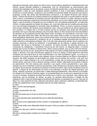 59
dedução em dedução, pelos sábios do velho mundo. A pneumática cabalística é verdadeiramente uma
ciência, porque procede metódica e exatamente, indo do conhecimento ao desconhecido pelo
caminho das analogias menos duvidosas, porque os fatos lhe revelam leis, e sobre essas leis ela fixa
solidamente a base de suas hipóteses sempre prudentes. É pois a pneumática cabalística que
revelamos a nossos leitores. Juntamos a isso a análise do profundo tratado de Isaac de Loria sobre o
progresso circular das almas (De Revolutionibus animarum); a do Sepher Druschim pelo mesmo
doutor. Tiramos das trevas do ocultismo esses livros prodigiosos dos quais o mundo moderno não tem
mais a chave, e acreditamos ter prestado serviços relevantes à ciência e à razão. Através do auxílio
dessas luzes poderosas explicamos os fenômenos estranhos que os semi-sábios julgam tão cômodo
negar, e que no entanto os aniquilam por sua evidência. Sim, as estátuas estremecem, os mármores
choram, os pães sagrados se injetam de sangue; sim, uma mão pôde sair da muralha para aterrorizar
com uma inscrição ameaçadora o banquete ímpio de Baltazar. Vimos, ouvimos e tocamos prodígios
como esses; também não diremos que acreditamos nisso, visto que sabemos de ciência segura que
isso acontece. O milagre não é um fato contrário às leis da natureza, pois senão ele não poderia
acontecer sem que a natureza sofresse uma reviravolta. Mas é um fato excepcional e fora dos hábitos
da natureza, se nos podemos permitir falar desse modo. O milagre, em uma palavra, como tudo o que
existe, não pode existir sem razão; ele não prova pois nada contra a razão, e é isso que nosso livro
deve estabelecer claramente, assim como nossas outras obras. Uma vez reconhecida essa verdade, a
superstição torna-se impossível; o fanatismo se vai, a verdadeira religião empresta todo seu brilho à
razão suprema e menospreza prodígios vãos. A fé não mais perturba as almas; ela as sustenta e as
consola, enquanto a ciência as esclarece. A humanidade sai da infância; e rejeita sorrindo e faz
mergulhar nas trevas os fantasmas e os vampiros. As forças secretas da natureza tornam-se as
conquistas da inteligência; o simbolismo ilumina-se por ele mesmo, as alegorias falam, a história
emerge das nuvens da fábula. É dessa forma, dizem nossos profetas, que um dia o Filho do Homem,
abaixando as nuvens do céu, aparecerá em toda a glória e em toda a simplicidade de sua humanidade
santa, e, abrindo o livro das consciências, julgará os vivos e os mortos. O autor deste livro não teme
confessar que ele próprio teve as mais assombrosas e as mais formidáveis visões: viu e tocou os
demônios e os anjos como faziam seus adeptos vê-los e tocá-los Máximo de Êfeso e Schroepfer e
Leipsick. Ele pôde comparar as alucinações da vigília com as ilusões dos sonhos, e de tudo isso
concluiu que a razão dirigindo a fé e a fé sustentando a razão são as únicas luzes verdadeiras de
nossas almas, que tudo o mais é apenas cansaço inútil do cérebro, aberração dos sentidos e delírios
do pensamento. Ele não escreve pois somente o que supõe, ensina ousadamente o que sabe.
Também seu livro é intitulado A Ciência dos Espíritos, e não Conjeturas ou Ensaios sobre os espíritos.
Foi depois de ter descido, de abismo em abismo e de terror em terror, até o fundo do sétimo círculo do
abismo, e depois de ter atravessado em toda a sua extensão a sombra da cidade lastimosa, que
Dante, voltando e tomando, por assim dizer, o diabo despropositadamente, volta vitorioso e consolado
em direção à luz. Fizemos a mesma viagem, e nos apresentamos ao mundo com a segurança no rosto
e a paz no coração. Acabamos de dizer aos homens que o inferno, que o demônio, que o abismo sem
esperança, que as quimeras, as sátiras, as gulas, os pecados personificados, o dragão de três
cabeças e todo o resto da fantasmagoria tenebrosa são apenas um pesadelo da loucura, mas que só
Deus vivo, real, presente em tudo, preenche sem deixar vazios, preenche, repetindo, a imensidão sem
limites dos esplendores e das consolações eternas da razão soberana.
O Leitor
Mas o senhor será perseguido.
O Autor
Já estou acostumado com isso.
O Leitor
Mirville dirá ainda que os livros do senhor são abomináveis.
O Autor
Sou muito educado para responder-lhe que os dele são lastimáveis.
O Leitor
Mais do que nunca organizarão contra o senhor a conspiração do silêncio.
O Autor
Tratar-me-ão então como Alexandre diante de quem a terra se calava: siluit terra in conspectu ejus.
O Leitor
Adeus, pois vejo que o senhor é incorrigível.
O Autor
Até breve, porque espero sempre que você queira corrigir-se.
O Leitor
 