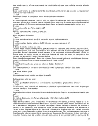 60
Mas afinal o senhor afirma uma espécie de catolicidade universal que excluiria somente a Igreja
romana.
O Autor
Disse positivamente o contrário: seria tão absurdo colocar Roma fora do universo como pretender
fechar o universo em Roma.
O Leitor
Permita-me preferir as crenças de minha avó a todas as suas razões.
O Autor
Você tem liberdade de pensar como as avós, ou mesmo de não pensar nada. Mas o mundo sofre por
estar sem religião, e eu gostaria, mesmo correndo riscos e perigos, de mostrar a conciliação possível
entre a razão e a fé. Deixe-me esperar que algum dia eu tenha netos que pensarão como o avô.
O Leitor
Mas o senhor acha que Roma o aprovará?
O Autor
Aprovou ela Galileu? No entanto, a terra gira.
O Leitor
Agora ela já não o condena.
O Autor
Era uma questão de tempo. Você vê que tenho alguma razão em esperar.
O Leitor
O senhor rejeita o diabo e o inferno de Mirville; não são eles matérias de fé?
O Autor
O Credo de Mirville poderia ser este:
Creio no diabo, o destruidor onipotente, perturbador do céu e da terra, e no anticristo, seu filho único,
nosso perseguidor, que será concebido do mau espírito, nascerá de uma virgem sacrílega, será
glorificado, reinará e se sentará no altar de Deus, o pai onipotente, de onde insultará os vivos e os
mortos. Creio no espírito do mal, na sinagoga satânica, na união dos maus, na persistência dos
pecados, na perdição da carne e na morte eterna.
Quem ousará dizer assim seja? Quem não vê que o Credo negro é totalmente oposto àquele da Igreja,
e que o crente que afirma um deve necessariamente negar o outro?
O Leitor
Entretanto o Evangelho e a Igreja não falam do diabo e do inferno?
O Autor
Sim, simbolicamente, e são esses símbolos que venho explicar pela ciência e pela razão.
O Leitor
Mas, afinal, a fé da Igreja...
O Autor
A Igreja jamais tomou o diabo por objeto de sua fé.
Diálogo entre o leitor e o autor
O Leitor
Assim, o que fica bem entendido, o senhor rejeita a autoridade da Igreja católica romana?
O Autor
Eu disse isso? Pelo contrário, eu a respeito, e creio que é preciso retornar a ela como ao princípio
único de hierarquia e de unidade.
O Leitor
Seu ensinamento difere, no entanto, do ensinamento da Igreja. O senhor acha que sabe mais do que
ela?
O Autor
Em matéria de ciência, sim. Porque a Igreja só é infalível em matéria de fé.
Suplemento
Poder da idéia católica Unida ao espírito e não à letra dos livros santos, e como é preciso opô-la às
fantasias dos inovadores modernos As doutrinas espíritas cometem o erro imenso, depois daquele de
ser o resultado da vertigem e do êxtase, de romper a cadeia de ouro da tradição, de suprimir o
sacerdócio e a hierarquia, e de separar da moral sua sanção eterna. Para nós, que admiramos a
Cabala e seus dogmas secretos tão plenos de consolação e de esperança, não cremos que uma
Igreja nova possa fazer deles o objeto de um ensinamento novo. Eles pertencem essencialmente à
filosofia oculta, e tornam-se condenáveis desde que divulgados. Se detestamos de todo o coração a
imundície farisaica que os séculos deixaram estender-se e se acumular sobre o ouro puro do
 