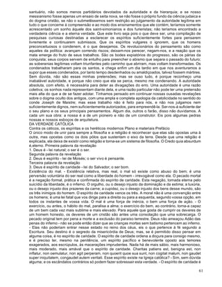 61
santuário, não somos menos partidários devotados da autoridade e da hierarquia; e se nosso
messianismo fosse apenas um ensaio de seita nova, se não fosse o próprio fundo da ciência judaica e
do dogma cristão, se não o submetêssemos sem restrição ao julgamento da autoridade legítima em
tudo o que concerne à compreensão e ao modo dos ensinamentos que ele contém, teríamos somente
acrescentado um sonho àquele dos saint-simonianos e dos furieristas; não teríamos encontrado a
verdadeira ciência e a eterna verdade. Que este livro seja pois o que deve ser, uma compilação de
pesquisas curiosas destinadas a esclarecer os espíritos suficientemente fortes para pensarem
livremente e continuarem submissos. Que os espíritos vulgares o ignorem, que os homens
preconceituosos o condenem, é o que desejamos. Os revolucionários do pensamento são como
aqueles da política: avançam correndo riscos; deixam-nos perecer, negam-nos, e a reação que os
mata emerge do fruto de seus trabalhos. São os bodes expiatórios do progresso, são os párias da
conquista; seus corpos servem de entulho para preencher o abismo que separa o passado do futuro;
as soberanias legítimas voltam triunfantes pelo caminho que abriram, mas voltam transformadas. Os
condenados trabalharam para os santos, e chega enfim um dia tardio em que nos aventuramos a
supor que esses condenados, por tanto tempo desdenhados ou amaldiçoados, talvez fossem mártires.
Sem dúvida, não são essas minhas pretensões; mas se ouso tudo, é porque reconheço uma
inabalável autoridade, e porque não creio que ela se perca, mesmo me condenando. A autoridade
absoluta, com efeito, é necessária para deter as divagações do erro. Uma autoridade é uma razão
coletiva; os sonhos nada representam diante dela, e uma razão particular não pode ter uma pretensão
mais alta do que a de se fazer adotar. Tínhamos pensado em continuar nossas ousadas revelações
sobre o dogma oculto dos antigos, com uma ampla e completa apologia da catolicidade no sentido do
conde Joseph de Maistre; mas esse trabalho não é feito para nós, e não nos julgamos nem
suficientemente dignos, nem suficientemente autorizados, para empreendê-la. Ser-nos-á suficiente dar
o seu plano e os seus principais pensamentos. Algum dia, outros o farão, disso não duvidamos. A
cada um sua obra: a nossa é a de um pioneiro e não de um construtor. Eis pois algumas pedras
nossas e nossos esboços de arquitetura.
DA VERDADE CATÓLICA
Contra os céticos, os espíritas e os heréticos modernos Plano e materiais Prefácio
O único modo de unir para sempre a filosofia e a religião é reconhecer que elas são opostas uma à
outra, mas opostas como os dois pólos que sustentam o eixo da terra. Desde que uma religião é
explicada, ela deixa de existir como religião e torna-se um sistema de filosofia. O Credo quia absurdum
é,eterno. Primeira palavra da revelação
1. Deus é - lei natural; o ser é o ser.
Segunda palavra da revelação
2. Deus é espírito - lei de Moisés; o ser vivo é pensante.
Terceira palavra da revelação
3. Deus é espírito de caridade - lei do Salvador; o ser bom.
Existência do mal. - Existência relativa, mas real, o mal só existe como abuso do bem; é uma
perversão voluntária do ser real como a liberdade do homem - irrevogável como ela. O pecado mortal
é a negação formal, prática e confirmada do espírito de caridade. Esta negação, tornada eterna pelo
suicídio da liberdade, é o inferno. O orgulho, ou o desejo injusto da dominação e da estima; a luxúria,
ou o desejo injusto dos prazeres da carne; a cupidez, ou o desejo injusto dos bens desse mundo, são
os três inimigos do homem. O espírito de caridade vence os três. A moral não é uma convenção entre
os homens; é uma lei fatal que vos dirige para a direita ou para a esquerda, segundo vossa opção, em
todos os instantes de vossa vida. O mal é uma força de inércia, o bem uma força de ação. - O
exercício, ou antes, o hábito do mal, paralisa a alma; o exercício do bem, ao contrário, torna-a capaz
de um bem cada vez mais sublime e mais elevado. Para aquele que gosta de cumprir os deveres de
um homem honesto, os deveres de um cristão são antes uma consolação que uma sobrecarga. O
pecado original tem por pena a morte e a exclusão do paraíso terrestre. Deus não ameaçou Adão das
penas do inferno - não se pode então dizer que as crianças mortas sem batismo pertencem ao inferno.
- Elas não poderiam entrar nesse estado no reino dos céus, eis o que pertence à fé segundo a
Escritura. Seu destino é o segredo da misericórdia de Deus; mas, se é permitido disso pensar em
alguma coisa, é no espírito de caridade. O espírito de caridade ordena a doçura para consigo mesmo,
e é preciso ter, mesmo na penitência, um espírito pacífico e benevolente oposto aos temores
exagerados, aos escrúpulos, às macerações imprudentes. Nada há de mais sábio, mais harmonioso,
mais moderado, mais amável que o espírito de caridade. Charitas patiens est, benigna est, non
inflatur, non oemulatur, non agit perperam, non quoerit quoe sua sunt, non cogitat malum, non gaudet
super iniquitatem, congaudet autem veritati. Esse espírito existe na Igreja católica? - Sim, sem dúvida
alguma; e os escândalos contrários só podem fazer sobressair esta verdade. - O espírito de caridade é
 