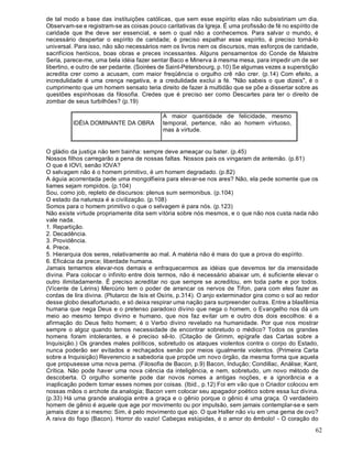 62
de tal modo a base das instituições católicas, que sem esse espírito elas não subsistiriam um dia.
Observam-se e registram-se as coisas pouco caritativas da Igreja. É uma profissão de fé no espírito de
caridade que lhe deve ser essencial, e sem o qual não a conhecemos. Para salvar o mundo, é
necessário despertar o espírito de caridade; é preciso espalhar esse espírito, é preciso torná-lo
universal. Para isso, não são necessários nem os livros nem os discursos, mas esforços de caridade,
sacrifícios heróicos, boas obras e preces incessantes. Alguns pensamentos do Conde de Maistre
Seria, parece-me, uma bela idéia fazer sentar Baco e Minerva à mesma mesa, para impedir um de ser
libertino, e outro de ser pedante. (Soirées de Saint-Pétersbourg, p.10) Se algumas vezes a superstição
acredita crer como a acusam, com maior freqüência o orgulho crê não crer. (p.14) Com efeito, a
incredulidade é uma crença negativa, e a credulidade exclui a fé. "Não sabeis o que dizeis", é o
cumprimento que um homem sensato teria direito de fazer à multidão que se põe a dissertar sobre as
questões espinhosas da filosofia. Credes que é preciso ser como Descartes para ter o direito de
zombar de seus turbilhões? (p.19)
IDÉIA DOMINANTE DA OBRA
A maior quantidade de felicidade, mesmo
temporal, pertence, não ao homem virtuoso,
mas à virtude.
O gládio da justiça não tem bainha: sempre deve ameaçar ou bater. (p.45)
Nossos filhos carregarão a pena de nossas faltas. Nossos pais os vingaram de antemão. (p.61)
O que é IOVI, senão IOVA?
O selvagem não é o homem primitivo, é um homem degradado. (p.82)
A águia acorrentada pede uma mongolfieira para elevar-se nos ares? Não, ela pede somente que os
liames sejam rompidos. (p.104)
Sou, como job, repleto de discursos: plenus sum sermonibus. (p.104)
O estado da natureza é a civilização. (p.108)
Somos para o homem primitivo o que o selvagem é para nós. (p.123)
Não existe virtude propriamente dita sem vitória sobre nós mesmos, e o que não nos custa nada não
vale nada.
1. Repartição.
2. Decadência.
3. Providência.
4. Prece.
5. Hierarquia dos seres, relativamente ao mal. A matéria não é mais do que a prova do espírito.
6. Eficácia da prece; liberdade humana.
Jamais temamos elevar-nos demais e enfraquecermos as idéias que devemos ter da imensidade
divina. Para colocar o infinito entre dois termos, não é necessário abaixar um, é suficiente elevar o
outro ilimitadamente. É preciso acreditar no que sempre se acreditou, em toda parte e por todos.
(Vícente de Lérins) Mercúrio tem o poder de arrancar os nervos de Tifon, para com eles fazer as
cordas de lira divina. (Plutarco de Isis et Osíris, p.314). O anjo exterminador gira como o sol ao redor
desse globo desafortunado, e só deixa respirar uma nação para surpreender outras. Entre a blasfêmia
humana que nega Deus e o pretenso paradoxo divino que nega o homem, o Evangelho nos dá um
meio ao mesmo tempo divino e humano, que nos faz evitar um e outro dos dois escolhos: é a
afirmação do Deus feito homem; é o Verbo divino revelado na humanidade. Por que nos mostrar
sempre o algoz quando temos necessidade de encontrar sobretudo o médico? Todos os grandes
homens foram intolerantes, e é preciso sê-lo. (Citação de Grimm, epígrafe das Cartas sobre a
Inquisição.) Os grandes males políticos, sobretudo os ataques violentos contra o corpo do Estado,
nunca poderão ser evitados e rechaçados senão por meios igualmente violentos. (Primeira Carta
sobre a Inquisição) Reverencio a sabedoria que propõe um novo órgão, da mesma forma que aquela
que propusesse uma nova perna. (Filosofia de Bacon, p.9) Bacon, Indução; Condillac, Análise; Kant,
Crítica. Não pode haver uma nova ciência da inteligência, e nem, sobretudo, um novo método de
descoberta. O orgulho somente pode dar novos nomes a antigas noções, e a ignorância e a
inaplicação podem tomar esses nomes por coisas. (Ibid., p.12) Foi em vão que o Criador colocou em
nossas mãos o archote da analogia; Bacon vem colocar seu apagador poético sobre essa luz divina.
(p.33) Há uma grande analogia entre a graça e o gênio porque o gênio é uma graça. O verdadeiro
homem de gênio é aquele que age por movimento ou por impulsão, sem jamais contemplar-se e sem
jamais dizer a si mesmo: Sim, é pelo movimento que ajo. O que Haller não viu em uma gema de ovo?
A raiva do fogo (Bacon). Horror do vazio! Cabeças estúpidas, é o amor do êmbolo! - O coração do
 