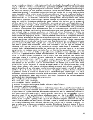 64
sempre verdade. As objeções insolúveis do espírito vêm das atrações do coração pelas facilidades da
vida. O verdadeiro homem de bem, tendo tudo a ganhar se a religião for verdadeira, crê facilmente na
religião. A inquisição e as guerras religiosas foram obras humanas. - A Igreja tem horror ao sangue,
eis o princípio. Quando os fatos estão em contradição com os princípios, deve-se buscar as razões
nas paixões humanas. A humanidade também tem horror ao sangue, e é em nome da humanidade
que a revolução tem feito perecer tantas vítimas! A pena de morte é contrária ao gênio da Igreja, que
espera sempre a conversão do pecador e considera o tempo que lhe é deixado como um inestimável
benefício do céu. Ela não esfacela a vara quebrada, e não pisoteia a mecha que ainda arde. A moral
católica não é especial a esta comunhão: é a moral universal, rigorosamente aplicada e sancionada
pelas leis positivas. O desapego católico não repele nada de belo, de bom, nem de amável, só
condena e previne o abuso disso. A castidade não é o menosprezo, mas a santificação do amor. O
que se reprova mais na religião, isto é, em seus ministros, são os atos de irreligião. Isso se assemelha
bastante à lógica daqueles que desprezam Deus por não ser suficientemente Deus, para depois
condená-lo a não mais ser Deus. A religião não é mais difícil de praticar que a verdadeira filosofia:
trata-se de ser ou não ser, de viver como homem racional ou como bruto, não existe meio-termo. Uma
vida racional exige os maiores sacrifícios, e a religião só oferece facilidades. Os Catãos do
cristianismo não se arrancam as entranhas; deixam triunfar César e adoram somente Deus. A multidão
dos cúpidos e dos preguiçosos, o que é? Será que pensa? E será que vive? É corrupção que fervilha.
Viver é vencer. A religião de Jesus Cristo sofreu sua última prova, a mais terrível de todas, a mais
decisiva: a crítica e a indiferença. Mas as multidões sofredoras não riram com Voltaire; elas gostariam
mais que o Salvador viesse outra vez chorar com elas. Elas não raciocinam como Strauss; mais vale
orar com os mais humildes fiéis. Ninguém falou no espírito de caridade. Ele não é criticado, e diante
dele não se poderia ficar indiferente. Credes com seriedade na vida, no rigor dos deveres, na
dignidade da fé conjugal, na pureza dos costumes, no dever da sobriedade e da temperança? Se a
resposta é não, não vos falarei da religião; não credes nela. Se a resposta é sim, só vos tenho que
cumprimentar; vós credes e crereis na religião. Nós nos dizemos: Não quero atolar-me no vício, mas
não quero mais viver como um Catão; não quero levar uma existência honesta e cômoda. Isto é uma
ilusão: não se pode ser metade homem e metade animal; um destruirá o outro mais cedo ou mais
tarde. Um momento virá em que tereis de optar, e, quanto mais tarde o fizerdes, mais a vitória será
duvidosa e penosa. A vil multidão, a massa condenada, é a massa dos tépidos, pessoas que não
sabem fazer nem o bem nem o mal. Viver é agir, é pensar, é querer, é fazer. A graça pode fulminar o
mau e lhe converter o coração, mas que pode ela fazer de um tépido? Também o Salvador declara
aos tépidos que ele os vomita. Em que se transformarão os tépidos após a morte? Eles serão
aquecidos no fogo do purgatório. É para eles e em seu benefício que o purgatório foi feito. O que
faltou a Jean Huss e a Lutero para se submeterem à Igreja, apesar de seus próprios raciocínios? - O
espírito de caridade. O que faltava para conciliar e reconciliar Lamennais com a Igreja? - O espírito de
caridade. O que é afinal o espírito de obediência? - O espírito de caridade. Existe um lado de
vulgarização popular e ridícula dos dogmas que se simula tomar pelo próprio dogma. São Paulo
recomenda que nos guardemos contra as lendas absurdas e os contos de mulher velha; mas os
inimigos da religião não levam isso em conta; ficam muito desgostosos por perderem essa boa
oportunidade de rir das coisas que não compreendem.
Não existe Deus sem Jesus Cristo.
Não existe Jesus Cristo sem a Igreja.
Não existe Igreja sem um chefe visível.
O anticristo é o espírito de cisma e de divisão, spiritus qui solvit Christum.
É o oposto do espírito de caridade.
O anticristo é o homem individual dos tempos modernos que se diz Deus, que se faz o centro de todas
as coisas, só vive para o direito sem reconhecer o dever, e não conhece outra associação que não a
cumplicidade ou o jogo de interesses. A dissensão prognosticada por São Paulo começou no século
XVI, continuou durante os séculos XVII e XVIII; terminará com o século XIX; depois haverá o retorno
durante o século XX, e o grande triunfo da religião acontecerá por volta do ano 2000. Suponhamos
que o furierismo, ou qualquer fantasia que se denomina religiosa e social, tenha podido prevalecer no
mundo; que o Evangelho seja esquecido, e que um dia um homem de gênio o encontre e o pregue.
Que luz! que progresso! que revolução dos costumes! Quando os homens se cansam da verdade, por
um momento o falso lhes parece verdade; mas, quando é a mentira que os desgosta e os fatiga, com
que arrebatamento se lançam em direção à verdade! Dificuldades do próprio dogma O dogma,
formulado e definido pelo espírito de caridade, deve ser interpretado igualmente como espírito de
caridade.
 