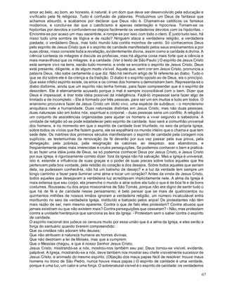 67
amor ao belo, ao bom, ao honesto, é natural; é um dom que deve ser desenvolvido pela educação e
vivificado pela fé religiosa. Tudo é confusão de palavras. Produzimos um Deus de fantasia que
achamos absurdo, e acabamos por declarar que Deus não é. Chamam-se católicos os fariseus
modernos, e conclui-se daí que o catolicismo é apenas ostentação e hipocrisia. Tomam-se os
hipócritas por devotos e confundem-se depois facilmente os verdadeiros devotos com os hipócritas. -
Encontra-se por acaso um mau sacerdote, e rompe-se por isso com todo o clero. É justo tudo isso, há
nisso tudo uma sombra de lógica e de razão? Ninguém ataca a verdadeira religião, a verdadeira
piedade, o verdadeiro Deus, mas todo mundo luta contra moinhos de vento. Só conhecemos Deus
pelo espírito de Jesus Cristo que é o espírito de caridade manifestado pelos seus ensinamentos e por
suas obras; nisso consiste toda a revelação, evidentemente divina, assim como a caridade é divina. A
ciência contesta os milagres e discute as profecias, mas há alguma coisa mais forte que a ciência e
mais maravilhosa que os milagres: é a caridade. (Ver o texto de São Paulo.) O espírito de Jesus Cristo
está sempre vivo na terra, senão tudo morreria; e onde se encontra o espírito de Jesus Cristo, Deus
está presente, diligente, e de algum modo visível. Aquele que, sem crer em Jesus Cristo, pronuncia a
palavra Deus, não sabe certamente o que diz. Não há nenhum artigo de fé referente ao diabo. Tudo o
que se diz sobre ele é da crença e da tradição. O diabo é o espírito oposto ao de Deus, eis o princípio.
Que esse infeliz espírito existe, os erros e os crimes dos homens o demonstram bem. Representa-se o
diabo disforme, ainda que um espírito não tenha formas, para fazer compreender que é o espírito de
desordem. Ele é eternamente acusado porque o mal é sempre inconciliável com o bem. Dizer que
Deus é impessoal, é tirar toda idéia possível da inteligência. Fazê-lo impessoal seria fazer algo de
limitado e de incompleto. - Ele é formado por três pessoas, para ser um em muitos e tudo em todos. O
arianismo procurava fazer de Jesus Cristo um ídolo vivo, uma espécie de subdeus; - o monoteísmo
aniquilava nele a humanidade. Duas naturezas distintas em Jesus Cristo, mas não duas pessoas;
duas naturezas são em todos nós, espiritual e corporal; - duas pessoas seria um conflito. A religião é
um conjunto de assistências organizadas para ajudar os homens a viver segundo a sabedoria. A
unidade de religião só se pode estabelecer pelo espírito de caridade. Isso será a comunhão universal
dos homens, e no momento em que o espírito de caridade tiver triunfado, no seio da própria Igreja,
sobre todos os vícios que lhe fazem guerra, ele se espalhará no mundo inteiro que o chama e que tem
sede dele. Os mártires dos primeiros séculos manifestaram o espírito de caridade pela coragem nos
suplícios; as testemunhas da renovação da fé deverão por sua vez passar pela sua prova, pela
abnegação, pela pobreza, pela resignação às calúnias, ao desprezo, aos abandonos, e
freqüentemente pelas mais imerecidas e cruéis perseguições. Se podemos conhecer o bem e praticá-
lo ao fazer uma idéia justa de Deus, se só podemos conhecer Deus por Jesus Cristo, e Jesus Cristo
por sua Igreja, é rigorosamente correto dizer: fora da Igreja não há salvação. Mas a Igreja é universal,
isto é, estende a influência de suas graças e o poder de suas preces sobre todos aqueles que lhe
pertencem pela boa vontade, pela retidão do coração e dos desejos. Sobre todos aqueles que seriam
dela, se pudessem conhecê-la, não há um batismo de desejo? e a luz da verdade tem sempre um
longo caminho a fazer para iluminar uma alma e tocar um coração? Antes da vinda de Jesus Cristo,
todos aqueles que desejavam a verdadeira luz acreditavam implicitamente nele. A alma da Igreja é
mais extensa que seu corpo, ela preenche o mundo e atrai sobre ela tudo o que é de boa fé e de bons
costumes. Rousseau riu dos anjos missionários de São Tomás, porque não era digno de sentir tudo o
que há de fé e de caridade nesse pensamento; é belo pensar que se mais de quatrocentos ou
quinhentos milhões de nossos irmãos ignoram a verdadeira religião, um número incalculável entra
moribundo no seio da verdadeira Igreja, instituído e batizado pelos anjos! Os protestantes não têm
mais razão de ser, nem mesmo aparente. Contra o que de fato eles protestam? Contra abusos que
jamais existiram ou que não existem mais? Contra perseguições que cessaram? - Não, mas protestam
contra a unidade hierárquica que sanciona as leis da Igreja. - Protestam sem o saber contra o espírito
de caridade.
O espírito nacional dos judeus os censura muito por essa união que é a alma da Igreja, e eles serão a
força do santuário quando tiverem compreendido:
Que os cristãos não adoram três deuses;
Que não atribuem à natureza humana as honras divinas;
Que não destroem a lei de Moisés, mas que a cumprem;
Que o Messias chegou, e que é nosso Senhor Jesus Cristo,
Jesus Cristo, mostrando-se a nós, mostrou-nos também seu pai; Deus tornou-se visível, evidente,
palpável. A Igreja, mostrando-se a nós, deve também nos mostrar seu chefe visivelmente sucessor de
Jesus Cristo, e animado do mesmo espírito. (Objeção dos maus papas fácil de resolver: houve maus
homens no trono de São Pedro, nunca houve maus papas.) O espírito de caridade é uma verdade,
porque é uma luz, um calor e uma força. O sobrenatural visível é o espírito de caridade; os verdadeiros
 