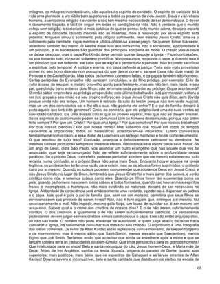 68
milagres, os milagres incontestáveis, são aqueles do espírito de caridade. O espírito de caridade dá à
vida uma plenitude e um júbilo bem superiores a todos os prazeres da vida. Assim, Deus é visível aos
homens, a verdadeira religião é evidente e não tem mesmo necessidade de ser demonstrada. O dever
é claramente traçado, e fácil de seguir em todas as condições da vida. Não é verdade que o mundo
esteja sem religião; a sociedade é mais católica do que se pensa: todo mundo adora, deseja e espera
o espírito de caridade. Quanto maiores são as misérias, mais a renovação por esse espírito está
próxima. Ninguém amou o sofrimento pelo próprio sofrimento, nem mesmo Jesus Cristo; ama-se o
sofrimento pela caridade, cujos méritos e júbilos obtêm-se a esse preço. Se querem tomar tua veste,
abandona também teu manto. O Mestre disse isso aos indivíduos, não à sociedade; a propriedade é
um princípio, e as sociedades são guardiãs dos princípios sob pena de morte. O cristão Mastai deve
se deixar despojar, mas o papa Pio IX não deve permitir que se despoje a Igreja. - Fazei concessões,
ou vos tomarão tudo, diz-se ao soberano pontífice. Non possumus, responde o papa, e dizendo isso é
um princípio que ele defende; ele sabe que se expõe a perder tudo e persiste. Não é correto sacrificar
o espiritual pelo temporal. A justiça é eterna, e o papa defende a justiça. Teria sido mais proveitoso
morrer no seu trono dizendo non possumus do que deixar correr o sangue (para não dizer mais) de
Perouse e de Castelfidardo. Mas todos os homens cometem faltas, e os papas também são homens.
Certas parábolas do Evangelho não parecem concluídas, a do filho pródigo, por exemplo. Ei-lo de
volta à casa de seu pai, e matam o novilho gordo para festejá-lo; mas ele não tem mais nada, e seu
pai, que dividiu bens entre os dois filhos, não tem mais nada para dar ao pródigo. O que acontecerá?
O irmão sábio emprestará ao pródigo arrependido; este último trabalhará e fará por merecer, voltará a
ser rico graças a seu irmão e a seu próprio esforço; eis o que Jesus Cristo não quis dizer, sem dúvida
porque ainda não era tempo. Um homem é retirado da sala do festim porque não tem veste nupcial;
mas se um dos convidados sai e lhe dá a sua, não poderia ele entrar? E o pai de família deixará à
porta aquele que terá sido generoso? Creio, ao contrário, que ele próprio dará uma de suas vestes ao
convidado caridoso. Eis uma dessas coisas que se podem esperar, mas que não se devem ensinar.
Se os espíritos do outro mundo podem se comunicar com os homens deste mundo, por que não o têm
feito sempre? Por que um Cristo? Por que uma Igreja? Por que concílios? Por que nossos trabalhos?
Por que nossas ciências? Por que nossa razão? Mas sabemos que houve em todos os tempos
visionários e impostores; todos os heresiarcas acreditavam-se inspirados. Lutero conversava
familiarmente com o diabo, e esse diabo de Lutero era um teólogo manhoso e brutal como seu mestre.
O que resultou de tudo isso? Confusão, anarquia e definitivamente ceticismo ou demência. As
mesmas causas produzirão sempre os mesmos efeitos. Reconhece-se a árvore pelos seus frutos. Se
um anjo de Deus, dizia São Paulo, vos anunciar um outro evangelho que não aquele que vos foi
anunciado, que seja excomungado! Não se reflete suficientemente sobre a profundidade dessa
parábola. Se o próprio Deus, com efeito, pudesse perturbar a ordem que ele mesmo estabeleceu, tudo
recairia numa confusão, e o próprio Deus não seria mais Deus. Enquanto houver abusos na Igreja
legítima, os protestantes terão uma razão para existir; mas se os abusos forem suprimidos, o protesto
cairá por si mesmo. Quando os judeus puderem compreender que adoramos Deus em Jesus Cristo, e
não Jesus Cristo no lugar de Deus, lembrarão que Jesus Cristo foi o mais santo dos judeus, e serão
cristãos como nós, e seremos judeus como eles. Quando os filhos forem tão experientes como os
pais, quando os homens nascerem todos sábios e todos formados, quando não houver mais espíritos
fracos e incompletos, a hierarquia, não mais existindo na natureza, deixará de ser necessária na
Igreja. A liberdade de consciência será então somente uma verdade, e poder-se-á dispensar os padres
e o papa. Mas qual é pois o pai de família que, sem ser um monstro, permitiria que seus filhos se
envenenassem sob pretexto de serem livres? Não, não é livre aquele que, entregue a si mesmo, faz
necessariamente o mal. Não impedir, mesmo pela força, um louco de suicidar-se, é ser mesmo um
assassino. Sabeis qual é o crime dos cristãos de nossos dias? É o de não serem suficientemente
cristãos. O dos católicos é igualmente o de não serem suficientemente católicos. Os verdadeiros
protestantes devem julgar-se mais cristãos e mais católicos que o papa. Eles são então arquipapistas,
ou não são nada. O homem não pode abster-se da autoridade, e quem julga abaixo da razão fraca
consultar a Igreja, irá seriamente consultar sua mesa ou seu chapéu. O espiritismo é uma fotografia
das idéias correntes. Os livros de Allan Kardec estão repletos de saint-simonismo, de swedenborgismo
e de mormonismo; mas é menos sábio que Saint-Simon, menos elevado que Swedenborg, menos
lógico que Joë Smith. Teríamos então que acreditar que ainda se envelhece após a morte e que se
lançam sobre a terra as caducidades do além-túmulo. Que triste perspectiva para os grandes homens!
Que infelicidade para os vivos! Bela e santa monarquia do céu, Jesus homem-Deus, e Maria mãe de
Deus! Anjos de frei Angélico, santos da lenda dourada, virgens do paraíso de Dante, quanto sois
superiores, mais poéticos, mais belos que os espectros de Cahaguet e as larvas errantes de Allan
Kardec! Dogma severo e incorruptível, bela e santa caridade que distribuem os eleitos na escala de
 