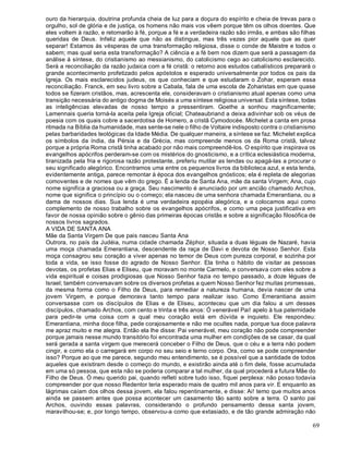 69
ouro da hierarquia, doutrina profunda cheia de luz para a doçura do espírito e cheia de trevas para o
orgulho, sol de glória e de justiça, os homens não mais vos vêem porque têm os olhos doentes. Que
eles voltem à razão, e retomarão à fé, porque a fé e a verdadeira razão são irmãs, e ambas são filhas
queridas de Deus. Infeliz aquele que não as distingue, mas três vezes pior aquele que as quer
separar! Estamos às vésperas de uma transformação religiosa, disse o conde de Maistre e todos o
sabem; mas qual seria esta transformação? A ciência e a fé bem nos dizem que será a passagem da
análise à síntese, do cristianismo ao messianismo, do catolicismo cego ao catolicismo esclarecido.
Será a reconciliação da razão judaica com a fé cristã: o retorno aos estudos cabalísticos preparará o
grande acontecimento profetizado pelos apóstolos e esperado universalmente por todos os pais da
Igreja. Os mais esclarecidos judeus, os que conheciam e que estudaram o Zohar, esperam essa
reconciliação. Franck, em seu livro sobre a Cabala, fala de uma escola de Zoharistas em que quase
todos se fizeram cristãos, mas, acrescenta ele, consideravam o cristianismo atual apenas como uma
transição necessária do antigo dogma de Moisés a uma síntese religiosa universal. Esta síntese, todas
as inteligências elevadas de nosso tempo a pressentiram. Goethe a sonhou magnificamente;
Lamennais queria torná-la aceita pela Igreja oficial; Chateaubriand a deixa adivinhar sob os véus de
poesia com os quais cobre a sacerdotisa de Homero, a cristã Cymodocée. Michelet a canta em prosa
ritmada na Bíblia da humanidade, mas sente-se nele o filho de Voltaire indisposto contra o cristianismo
pelas barbaridades teológicas da Idade Média. De qualquer maneira, a síntese se faz. Michelet explica
os símbolos da índia, da Pérsia e da Grécia, mas compreende menos os da Roma cristã, talvez
porque a própria Roma cristã tinha acabado por não mais compreendê-los. O espírito que inspirava os
evangelhos apócrifos perderam-se com os mistérios do gnosticismo, e a crítica eclesiástica moderna,
tiranizada pela fria e rigorosa razão protestante, preferiu mutilar as lendas ou apagá-las a procurar o
seu significado alegórico. Encontramos uma entre os pequenos livros da biblioteca azul, e esta lenda,
evidentemente antiga, parece remontar à época dos evangelhos gnósticos; ela é repleta de alegorias
comoventes e de nomes que vêm do grego. É a lenda de Santa Ana, mãe da santa Virgem; Ana, cujo
nome significa a graciosa ou a graça. Seu nascimento é anunciado por um ancião chamado Archos,
nome que significa o princípio ou o começo; ela nasceu de uma senhora chamada Emerantiana, ou a
dama de nossos dias. Sua lenda é uma verdadeira epopéia alegórica, e a colocamos aqui como
complemento de nosso trabalho sobre os evangelhos apócrifos, e como uma peça justificativa em
favor de nossa opinião sobre o gênio das primeiras épocas cristãs e sobre a significação filosófica de
nossos livros sagrados.
A VIDA DE SANTA ANA
Mãe da Santa Virgem De que pais nasceu Santa Ana
Outrora, no país da Judéia, numa cidade chamada Zéphor, situada a duas léguas de Nazaré, havia
uma moça chamada Emerantiana, descendente da raça de Davi e devota de Nosso Senhor. Esta
moça consagrou seu coração a viver apenas no temor de Deus com pureza corporal, e sozinha por
toda a vida, se isso fosse do agrado de Nosso Senhor. Ela tinha o hábito de visitar as pessoas
devotas, os profetas Elias e Eliseu, que moravam no monte Carmelo, e conversava com eles sobre a
vida espiritual e coisas prodigiosas que Nosso Senhor fazia no tempo passado, a doze léguas de
Israel; também conversavam sobre os diversos profetas a quem Nosso Senhor fez muitas promessas,
da mesma forma como o Filho de Deus, para remediar a natureza humana, devia nascer de uma
jovem Virgem, e porque demorava tanto tempo para realizar isso. Como Emerantiana assim
conversasse com os discípulos de Elias e de Eliseu, aconteceu que um dia falou a um desses
discípulos, chamado Archos, com cento e trinta e três anos: Ó venerável Pai! apelo à tua paternidade
para pedir-te uma coisa com a qual meu coração está em dúvida e inquieto. Ele respondeu:
Emerantiana, minha doce filha, pede corajosamente e não me ocultes nada, porque tua doce palavra
me apraz muito e me alegra. Então ela lhe disse: Pai venerável, meu coração não pode compreender
porque jamais nesse mundo transitório foi encontrada uma mulher em condições de se casar, da qual
será gerada a santa virgem que merecerá conceber o Filho de Deus, que o céu e a terra não podem
cingir, e como ela o carregará em corpo no seu seio e terno corpo. Ora, como se pode compreender
isso? Porque ao que me parece, segundo meu entendimento, se é possível que a santidade de todos
aqueles que existiram desde o começo do mundo, e existirão ainda até o fim dele, fosse acumulada
em uma só pessoa, que esta não se poderia comparar a tal mulher, da qual procederá a futura Mãe do
Filho de Deus. Ó meu querido pai, quando refleti sobre tudo isso, fiquei perplexa: não posso todavia
compreender por que nosso Redentor teria esperado mais de quatro mil anos para vir. E enquanto as
lágrimas caíam dos olhos dessa jovem, ela falou repentinamente, e disse: Ai! temo que muitos anos
ainda se passem antes que possa acontecer um casamento tão santo sobre a terra. O santo pai
Archos, ouvindo essas palavras, considerando o profundo pensamento dessa santa jovem,
maravilhou-se; e, por longo tempo, observou-a como que extasiado, e de tão grande admiração não
 