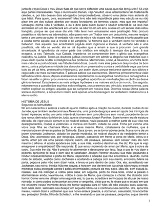 7
junto de vosso Deus e meu Deus! Mas de que serve defender uma causa que não tem juízes? Só vejo
aqui partes interessadas. Vejo o ilustríssimo Renan, vejo Veuillot, esse ultramontano tão tristemente
célebre, e, por trás desses dois advogados comprometedores, observo uma plebe mais ardente do
que hábil. Para quem, pois, escreverei? Meu livro não terá importância para meu século se eu não
pisar em um dos sulcos abertos por esses lavradores de terrenos vagos; mas que me importa?
Consagrei minha vida à verdade, e eu a direi para quem quiser e souber entendê-la; se isso não
acontecer em um dia, acontecerá em um ano, se não for em um ano, o será em um século, mas estou
tranqüilo, porque sei que esse dia virá. Não terei nem entusiasmo nem prostração. Não procuro
prosélitos e não temo os adversários, não quero nem um Thabor nem um pelourinho, mas me resigno
tanto a um como ao outro. A verdade não vem de nós e não é para nós. Insensato é tanto aquele que
a oculta como aquele que a revela e se vangloria. Vi homens que a vendiam como foi vendido o
Salvador, mas aqueles que acreditaram pagá-la eram ingênuos e loucos. A verdade não é uma
prostituta, ela não se vende; ela se dá àqueles que a amam e que a procuram com grande
sinceridade. A ignorância da maior parte dos cristãos em relação à teologia dos judeus, à sua
exegese, a seu Talmude, sua Cabala, impede-os de compreender bem o gênio dos evangelhos
nascidos na Judéia. Todos os doutores judeus concordam em admitir a alegoria nas tradições que o
povo eleito queria ocultar à inteligência dos profanos. Maimônides, como já dissemos, encontra tanto
mais ciência e profundidade nas fábulas talmúdícas, quanto mais elas parecem desprovidas de bom
senso, pois a própria enormidade dos absurdos é um preservativo contra a credulidade cega que toma
tudo ao pé da letra, preservativo hierárquico, por assim dizer, porque esclarece apenas aos sábios e
cega cada vez mais os insensatos. É para os sábios que escrevemos. Daremos primeiramente a visão
talmúdica sobre Jesus, depois analisaremos rapidamente os evangelhos canônicos e consagrados a
fazer ressaltar o gênio; procuraremos nos evangelhos apócrifos as manifestações excêntricas desse
gênio universal. Estudaremos as mais antigas hipóteses e os maiores sábios do mundo. Em seguida,
retomaremos a questão dos espíritos e dos milagres, procuraremos seu princípio, examinaremos, para
melhor explicar os antigos, aqueles que se cumprem em nossos dias. Diremos nossa última palavra
sobre o espiritismo, e nosso livro inteiro será apenas uma homenagem ao verdadeiro cristianismo e à
eterna razão.
HISTÓRIA DE JESUS
Segundo os talmudistas
No ano seiscentos e setenta e sete do quarto milênio após a criação do mundo, durante os dias do rei
Jannée, que também se denominava Alexandre, uma grande desgraça veio em ajuda dos inimigos de
Israel. Apareceu então um certo miserável, homem sem consciência e sem moral, procedente de um
dos ramos derivados da tribo de Judá, que se chamava Joseph Panther. Esse homem era de estatura
elevada, de vigor pouco comum e de notável beleza; havia passado a melhor parte de sua vida nos
desregramentos, roubos e violências, e morava em Belém, cidade de Judá. Tinha por vizinha uma
viúva cuja filha se chamava Maria, e é essa mesma Maria, cabeleireira de mulheres, que é
mencionada em diversas partes do Talmude. Essa jovem, ao se tornar adolescente, ficara noiva de um
jovem chamado Jochanan, dotado de grande modéstia, de notável doçura e do verdadeiro temor a
Deus. Ora, aconteceu que, por desgraça, Joseph, passando em frente à porta de Maria, olhou-a e
sentiu arder por ela uma paixão impura; assim, ele passava, passava, sem cessar; mas ela nem
mesmo o olhava. A apatia apodera-se dele, e sua mãe, vendo-o destruir-se, lhe diz: Por que te vejo
emagrecer e empalidecer? Ele responde: É que estou morrendo de amor por Maria, que é noiva de
outro. Sua mãe lhe diz: Não é preciso te atormentar e desesperar por isso; faça o que te vou dizer e
poderás aproximar-te dela e com isso te satisfazer. Joseph Panther escutou sua mãe, passando a
rondar incessantemente a porta de Maria, esperando a ocasião que não encontrava. Quando, numa
noite de sábado, vestido como Jochanan e ocultando a cabeça com seu manto, encontrou Maria na
porta, pegou-a pela mão sem dizer nada, e levou-a para dentro de casa. Ora, ela, acreditando ser
Jochanan, seu noivo, lhe diz: Não me toques; a hora em que deverei ser tua ainda não chegou e neste
momento estou protegida contra ti pelas enfermidades comuns de meu sexo. Mas ele, sem escutá-la,
realizou sua má intenção e voltou para casa; em seguida, perto de meia-noite, como a paixão o
atormentasse ainda, levantou-se, voltou à casa de Maria, que começou a chorar, lhe dizendo com
horror: Como vens me ultrajar uma segunda vez, tu que eu acreditava ser incapaz de abusar de nosso
noivado, e como podes acrescentar ao crime a vergonha, visto que eu te disse que o estado em que
me encontro nesse momento devia me tornar sagrada para ti? Mas ele não escutou suas palavras.
Sem nada dizer, satisfazia seu desejo; em seguida retirou-se e continuou seu caminho. Ora, após três
meses, vieram dizer a Jochanan que sua noiva estava grávida, e Jochanan, assustado, foi encontrar
seu preceptor Simão, filho de Schetach, e lhe revelando o que se passava, perguntou o que deveria
 