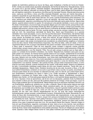 71
estado de matrimônio pertence ao louvor de Deus, para multiplicar a família em honra do Criador.
Enfim, rendeu-se a todas essas apuradas solicitações. Da família de Santa Ana. Naquele tempo, havia
um jovem rico e de boa estima, chamado Estolano, descendente de sangue real, nobre desde o
começo de sua infância, educado na crença de Deus, que foi dado, pelos amigos de Emerantiana, a
ela, em legítimo matrimônio, do qual teve uma filha que foi chamada Ysmaria. Quando ela tinha quinze
anos, casou-se com Élnne, e teve uma filha chamada Elisabeth, que teve por marido Zacvarias, o
soberano sacerdote do qual descendeu João Batista. Ysmaria concebeu também uma outra filha que
foi chamada Enim, mãe do santo bispo Servais. Em suma, quando Emerantiana tinha sessenta e um
anos, pensava que certamente, segundo o curso da natureza, não teria mais filhos; no entanto ela
estava esperando, segundo a promessa que lhe havia sido feita pelo santo padre Archos. Alguns dias
depois, quando estava orando no quarto, foi cercada por uma grande claridade, e ouviu uma voz que
lhe disse: Emerantiana, anuncio-te hoje uma grande alegria que virá neste mundo; porque Deus todo-
poderoso quer mostrar sua bondade infinita aos filhos do gênero humano; o tempo que prometeu aos
profetas está próximo; porque a raiz de Jessé florirá e a semente de Abraão receberá benção, o trono
de Davi terá quem nele se sente. Por isso, querida amiga, escuta-me, porque o espírito de Deus vivo
está em mim. Da maravilhosa natividade de Santa Ana. Assim que Emerantiana viu a grande
claridade, ficou muito assustada, e ouviu uma Voz que lhe dizia assim: Emerantiana, não tenhas medo
nem temor, mas honra teu Criador com todo teu poder; porque por sua graça conceberás acima do
curso natural, de Estolano teu marido, e terás uma menina, da qual nascerá uma menina que foi
predestinada antes da criação do mundo, preciosa e acima de todas as criaturas humanas; porque
Deus quer operar nela coisas incompreensíveis excedendo os entendimentos angélicos e humanos
acima da obra natural. Então Emerantiana respondeu: Sou filha de Adão, velha em idade, o fruto do
casamento falta em mim; é porque naturalmente não posso conceber: todavia sei bem e confesso que
a Deus nada é impossível. Fazei de mim segundo vossa vontade e segundo vossas grandes
misericórdias; porque nossos pais e eu vos temos ofendido gravemente e nada merecemos. Então ela
ouviu repentinamente a voz lhe dizendo: Filha, fica em paz, porque é preciso que eu faça saber o
poder e a vontade divina também a Estolano, teu marido. Naquela hora, Estolano saíra para ver seu
gado pastar nos campos; da mesma forma quando estava em sua oração, subitamente foi envolvido
por uma luz, e ouviu uma voz que lhe disse: Estolano, que a paz esteja contigo, levanta-te e vai para
tua casa, deita-te com tua mulher Emerantiana, cujo nome será manifestado pelo mundo universal.
Quando Estolano ouviu essa voz, ficou muito assustado e surpreendeu-se muito; porque tinha setenta
anos, e porque ambos estavam incapacitados para gerar segundo o curso da natureza. Ouviu então
subitamente a voz dizendo: Estolano, não queiras duvidar, porque nada é impossível a Deus, e como
sinal do que estou dizendo, quando entrares em teu quarto, onde deves deitar, observa na cabeceira
do leito, e encontrarás impressas quatro letras de ouro que ninguém escreveu. Tendo dito isso, a
claridade desapareceu. Depois disso, Estolano levantou-se de sua cela, louvando a Deus, e foi até
sua mulher Emerantiana; contaram um ao outro o que tinham visto e ouvido; no quarto, encontraram o
sinal de quatro letras de ouro escritas na cabeceira do leito, dois A e dois N, que unidos fazem Anna,
que Emerantiana conceberia em breve e daria à luz. Então louvaram e agradeceram a Deus,
esperando a promessa do Criador feita a eles. Pouco tempo depois, Emerantiana concebia de
Estolano seu marido, um fruto pela graça especial de Deus, e com grande desejo aguardava a hora de
dar à luz. Quando a hora se aproximava, ela foi ter com os discípulos, pedindo muito humildemente
que orassem a Deus por ela, para que ele pudesse preservar do inimigo o fruto que trazia, e que na
hora e lugar pudesse dar à luz salutarmente. Nesse tempo havia um discípulo chamado Francisco; ao
ver Emerantiana, ajoelhou-se, gritando em voz alta, e dizendo: Quem é esta santa matrona que está
junto a mim? Emerantiana lhe respondeu: Muito venerável padre, não me conheces? Sou a velha
Emerantiana, tua humilde serva. Ele lhe disse: Emerantiana, vejo em ti grande mistério acima do curso
da natureza. Em verdade te digo que, como um círio ou uma lâmpada clareiam as trevas, também
percebo em teu seio uma menina resplandecente em luz, da qual não posso maravilhar-me
suficientemente, porque excede o entendimento humano. Emerantiana lhe disse: Reverendo Pai, as
obras de Deus são incompreensíveis, e suas misericórdias são impenetráveis, é isso que ele quer
mostrar brevemente a seu povo. Por favor, ora por mim; porque a bondade divina quer manifestar-se e
foi prometida há muito. Quando o bom padre Francisco e seus companheiros compreenderam isso,
oraram com fervor por ela e disseram-lhe: Emerantiana, rejubila-te, porque tua prece será ouvida;
retorna à tua casa e prepara-te para dar à luz. Em que época Santa Ana nasceu. Quando chegou a
hora em que Emerantiana, segundo a promessa do anjo, daria a luz à uma menina, isso aconteceu
como havia sido profetizado; e apareceram sobre o peito da criança quatro letras de ouro, formando o
nome de Anna. Esse nome resplandecia como pedras preciosas. Fez-se um milagre por causa desse
nome. Quando o belo milagre desse nome foi visto pelas mulheres que haviam assistido o parto, a
 