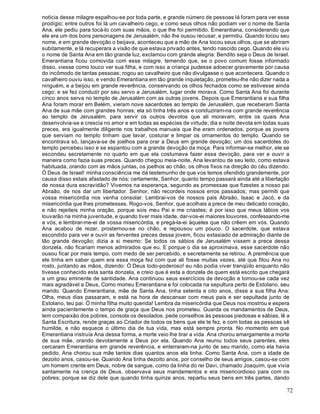 72
notícia desse milagre espalhou-se por toda parte, e grande número de pessoas lá foram para ver esse
prodígio; entre outros foi lá um cavalheiro cego, e como seus olhos não podiam ver o nome de Santa
Ana, ele pediu para tocá-lo com suas mãos, o que lhe foi permitido. Emerantiana, considerando que
ele era um dos bons personagens de Jerusalém, não lhe ousou recusar, e permitiu. Quando tocou seu
nome, e em grande devoção o beijava, aconteceu que a mão de Ana tocou seus olhos, que se abriram
subitamente, e lá recuperara a visão de que estava privado antes, tendo nascido cego. Quando ele viu
o nome de Santa Ana em tão grande luz, exclamou com grande alegria: Bendito seja o Deus de Israel.
Emerantiana ficou comovida com esse milagre, temendo que, se o povo comum fosse informado
disso, viesse como louco ver sua filha, e com isso a criança pudesse adoecer gravemente por causa
do incômodo de tantas pessoas; rogou ao cavalheiro que não divulgasse o que acontecera. Quando o
cavalheiro ouviu isso, e vendo Emerantiana em tão grande inquietação, prometeu-lhe não dizer nada a
ninguém, e a beijou em grande reverência, conservando os olhos fechados como se estivesse ainda
cego; e se fez conduzir por seu servo a Jerusalém, lugar onde morava. Como Santa Ana foi durante
cinco anos serva no templo de Jerusalém com as outras jovens. Depois que Emerantiana e sua filha
Ana foram morar em Belém, vieram nove sacerdotes ao templo de Jerusalém, que receberam Santa
Ana de sua mãe com grandes honras; ela só tinha três anos e conduziram-na com grande reverência
ao templo de Jerusalém, para servir os outros devotos que ali moravam, entre os quais Ana
desenvolvia-se e crescia no amor e em todas as espécies de virtude; dia e noite devota em todas suas
preces, era igualmente diligente nos trabalhos manuais que lhe eram ordenados, porque as jovens
que serviam no templo tinham que lavar, costurar e limpar os ornamentos do templo. Quando se
encontrava só, lançava-se de joelhos para orar a Deus em grande devoção; um dos sacerdotes do
templo percebeu isso e se espantou com a grande devoção da moça. Para informar-se melhor, ele se
escondeu secretamente no quarto em que ela costumava fazer essa devoção, para ver e ouvir a
maneira como fazia suas preces. Quando chegou meia-noite, Ana levantou de seu leito, como estava
habituada, orando com as mãos juntas, os joelhos ao chão, os olhos fixos na direção do céu dizendo:
Ó Deus de Israel! minha consciência me dá testemunho de que vos temos ofendido grandemente, por
causa disso estais afastado de nós; certamente, Senhor, quanto tempo passará ainda até a libertação
de nossa dura escravidão? Vivemos na esperança, segundo as promessas que fizestes a nosso pai
Abraão, de nos dar um libertador. Senhor, não recordeis nossos erros passados; mas permiti que
vossa misericórdia nos venha consolar. Lembrai-vos de nossos pais Abraão, Isaac e Jacó, e da
misericórdia que lhes prometesses. Rogo-vos, Senhor, que acolhais a prece de meu delicado coração,
e não rejeiteis minha oração, porque sois meu Pai e me criastes; é por isso que meus lábios vos
louvarão na minha juventude, e quando tiver mais idade, dar-vos-ei maiores louvores, confessando-me
a vós, e lembrar-me-ei de vossa misericórdia, e pregá-la-ei àqueles que não crêem em vós. Quando
Ana acabou de rezar, prosternou-se no chão, e repousou um pouco. O sacerdote, que estava
escondido para ver e ouvir as ferventes preces dessa jovem, ficou extasiado de admiração diante de
tão grande devoção; dizia a si mesmo: Se todos os sábios de Jerusalém vissem a prece dessa
donzela, não ficariam menos admirados que eu. E porque o dia se aproximava, esse sacerdote não
ousou ficar por mais tempo, com medo de ser percebido, e secretamente se retirou. A premência que
ele tinha em saber quem era essa moça fez com que ali fosse muitas vezes, até que fitou Ana no
rosto, juntando as mãos, dizendo: Ó Deus todo-poderoso! eu não podia viver tranqüilo enquanto não
tivesse conhecido esta santa donzela, e creio que é esta a donzela de quem está escrito que chegará
a um grau eminente de santidade. Ana continuou seus exercícios de devoção e tornou-se cada vez
mais agradável a Deus, Como morreu Emerantiana e foi colocada na sepultura perto de Estolano, seu
marido. Quando Emerantiana, mãe de Santa Ana, tinha setenta e oito anos, disse a sua filha Ana:
Olha, meus dias passaram, e está na hora de descansar com meus pais e ser sepultada junto de
Estolano, teu pai. Ó minha filha muito querida! Lembra da misericórdia que Deus nos mostrou e espera
ainda pacientemente o tempo de graça que Deus nos prometeu. Guarda os mandamentos de Deus,
tem compaixão dos pobres, consola os desolados, pede conselhos às pessoas piedosas e sábias, lê a
Santa Escritura, rende graças ao Criador de todos os bens que ele te fez, e com todas as pessoas sê
humilde, e não esquece o último dia de tua vida, mas está sempre pronta. No momento em que
Emerantiana instruía Ana dessa forma, a morte veio lhe tirar a vida. Ana chorou amargamente a morte
de sua mãe, orando devotamente a Deus por ela. Quando Ana reuniu todos seus parentes, eles
cercaram Emerantiana em grande reverência, e enterraram-na junto de seu marido, como ela havia
pedido. Ana chorou sua mãe tantos dias quantos anos ela tinha. Como Santa Ana, com a idade de
dezoito anos, casou-se. Quando Ana tinha dezoito anos, por conselho de seus amigos, casou-se com
um homem crente em Deus, nobre de sangue, como da linha do rei Davi, chamado Joaquim, que vivia
santamente na crença de Deus, observava seus mandamentos e era misericordioso para com os
pobres; porque se diz dele que quando tinha quinze anos, repartiu seus bens em três partes, dando
 