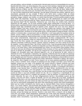 73
uma aos pobres, outra ao templo, e conservando a terceira para prover as necessidades de sua casa.
Quando ele tinha vinte e um anos desposou Ana, que era muito caridosa, fazendo bem aos pobres e
mesmo aos doentes e aflitos; ela morava em Nazaré, pequena cidade da Galiléia, na qual o anjo
Gabriel anunciou à Maria, sua filha, que ela conceberia e daria à luz o filho de Deus; dessa forma,
pois, Ana levava uma vida muito pura. Aconteceu-lhe certa vez que lia como Tobias instruía seu filho,
no caso de Deus destinar-lhe bens temporais, que ele desse livremente aos pobres, palavras que a
assustaram, pensando em seu coração: Ó Deus! como tenho bens e possuo todas as coisas
necessárias! Oh! fui ingrata e não cumpri meu dever como este escrito ordena. Enquanto estava assim
pensativa, chegou Joaquim, seu marido, e a vendo triste lhe disse: Ó minha querida amada! por que
estás triste? Ela respondeu: Porque faz muito tempo que não obedecemos às ordens da Santa
Escritura, e o fez ler o que havia lido de Tobias. Quando terminou de ler, ele lhe disse: O que te parece
que devemos fazer? Ela lhe respondeu: Parece-me que, como Deus nos conferiu bens, devemos
reparti-los em três partes, que as duas primeiras partes sejam distribuídas à honra de Deus, e a
terceira parte a guardaremos para nossas necessidades. Ele lhe respondeu que assim faria porque já
desejava fazer algo semelhante antes de estarem juntos. Quando Ana ouviu isso ficou alegre e
mandou preparar uma mula, montou nela e foi com seus criados aos campos e aos lugares onde
estava o gado pastando, para reconduzi-los para casa. O gado era de duas mil e duzentas cabeças.
Após o reconduzirem, dividiram-no em três partes iguais; uma das partes foi dada ao templo, outra aos
pobres e a terceira eles a conservaram para se alimentar, e com essa parte Ana ajudava ainda os
pobres, viúvas e órfãos, onde os encontrasse, e o fazia com consentimento de seu marido Joaquim,
porque ele era igualmente misericordioso para com eles; desse modo viviam na crença de Deus, em
paz e amor conjuntamente, observando os mandamentos de Deus cuidadosamente. Oh! como é
preciso hoje que as pessoas unidas em matrimônio caminhem desse modo! Deus o conceda. Assim
seja. Como Ana ficou casada com Joaquim vinte anos sem ter fruto e como foi censurada pelo
soberano sacerdote a oferta de Joaquim. Quando Joaquim completou com Ana o tempo de 20 anos
de casados, vivendo segundo Deus, não tinham nenhum fruto, o que era grande desonra diante das
pessoas, porque, naquele tempo, zombava-se daqueles que eram infrutuosos e que não aumentavam
o povo, e, por esse motivo, foram menosprezados por muitos. Por isso faziam suas orações a Deus
com fervor para que ele olhasse essa exprobação e lhes enviasse um fruto, que lhe ofereceriam para
servi-lo no templo de Jerusalém. Um dia em que Joaquim foi a uma grande festa com outros de sua
linhagem em Jerusalém para fazer oferenda segundo a lei, ao se aproximar do altar, colocou a
oferenda em cima. O sacerdote o interpretou mal, jogando a oferenda para fora do altar em presença
de todo o povo, repreendendo sua infrutuosidade, dizendo: Que não era decente receber sua oferenda
como daqueles que eram frutuosos, porque seu casamento não multiplicava a descendência do povo
de Israel. Diante dessas palavras Joaquim ficou triste e aborrecido; inclinando a cabeça, não ousava,
de vergonha, olhar ninguém no rosto. Como Joaquim vai ver seus pastores guardando seu gado, e
como o anjo o conforta. Como Joaquim na presença de seus amigos e de todo o povo havia sido
rejeitado, porque era sua culpa, e de desgosto não ousava retornar a Nazaré, temendo que seus
vizinhos lhe lançassem no rosto o que lhe havia acontecido no templo, ficou com seus pastores e
resolveu morar com eles sem ir a Nazaré, como fez, esperando que Deus o consolasse e lhe desse a
entender o que deveria fazer. E quando lá estava há algum tempo, aconteceu-lhe uma vez que,
estando só, o anjo de Deus, com uma grande luz, veio visitá-lo, consolando-o e exortando-o a não
ficar espantado, e lhe disse: Sou o anjo de Deus, por ele enviado para te anunciar que tua oração foi
ouvida por Deus e que tuas esmolas subiram ao céu; ele viu a vergonha e a exprobação de tua
infrutuosidade; porque Deus é o vingador dos pecados, e não da natureza. E quando ele torna uma
mulher infecunda, faz isso a fim de mais milagrosamente dar-lhe a fecundidade quando ela lhe
implora, como fez com Sara, a mulher de Abraão, que em sua velhice deu à luz Isaac. Igualmente
Raquel foi infecunda, e em sua velhice deu à luz José, que se tornou grande Senhor do Egito. Depois
há Sansão e Samuel, que eram ambos de mães que foram por muito tempo estéreis; assim é preciso
crer que os nascimentos postergados são tanto mais maravilhosos quanto mais forem postergados.
Sabe que tua mulher conceberá uma menina que se chamará Maria. Essa menina consagrada a
Deus, e ao ventre materno, será iluminada pelo Espírito Santo; é a razão pela qual ela não morará
entre o povo comum, mas no templo, para que ninguém suspeite dela, e igualmente nascerá de uma
mãe infértil; dessa forma dela nascerá o Filho de Deus, que se chamará Jesus, e por ele toda criatura
receberá a salvação. Para sinal de verdade, tua mulher Ana te encontrará em Jerusalém na porta
dourada, porque ela deseja que retornes. Quando o anjo assim falou a Joaquim, ele se alegrou; e
como Ana, sua mulher, estava desgostosa, esperando sua vinda, esse anjo apareceu para ela, e a
consolou, dizendo-lhe o que havia anunciado a Joaquim, e que ela fosse a Jerusalém, na porta
dourada, onde o encontraria, o que ela fez. Quando se encontraram ficaram cheios de alegria pela
 