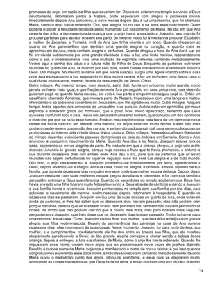 74
promessa do anjo, em razão da filha que deveriam ter. Depois de estarem no templo servindo a Deus
devotamente, retornaram juntos a Nazaré, onde esperaram com alegria a promessa divina.
Imediatamente depois Ana concebeu, e nove meses depois deu à luz uma menina, que foi chamada
Maria, como o anjo havia ordenado. Ora, que alegria foi no céu e na terra esse nascimento Quem
poderia explicar a felicidade recebida pelos humanos! Do nascimento de Maria. No dia em que Ana
deveria dar à luz a bem-aventurada criança que o anjo havia anunciado a Joaquim, seu marido foi
procurar parteiras para assistir Ana em seu parto; do mesmo modo foi à montanha procurar Elizabeth,
a mulher de Zacarias, e Ysmaria, irmã de Ana que tinha oitenta e um anos. Quando chegaram ao
quarto de Ana parecia-lhes que sentiam uma grande alegria no coração, e quanto mais se
aproximavam de Ana, mais sentiam alegria e perfumes. Quando chegou a hora de Ana dar à luz, ela
foi envolvida subitamente por uma grande claridade e deu à luz uma linda menina, resplandecente
como o sol, e imediatamente veio uma multidão de espíritos celestes cantando melodiosamente:
Vedes aqui a rainha dos céus e a futura mãe do Filho de Deus. Enquanto as parteiras estiveram
reunidas no quarto de Ana, lá ficando por seis dias, viram coisas maravilhosas e renderam louvor a
Deus. Um milagre. No mesmo instante em que Maria nasceu, surgiu uma águia voando sobre a casa
onde Ana estava dando à luz, segurando no bico muitos ramos, e fez um ninho em cima dessa casa, o
qual durou muitos anos, mesmo depois da ressurreição de Jesus Cristo.
Outro milagre. Ao mesmo tempo, num deserto, perto dali, havia um unicórnio muito grande, como
jamais se havia visto igual, e que freqüentemente fora perseguido em caça pelos reis, mas eles não
puderam pegá-lo; quando Maria nasceu, ele veio à sua porta e ninguém conseguiu caçá-lo. Então um
cavalheiro chamado Adrianes, que morava perto de Nazaré, trepassou-o com uma lança e o matou,
oferecendo-o ao soberano sacerdote de Jerusalém, que lhe agradeceu muito. Outro milagre. Naquele
tempo, todos aqueles dos arredores de Jerusalém e do país da Judéia estavam oprimidos por maus
espíritos e soltavam gritos tão horríveis, que o povo ficou muito apavorado, temendo que Deus
quisesse confundir todo o país. Havia em Jerusalém um santo homem, que conjurou um dos oprimidos
a dizer-lhe por que se fazia esse tumulto. Então o mau espírito disse pela boca de um demoníaco que
nesse dia havia nascido em Nazaré uma menina, os anjos estavam muito felizes e eles não mais
podiam manter-se em possessão dos corpos, e seriam obrigados a sair dali para serem colocados nas
profundezas do inferno pela virtude dessa divina criatura. Outro milagre. Nessa época foram libertados
do inimigo duzentas e cinqüenta pessoas demoníacas no país da Judéia e em Samaria. Como o Anjo
anunciou a Joaquim o nascimento de Maria. Quando Ana deu à luz Maria, Joaquim estava fora de
casa, esperando as novas alegrias do parto. No instante em que a criança chegou, o anjo veio a ele,
dizendo: Anuncio-te grande alegria, porque hoje nasceu o fruto que te havia prometido, e ordeno-te
que durante dezesseis dias não entres onde Ana deu à luz, para que as parteiras que ali estão
reunidas não sejam perturbadas no lugar de regozijo; esse dia será tua alegria e a de todo mundo.
Dito isso, o anjo desapareceu, e Joaquim prosternou-se imediatamente por terra, agradecendo a
Deus, depois levantou-se e chegou em sua casa, cheio de alegria, e ordenou a todos aqueles de sua
família que durante dezesseis dias ninguém entrasse onde sua mulher estava deitada. Depois disso,
Joaquim vestiu-se com suas melhores roupas, pegou donativos e oferendas e foi com sua família a
Jerusalém entregar a Deus sua oferenda. Quando os sacerdotes do templo souberam que Deus lhes
havia enviado uma filha ficaram muito felizes louvando a Deus através de cânticos e dando a Joaquim
e sua família honra e reverência. Joaquim permaneceu no templo com sua família por oito dias, para
solenizar o nascimento da menina recém-nascida; depois retornaram à hospedaria. E quando os
dezesseis dias se passaram, Joaquim enviou uma de suas criadas ao quarto de Ana, onde estavam
ainda as parteiras, e lhes fez saber que os dezesseis dias haviam passado; elas não podiam crer,
porque não lhes parecia que ali tivessem ficado nem por meio dia; também não haviam percebido as
noites, de modo que não podiam crer no que a criada lhes dizia; mas para ficarem mais seguras,
perguntaram a Joaquim, que lhes disse que os dezesseis dias haviam passado. Então saíram e cada
uma retornou à sua casa. Como Joaquim visitou Ana, sua mulher, que dera à luz e beijou com grande
alegria sua filha recém-nascida. Depois da permanência das parteiras na casa de Ana durante
dezesseis dias, elas retornaram às suas casas. Neste momento, Joaquim foi para junto de Ana, sua
mulher, e a cumprimentou. Imediatamente ela lhe deu entre os braços sua filha, que ele recebeu
alegremente agradecendo a Deus; de tão grande alegria começou a chorar vendo a beleza dessa
criança, depois a entregou a Ana e a chamou de Maria, como o anjo lhe havia ordenado. Quando lhe
impuseram esse nome, vieram nove anjos que se prosternaram nove vezes de joelhos dizendo:
Bendito é o doce nome de Maria; hoje nos é manifestado o nome de nossa rainha; é por isso que nos
congratulamos esperando esse doce nome. Então desapareceram cantando melodiosamente. Quando
Maria ouviu o melodioso canto dos anjos, olhou-os sorridente, e seus pais se alegraram muito,
admirando as coisas maravilhosas que Deus fazia na terra, e então ouviram uma voz do céu, dizendo:
 