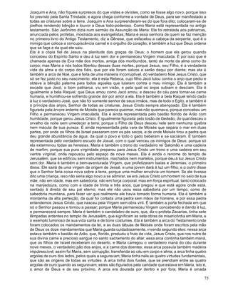 75
Joaquim e Ana, não fiqueis surpresos do que vistes e olvistes, como se fosse algo novo, porque isso
foi previsto pela Santa Trindade, e agora chega conforme a vontade de Deus, para ser manifestado a
todas as criaturas sobre a terra. Joaquim e Ana surpreenderam-se do que fora dito; colocaram-se de
joelhos rendendo bênção e louvor a Deus todo-poderoso. Como Maria está representada no antigo
testamento. São Jerônimo dizia num sermão da Assunção de Maria: Ela foi retratada aos patriarcas,
anunciada pelos profetas, mostrada aos evangelistas; Maria é essa senhora de quem se faz menção
no primeiro livro do Antigo Testamento, diz a Gênese, que esfacelou a cabeça da serpente, que é o
inimigo que coloca a concupiscência carnal e o orgulho do coração; é também a luz que Deus ordena
que se faça e da qual ele saiu.
Ela é a cópia fiel de Jesus na plenitude das graças de Deus; o homem que ela gerou quando
concebeu do Espírito Santo e deu à luz sem dor e permaneceu Virgem imaculada. É por isso que é
chamada apenas de Eva mãe dos mortos, amiga dos moribundos, tanto da morte da alma como do
corpo; mas Maria a nós todos libertou dessas duas mortes, porque Jesus, seu Filho, é a verdadeira
vida da alma e do corpo dos fiéis, que por ele foram salvos e serão daqui por diante; mas ela é
também a arca de Noé, que é feita de uma maneira íncorruptível, do verdadeiro Noé Jesus Cristo, que
só se fez justo no seu nascimento; ela é esta Rebeca, cujo filho Jacó lutou contra o anjo que pediu e
obteve a bênção paterna para todos aqueles que lutaram contra o mau inimigo. Ela é também a
escada que Jacó, o bom patriarca, viu em visão, e pela qual os anjos subiam e desciam. Ela é
igualmente a bela Raquel, que Deus amou como Jacó amou, e desceu do céu para tornar-se carne
humana, e humilhou-se sofrendo grande dor por amor a ela. Ela é também a bela Raquel tendo dado
à luz o verdadeiro José, que não foi somente senhor de seus irmãos, mas de todo o Egito, e também é
o príncipe dos anjos, Senhor de todas as criaturas, Jesus Cristo sempre abençoado. Ela é também
figurada pela árvore ardente de Moisés que parecia queimar, mas não queimava, porque concebeu um
Filho e permaneceu Virgem imaculada. Ela é ainda representada pelo bastão florido de Arão com
humildade, porque gerou Jesus Cristo. É igualmente figurada pelo tosão de Gedeão, do qual desceu o
orvalho da noite sem umedecer a terra; porque o Filho de Deus desceu nele sem nenhuma quebra
nem mácula de sua pureza. É ainda representada pela vara de Moisés que separa o mar em duas
partes, por onde os filhos de Israel passaram com os pés secos, e de onde Moisés tirou a pedra que
deu grande abundância de água, da qual o povo e todo o gado beberam e se saciaram. É também
representada pelo verdadeiro escudo de Josué, com o qual venceu os inimigos de Deus; porque só
ela exterminou todas as heresias. Maria é também o trono do verdadeiro rei Salomão e uma cadeira
de marfim; porque sua pura virgindade preparou para Jesus Cristo um trono e uma cadeira em seu
ventre virginal, onde repousou pelo espaço de nove meses. Ela é ainda o renome do templo de
Jerusalém, que se edificou sem instrumentos, machados nem martelos, porque deu à luz Jesus Cristo
sem dor. Maria é também a bem-aventurada Virgem, que profetizaram Isaías e Jeremias; o primeiro
disse: Ele sairá de uma virgem da origem de Jessé, e uma jovem dará à luz um filho; e o outro disse
que o Senhor faria coisa nova sobre a terra, porque uma mulher envolvia um homem. Se ele tivesse
dito uma criança, isso não seria algo novo a se admirar, se era Jesus Cristo um homem no seio de sua
mãe, não em idade, mas em sabedoria; não em força corporal, mas em força espiritual, tanto colocado
na manjedoura, como com a idade de trinta e três anos, que pregou e que está agora onde está,
sentado à direita de seu pai eterno; mas ele não usou essa sabedoria por um tempo, como de
sabedoria mundana, para fazer ver que realmente ele havia tomado forma humana. Ela é também a
montanha da alta perfeição, da qual foi cortada uma pedra sem mãos de homens, e por essa pedra
entendemos Jesus Cristo, que nasceu pela Virgem sem obra viril. É também a porta fechada em que
só o Senhor passou e tornou a passar; porque Maria permaneceu Virgem concebendo e dando à luz,
e permanecerá sempre. Maria é também o candelabro de ouro, que, diz o profeta Zacarias, tinha sete
lâmpadas ardentes no templo de Jerusalém, que significam as sete obras de misericórdia em Maria, e
o exemplo luminoso de sua vida santa e de bons costumes. Ela é também a arca do Testamento onde
foram colocados os mandamentos da lei, e as duas tábuas de Moisés onde foram escritos pela mão
de Deus os doze mandamentos que Maria guarda cuidadosamente, vivendo segundo eles: nessa arca
estava também o bastão de Arão, que, florido, produziu o fruto de vida, Jesus Cristo, que nos nutre de
sua divina carne e precioso sangue no santo sacramento do altar; essa arca continha também maná,
que os filhos de Israel receberam no deserto, e Maria carregou o verdadeiro maná do céu durante
nove meses, o verdadeiro pão dos anjos, e a carne dos doentes; essa arca possuía também madeira
imputrescível; assim foi Maria, sem corrupção, transferida ao céu em corpo e alma; a arca tinha quatro
argolas de ouro dos lados, pelos quais a seguravam; Maria tinha nela as quatro virtudes fundamentais,
que são as origens de todas as virtudes. A arca tinha dois fustes, que se prendiam entre as quatro
argolas de ouro quando as seguravam; estes são figurados pela caridade que estava em Maria, isto é,
o amor de Deus e de seu próximo. A arca era dourada por dentro e por fora; Maria é ornada
 