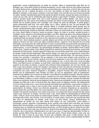 76
igualmente, sendo resplandecente em todas as virtudes. Maria é representada pela filha do rei
Astiages, que, como está contido na história escolástica, via em visão como se uma videira crescesse
do ventre dessa jovem, estendendo-se muito, envolvendo todo o seu reino, e lhe foi dito que de sua
filha sairia um rei, e depois ela gerou o rei Ciro, que libertou os filhos de Israel do cativeiro da
Babilônia; também o anjo disse a Joaquim e Ana que deles viria uma filha que nos livraria da paixão
do diabo, também representada pela fonte saindo do jardim fechado; porque ela estava envolvida no
ventre de sua mãe, ela foi santificada pelo Espírito Santo e pela Santa Trindade, prevenida de que
nenhum pecado podia entrar nela; ela é ainda figurada pelo profeta Balaão, que disse que da
descendência de Jacó sairia uma estrela do grande mar desse mundo perigoso, e sem ajuda dessa
estrela não se poderia passar sem naufrágio, nem chegar ao porto da salvação. A santa Igreja a
saúda diariamente pelo hino: Ave maris stella, isto é, salve, estrela do mar, da qual também São
Bernardo escreveu a homilia do anjo, dizendo: Maria é a estrela brilhante desse grande mar do
mundo, resplandecente pelas virtudes, obras e exemplos de boa vida e de bons costumes. Maria é
também figurada pelo templo de Salomão, edificado a Deus com pedra branca, de mármore, dourada
por cima; assim Maria é branca e santa na pureza, virgem no corpo e na alma, ornada de amor e
caridade. Como Joaquim e Ana alimentavam Maria, sua filha. Depois do parto, Ana ofereceu Maria ao
templo segundo a lei, e depois de tê-la reconduzido à sua casa, Ana e Joaquim alimentaram-na
cuidadosamente em grande reverência e não a deixaram ser tocada por ninguém além deles e Fine, a
irmã de Ana. Quem poderia explicar a grande alegria que tinham ao olhar essa crianca bendita, ao
beijá-la e brincar com ela? Creio que nada o poderia exprimir. Joaquim e Ana olhavam-na com tanta
admiração, que esqueciam às vezes de beber e comer, e parecia-lhes que esse tempo era apenas um
instante. Haviam ordenado a sua família que, quando estivessem com a criança no quarto, ninguém os
interrompesse, o que foi atendido. Da apresentação de Maria ao templo. Quando Maria tinha a idade
de três anos, Joaquim disse a Ana: Minha querida Ana, lembra da promessa que fizemos, porque não
podíamos ter fruto juntos, quando rogamos a Deus que nos enviasse esse fruto, que o ofereceríamos
ao templo. Então Ana lhe respondeu: Meu querido amigo, por mais duro que seja deixar nossa filha,
ainda nos seria mais afrontoso não cumprir nossa promessa e ofender Deus. Por isso estou pronta a
cumprir teu conselho e executá-lo. Ele se preparou e fez reunir seus amigos mais próximos e as
honestas parteiras de sua família, levando com ele ricos presentes e uma rica veste cor-de-mel que
era trabalhada em filetes de ouro brilhante como estrela do céu, e havia feito uma coroa de belas
flores, que Maria levava na cabeça, na qual foram colocadas cinco pedras preciosas, com esplendor
superior ao de todas as pedras; e quando eles estavam todos preparados, ela com seu marido, sua
filha e seus bons amigos, saíram em direção a Jerusalém e foram três dias de caminhada: de Nazaré
a Jerusalém há trinta e cinco léguas; fizeram esse caminho com grande alegria, porque estavam em
companhia dos anjos. Quando chegaram a Jerusalém, Joaquim mandou dizer aos sacerdotes do
templo que se preparassem para receber sua filha, do que se regozijaram; eles se prepararam,
tomando ricos hábitos com os quais se vestiram. Como Maria foi recebida no templo. Quando Joaquim
e Ana, com Maria sua filha, e seus amigos, vestiram-se com seus melhores hábitos e ajustaram em
sua filha Maria o hábito e a coroa, foram juntos para diante do templo, porque o templo era edificado
sobre uma montanha; havia ali quinze degraus a subir. Assim que começaram a subir e que pensavam
carregar sua filha até o alto, ou levá-la pela mão, Maria subiu os degraus sozinha, tão rapidamente
como se tivesse doze anos, o que causou grande admiração aos sacerdotes, a seus pais e amigos, e
a todos aqueles que a viram e que ouviram falar, porque ela tinha apenas três anos. Quando se
aproximaram do templo, tinham sua oferenda preparada, e entraram dirigindo-se ao sacerdote e
apresentaram-lhe sua filha Maria com ricos presentes, como haviam prometido. Então o sacerdote a
recebeu com grande reverência, com cantos e louvores, e a conduziram para a companhia das outras
virgens que moravam no templo, servindo noite e dia. Como Maria foi apresentada ao templo três
vezes. Todavia, assim como dizem os santos bispos Epifânio, Carísio e Basílio, Maria foi apresentada
ao templo três vezes; mas Vicente, à luz da história, e muitos outros, escrevem que quando ela tinha
três anos foi apresentada ao templo, onde morou um bom tempo, porque primeiramente foi
apresentada ao templo por sua mãe oitenta dias depois do seu nascimento, como dádiva à
purificação, porque, segundo o mandamento da lei, quando uma mulher tinha uma filha, ela moraria
oitenta dias fora do templo, e se fosse um filho, deveria morar quarenta dias; o porquê de ser dessa
maneira é que, os mestres da natureza assim escreviam, um filho recebe a vida no ventre de sua mãe,
a metade do tempo mais cedo que uma menina. Quando Ana apresentou Maria ao templo, segundo o
costume, ela a reconduziu imediatamente com ela à sua casa. A segunda apresentação foi feita no
templo quando Maria tinha três anos, como está dito acima. Pouco tempo depois, mais uma vez
levada de volta à casa de seus pais, lá ficou até completar sete anos; e pela terceira vez foi
novamente apresentada ao templo, onde morou até os catorze anos, Como a apresentação de Maria
 