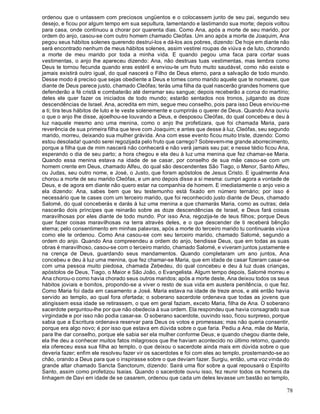 78
ordenou que o untassem com preciosos ungüentos e o colocassem junto de seu pai, segundo seu
desejo, e ficou por algum tempo em sua sepultura, lamentando e lastimando sua morte; depois voltou
para casa, onde continuou a chorar por quarenta dias. Como Ana, após a morte de seu marido, por
ordem do anjo, casou-se com outro homem chamado Cleófas. Um ano após a morte de Joaquim, Ana
pegou seus hábitos solenes querendo destruí-los e dá-los aos pobres, dizendo: De hoje em diante não
será encontrado nenhum de meus hábitos solenes, assim vestirei roupas de viúva e de luto, chorando
a morte de meu marido por toda a minha vida. E quando pegou uma faca para cortar suas
vestimentas, o anjo lhe apareceu dizendo: Ana, não destruas tuas vestimentas, mas lembra como
Deus te tornou fecunda quando eras estéril e enviou-te um fruto muito saudável, como não existe e
jamais existirá outro igual, do qual nascerá o Filho de Deus eterno, para a salvação de todo mundo.
Desse modo é preciso que sejas obediente a Deus e tomes como marido aquele que te nomearei, que
diante de Deus parece justo, chamado Cleófas; terás uma filha da qual nascerão grandes homens que
defenderão a fé cristã e combaterão até derramar seu sangue; depois receberão a coroa do martírio;
deles ele quer fazer os iniciados de todo mundo; estarão sentados nos tronos, julgando as doze
descendências de Israel. Ana, acredita em mim, segue meu conselho, pois para isso Deus enviou-me
a ti; tira teus hábitos de luto e te veste solenemente e cumprirás o querer de Deus. Quando Ana ouviu
o que o anjo lhe disse, ajoelhou-se louvando a Deus, e desposou Cleófas, do qual concebeu e deu à
luz naquele mesmo ano uma menina, como o anjo lhe profetizara, que foi chamada Maria, para
reverência de sua primeira filha que teve com Joaquim; e antes que desse à luz, Cleófas, seu segundo
marido, morreu, deixando sua mulher grávida. Ana com esse evento ficou muito triste, dizendo: Como
estou desolada! quando serei regozijada pelo fruto que carrego? Sobrevem-me grande aborrecimento,
porque a filha que de mim nascerá não conhecerá e não verá jamais seu pai; e nesse tédio ficou Ana,
esperando o dia de seu parto; a hora chegou e ela deu à luz uma menina que fez chamar-se Maria.
Quando essa menina estava na idade de se casar, por conselho de sua mãe casou-se com um
homem crente em Deus, chamado Alfeu, do qual são descendentes São Tiago, o Menor, Santo Alfeu,
ou Judas, seu outro nome, e José, o Justo, que foram apóstolos de Jesus Cristo. E igualmente Ana
chorou a morte de seu marido Cleófas, e um ano depois disse a si mesma: cumpri agora a vontade de
Deus, e de agora em diante não quero estar na companhia de homem. E imediatamente o anjo veio a
ela dizendo: Ana, sabes bem que teu testemunho está fixado em número ternário; por isso é
necessário que te cases com um terceiro marido, que foi reconhecido justo diante de Deus, chamado
Salomé, do qual conceberás e darás à luz uma menina a que chamarás Maria, como as outras; dela
nascerão dois príncipes que reinarão sobre as doze descendências de Israel, e Deus fará coisas
maravilhosas por eles diante de todo mundo. Por isso Ana, regozija-te de teus filhos; porque Deus
quer fazer coisas maravilhosas na terra através deles, e o que descender de ti receberá bênção
eterna; pelo consentimento em minhas palavras, após a morte do terceiro marido tu continuarás viúva
como ele te ordenou. Como Ana casou-se com seu terceiro marido, chamado Salomé, segundo a
ordem do anjo. Quando Ana compreendeu a ordem do anjo, bendisse Deus, que em todas as suas
obras é maravilhoso, casou-se com o terceiro marido, chamado Salomé, e viveram juntos justamente e
na crença de Deus, guardando seus mandamentos. Quando completaram um ano juntos, Ana
concebeu e deu à luz uma menina, que fez chamar-se Maria, que em idade de casar fizeram casar-se
com uma pessoa muito piedosa, chamada Zebedeu, do qual concebeu e deu à luz duas crianças,
apóstolos de Deus, Tiago, o Maior e São João, o Evangelista. Algum tempo depois, Salomé morreu e
Ana chorou-o como havia chorado seus outros maridos; após a morte deste, Ana deixou todos os seus
hábitos joviais e bonitos, propondo-se a viver o resto de sua vida em austera penitência, o que fez.
Como Maria foi dada em casamento a José. Maria estava na idade de treze anos, e até então havia
servido ao templo, ao qual fora ofertada; o soberano sacerdote ordenava que todas as jovens que
atingissem essa idade se retirassem, o que em geral faziam, exceto Maria, filha de Ana. O soberano
sacerdote perguntou-lhe por que não obedecia à sua ordem. Ela respondeu que havia consagrado sua
virgindade e por isso não podia casar-se. O soberano sacerdote, ouvindo isso, ficou surpreso, porque
sabia que a Escritura ordenava reservar para Deus os votos e promessas; mas não queria consentir,
porque era algo novo; é por isso que estava em dúvida sobre o que faria. Pediu a Ana, mãe de Maria,
para lhe dar conselho, porque ele sabia ser ela mulher conforme Deus; e quando chegou diante dele,
ela lhe deu a conhecer muitos fatos milagrosos que lhe haviam acontecido no último retorno, quando
ela ofereceu essa sua filha ao templo, o que deixou o sacerdote ainda mais em dúvida sobre o que
deveria fazer; enfim ele resolveu fazer vir os sacerdotes e foi com eles ao templo, prosternando-se ao
chão, orando a Deus para que o inspirasse sobre o que deviam fazer. Surgiu, então, uma voz vinda do
grande altar chamado Sancta Sanctorum, dizendo: Sairá uma flor sobre a qual repousará o Espírito
Santo, assim como profetizou Isaías. Quando o sacerdote ouviu isso, fez reunir todos os homens da
linhagem de Davi em idade de se casarem, ordenou que cada um deles levasse um bastão ao templo,
 