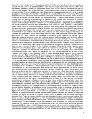 8
fazer. Seu mestre perguntou-lhe: Suspeitas de alguém? Jochanan respondeu: Só posso suspeitar de
Joseph Panther, que é um grande libertino e mora na vizinhança. Seu mestre lhe disse: Meu filho,
escuta meu conselho e cala-te. Se este homem abusou uma vez de tua noiva, não é possível que não
mais procure revê-la. Trata de surpreendê-lo, chama testemunhas e faze com que seja julgado pelo
grande Sinédrio. O jovem partiu muito triste, só pensando na desgraça de sua noiva e na vergonha
que poderia recair sobre ele; abandonou a Judéia e foi para a Babilônia, onde permaneceu. Maria, em
seguida, tornou-se mãe de um filho que chamou Jéhosuah, nome de seu tio materno. Tendo a criança
começado a crescer, sua mãe lhe deu por mestre Elchanan. O menino fazia grandes progressos,
porque tinha um espírito preparado para a inteligência das coisas. Isso é extraído e traduzido
textualmente do Sepher Teldos Jeschu. A primeira juventude de Jesus é narrada como se segue pelos
autores talmudistas do Sota e do Sanhédrin, que encontramos citados à página 19 do livro da disputa
de Jéchiel. O rabino Jéhosuah, filho de Pérachiah, que continuou, após Elchanan, a educação do
jovem Jesus, iniciou-o nos conhecimentos secretos; mas tendo Jannée feito massacrar todos os
iniciados, Jéhosuah, para escapar a essa condenação, fugiu para Alexandria no Egito. Esse massacre
dos iniciados, substituído pelo massacre dos inocentes, parece-nos notável, sobretudo se nos
recordarmos de que no livro primeiro dos Reis está dito que Saul, iniciado há pouco no círculo dos
profetas, era uma criança de um ano quando subiu ao trono. Ora, Saul tinha, na realidade, mais de
vinte anos. Era, pois, costume nas iniciações proféticas da judéia, assim como nas da Franco-
Maçonaria moderna, designar o grau dos iniciados por uma idade simbólica, e o Evangelho, falando
da morte das crianças de até dois anos, não contradiria a asserção do Talmude, que a seu modo
tornava-se historicamente mais aceitável do que a narração do Evangelho. Podem-se encontrar traços
da proscrição dos cabalistas, sempre perseguidos e denunciados pela sinagoga oficial, mas não se
encontra essa abominável matança de crianças pequenas, que revolta a natureza e que desonrou
para sempre o reino de Herodes, se é a Herodes, como quer o Evangelho, e não a Jannée, como
pretendem os talmudistas, que se deve atribuir a condenação em questão. Aqui os talmudistas
começam a envolver seu pensamento com alegorias, e eis o que nos contam: Jesus e seu mestre
Ben-Perachiah foram, pois, residir em Alexandria, na casa de uma senhora rica e sábia que os
recebeu com honra e lhes ofereceu todos os seus tesouros. Essa senhora, como podemos
compreender, é o Egito personificado. O jovem Jesus, tendo-a olhado, disse: Esta mulher é bela, mas
tem um defeito nos olhos que deve prejudicar a retidão de seus olhares. Essa terra é bela, mas é um
magnífico exílio. Seu mestre então irritou-se com ele, por ter ele encontrado alguma beleza no Egito e
por ter admirado a terra da servidão. Jesus lhe disse: Não há servidão para os filhos de Deus e a terra
que os abriga é sempre a terra de Israel. Ben-Perachiah amaldiçoou então seu discípulo e o rechaçou
de sua presença. Jesus submeteu-se humildemente, apresentando-se muitas vezes à porta do mestre,
rogando-lhe que o recebesse; o rabino permaneceu inflexível. Um dia, no entanto, quando lia os
mandamentos de Deus que ordenavam amar ao próximo, Jesus apresentou-se, e o mestre, tocado
pelo arrependimento, fez-lhe sinal para aguardar, tendo a intenção de ceder e de recebê-lo; mas
Jesus, entendendo que ele o repelia uma vez mais, foi embora e não voltou. Nossos pais procederam
mal, dizem a esse respeito os doutores do Talmude, em rechaçar Jesus sem escutá-lo, e sobretudo
em, ao mesmo tempo, amaldiçoá-lo. Jamais batemos com as duas mãos naquele que desejamos
punir; guardemos uma para levantá-lo, consolá-lo e curá-lo! Palavra que contém todo um futuro,
palavra que deve um dia trazer a reconciliação entre os filhos e os pais; porque nós também
amaldiçoamos os judeus, rechaçando-os com as duas mãos; portanto, agora também é com duas
mãos que, de um lado e de outro, para expiar essa falta recíproca, devemos nos perdoar e abençoar!
Mas voltemos à história de Jesus, segundo os autores do Talmude. Vimos que o jovem iniciado tinha
admirado a ciência do Egito e fora rechaçado por seu mestre por ter sonhado com uma conciliação
entre a filosofia do exílio e a religião da pátria. A perseguição contra os cabalistas abrandou-se e
Jesus voltou à Judéia com seu mestre, ou pelo menos ao mesmo tempo que ele. Como vivera no
Egito? Trabalhando, sem dúvida, no seu ofício de carpinteiro. Ao entrar em sua cidade natal, que
segundo os talmudistas não era Nazaré, mas sim Belém, passou em frente aos anciãos, que estavam
reunidos, conforme o costume, à porta da cidade, e não os saudou; mas ao passar seu mestre
Jehosuah Ben-Perachiah Jesus o saudou, provocando dessa forma os murmúrios dos anciãos. Com
efeito, o jovem os desprezava porque não eram iniciados na verdadeira ciência, e só reconhecia como
seu superior aquele que lhe havia aberto a porta. Os anciãos indignaram-se e o chamaram de filho de
mulher impura, o que surpreendeu Jesus, porque sempre tinha enxergado sua mãe como um modelo
de pureza. Foi consultar um de seus tios, aquele que tinha o seu próprio nome, e este lhe revelou a
desgraça de Maria e todo o mistério de seu nascimento. Jesus retirou-se com o coração ferido e não
retornou mais à casa de sua mãe, começando a pregar a nova ciência: a da reconciliação das nações
e da religião universal com que tinha sonhado no Egito. É então que nossos autores chegam às bodas
 