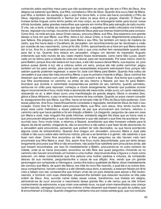 80
conhecido pelos espíritos maus para que não soubessem ao certo que ele era o Filho de Deus. Ana
alegrou-se sabendo que Maria, sua filha, concebera o filho de Deus. Quando Ana ouviu falar de Maria,
sua filha, e também da saudação que o anjo lhe havia feito, e como ela havia concebido o Filho de
Deus, regozijou-se, bendizendo o Senhor por todos os seus dons e graças, dizendo: Ó Deus! se
tivesse tantas línguas como tenho partes em meu corpo, eu as empregaria todas para louvar vossa
infinita bondade, pelas grandes maravilhas que operais em minha filha pela salvação de todo mundo.
Ó vós, céu e terra, e todas as criaturas que aqui estão, e aqueles que estão colocados nos limbos e
trevas, regozijai-vos comigo, louvando e bendizendo Deus pela sua imensa misericórdia para conosco.
Como Ana, na noite em que Jesus Cristo nasceu, procurou Maria, sua filha. Ana esperava com grande
desejo a hora em que Maria, sua filha, daria à luz Jesus Cristo, e muito diligentemente preparava o
que faltava. Ela preparou um rico leito para Maria e seu filho, fez também um berço de madeira de
cedro, que lhe havia dado o Cavalheiro de Jerusalém, em reconhecimento por ter recobrado a visão
por ocasião de seu nascimento, como já foi dito. Enfim, aproximando-se a hora em que Maria deveria
dar à luz, Ana foi a Jerusalém para procurar tudo o que uma mulher tem necessidade quando está
para dar à luz. Quando Ana estava em Jerusalém, chegou um decreto do imperador Augusto
ordenando que todo mundo de seu vasto império fosse recenseado, como narra São Lucas; assim
cada um se retirou para a cidade de onde era natural, para ser recenseado. Por esse motivo José foi
para Belém; porque Ana não estava em sua casa, e ele não ousava deixar Maria, sua esposa, só, pois
estava quase dando à luz; ele a colocou sobre um asno, porque ela não podia caminhar; pegou
também um boi para vender, para saciar suas necessidades enquanto estivessem fora, porque não
sabiam quando poderiam regressar; e assim foi José com Maria para Belém. Quando Ana voltou de
Jerusalém à sua casa não mais encontrou Maria, o que no primeiro instante a afligiu. Seus vizinhos lhe
disseram que ela estava com José em Belém, para cumprir a lei de César. Ana temia que o parto de
sua filha acontecesse no caminho, ou antes de seu retorno a Nazaré; por isso foi para Belém.
Acontece que durante a caminhada surpreendeu-se perdida do seu caminho; quando percebeu,
sentou-se no chão para repousar; começou a chorar amargamente, temendo que pudesse ocorrer
algum inconveniente e ficou muito triste e aborrecida até meia-noite; então ouviu um canto melodioso,
ressoando no ar, e além disso ouviu uma manifestação de grande alegria: Gloria in excelsis Deo,
glória a Deus Altíssimo, e paz na terra aos homens de boa vontade. Quando os anjos vieram consolá-
la, asseguraram-lhe que Maria, sua filha, havia se tornado mãe do Filho de Deus todo-poderoso. Com
essas palavras, Ana ficou maravilhosamente consolada e regozijada, bendizendo Deus de todo o seu
coração. Como Ana foi a Belém para procurar Maria, sua filha, com Jesus. Ana, tendo ouvido dos
anjos esse canto melodioso e essas palavras de paz que anunciavam aos homens, retomou o
caminho certo que havia perdido e foi em direção a Belém. Lá chegando, perguntou de casa em casa
por Maria e José, mas ninguém lhe pode informar; entretanto alguém lhe disse que os havia visto e
que procuravam alojamento, e que não encontraram e que não sabiam o que lhes iria acontecer. Ana,
ouvindo isso, ficou muito triste, e retornou a Nazaré, acreditando que eles tivessem voltado para lá
depois de ela ter partido; chegando lá, não os encontrou e não sabia o que fazer de tão aborrecida; foi
a Jerusalém para procurá-los, pensando que podiam ter sido devorados, ou que havia acontecido
alguma coisa de extraordinário. Quando Ana chegou em Jerusalém, procurou Maria e José pela
cidade e não ouviu sobre eles nenhuma notícia, pôs-se a se lamentar e a gemer, não sabendo o que
fazer nem dizer. Como Ana encontrou os três reis, e lhes perguntou se não haviam visto nem
encontrado sua filha Maria e José. Ora, assim Ana ficou muito desconfortada, pois por tanto tempo
longamente procurara sua filha e não encontrara; não podia ficar satisfeita sem procurá-los ainda, até
que fossem encontrados; por isso foi imediatamente a Belém, procurando-os no outro extremo da
cidade, onde já os havia procurado; encontrou os três Reis aos quais perguntou chorando se no
caminho não haviam encontrado um homem e uma mulher, descrevendo-lhes a figura e o modo como
estavam; um deles considerando que Ana parecia uma mulher piedosa e virtuosa, de compaixão
desceu de sua montaria, perguntando-lhe a causa de sua aflição. Ana, vendo que um grande
personagem por compaixão a interrogava, contou-lhe toda a qualidade de Maria; disso imediatamente
ele concluiu que Maria, de quem ela falava, era mãe do novo Rei nascido, o qual ele e os outros dois,
seus companheiros, haviam visitado e a ele ofertado seus dons, e adorado, e estavam felizes por tê-la
visto e falado com ela; contaram-lhe que tinham vindo de um país distante para adorar o Rei recém-
nascido, e honrá-lo com suas oferendas; disseram-lhe também que estavam reunidos os três pela
ordem de Deus. Ana, ouvindo narrar todas essas coisas, transformou sua tristeza em alegria,
admirando-se de ouvir anunciar o nascimento desse grande Rei; e ele narrou que os três tinham
conhecimento de astronomia, e que viram uma estrela nova, na qual viram maravilhados uma criança
recém-nascida, carregando uma cruz nos ombros; e lhes disseram que fossem ao país da Judéia, que
lá encontrariam a Criança. Quando chegamos orientamo-nos por nossa estrela-guia, que nos conduziu
 