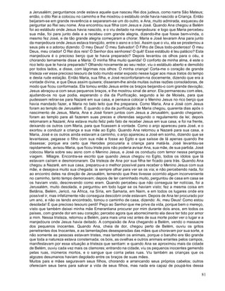 81
a Jerusalém; perguntamos onde estava aquele que nasceu Rei dos judeus, como narra São Mateus;
então, o dito Rei a colocou no caminho e lhe mostrou o estábulo onde havia nascido a Criança. Então
beijaram-se em grande reverência e separaram-se um do outro, e Ana, muito admirada, esqueceu de
perguntar ao Rei seu nome. Ana encontrou sua filha com Jesus e José. Quando Ana chegou a Belém
foi ao estábulo onde Jesus havia nascido, e o viu deitado na manjedoura: e logo que Maria percebeu
sua mãe, foi para junto dela e a recebeu com grande alegria, dizendo-lhe que fosse bem-vinda, o
mesmo fez José, e de tão grande alegria começaram a chorar. Maria e José levaram Ana para junto
da manjedoura onde Jesus estava tranqüilo, entre o asno e o boi. Assim que o viu, ela se prosternou a
seus pés e o adorou dizendo: Ó meu Deus! Ó meu Salvador! Ó Filho de Deus todo-poderoso! Ó meu
Deus, meu criador! Ó Rei dos reis! Ó Senhor dos senhores! O quê! Esse estábulo é teu palácio? Esta
manjedoura é o precioso berço que te havia preparado? Depois levantou os olhos para o céu, e
chorando ternamente disse a Maria: Ó minha filha muito querida! O conforto de minha alma, é este o
rico leito que te havia preparado? Olhando novamente ao seu redor, viu o estábulo aberto e demolido
por todos lados, e disse, com lágrimas nos olhos: Ó minha criança! Corta-me o coração de grande
tristeza ver esse precioso tesouro de todo mundo estar exposto nesse lugar aos maus tratos do tempo
e desta rude estação. Então Maria, sua filha, e José reconfortaram-na docemente, dizendo que era a
vontade divina, e que Deus assim quisera; disseram-lhe ainda muitas outras razões consoladoras, de
modo que ficou conformada. Ela tomou então Jesus entre os braços beijando-o com grande devoção;
Jesus abraçou-a com seus pequenos braços, e lhe mostrou sinal de amor. Ela permaneceu com eles,
ajudando-os no que podia, esperando o dia da Purificação, segundo a lei de Moisés, para que
pudessem retirar-se para Nazaré em sua casa, e pensava colocar o Menino Jesus no rico berço que
havia mandado fazer, e Maria no belo leito que lhe preparara. Como Maria, Ana e José com Jesus
foram ao templo de Jerusalém. E quando o dia da purificação de Maria chegou, quarenta dias após o
nascimento de Jesus, Maria, Ana e José foram juntos com Jesus a Jerusalém; quando chegaram,
foram ao templo para ali fazerem suas preces e oferendas segundo o regulamento da lei; depois
retornaram a Nazaré; Ana estava muito feliz pelo fato de receber Jesus em sua casa, e foi na frente,
deixando os outros com Maria, para que ficassem à vontade. Como o anjo apareceu para José, e o
exortou a conduzir a criança e sua mãe ao Egito. Quando Ana retornou a Nazaré para sua casa, e
Maria, José e os outros ainda estavam a caminho, o anjo apareceu a José em sonho, dizendo que se
levantasse, pegasse o filho com sua mãe e fosse ao Egito e que saísse de lá apenas quando lhe
dissesse; porque era certo que Herodes procuraria a criança para matá-la. José levantou-se
rapidamente, avisou Maria, que ficou triste pois não poderia avisar Ana, sua mãe, de sua partida. José
colocou Maria sobre seu asno com o Menino Jesus, e José os conduziu com temor nessa perigosa
viagem. Milagre. Encontra-se escrito que quando Jesus chegou no Egito, todos os ídolos que lá
estavam caíram e desmoronaram. Da tristeza de Ana por sua filha ter ficado para trás. Quando Ana
chegou a Nazaré, em sua casa, preparou-a o melhor possível para receber o Menino Jesus com sua
mãe, e desejava muito sua chegada: ia sempre olhar para ver se os via; e não percebendo nada, foi
ao encontro deles na direção de Jerusalém, temendo que lhes tivesse ocorrido algum inconveniente
no caminho, tanto tempo demoravam; depois de ter caminhado muito, perguntou de casa em casa se
os haviam visto, descrevendo como eram. Quando percebeu que não conseguia ter notícias, foi a
Jerusalém, muito desolada, e perguntou em todo lugar se os haviam visto; fez a mesma coisa em
Betânia, Belém, Jericó, na África, na Síria, em Samaria, em Naim, e em todos os lugares onde era
possível ir, mas infelizmente não conseguia descobrir onde estavam. Depois de Ana ter procurado por
um ano, e não os tendo encontrado, tomou o caminho de casa, dizendo: Ai, meu Deus! Como estou
desolada! E que precioso tesouro perdi! Peço ao Senhor que me prive da vida, porque bem o mereço,
visto que também deixei minha mãe Emerantiana procurar por mim durante dois anos, em todos os
países, com grande dor em seu coração; percebo agora que aborrecimento ela deve ter tido por amor
a mim. Nessa tristeza, retornou a Belém, para mais uma vez antes de sua morte poder ver o lugar e a
manjedoura onde Jesus havia deitado. A compaixão de Ana chegando a Belém, vendo o massacre
dos pequenos inocentes. Quando Ana, cheia de dor, chegou perto de Belém, ouviu os gritos
penetrantes dos Inocentes, e as lamentações desesperadas das mães que choravam por sua sorte, e
não somente as pessoas estavam tristes, mas também os animais, porque o barulho era tão grande
que toda a natureza estava consternada; os bois, as ovelhas e outros animais errantes pelos campos,
manifestavam por essa situação a tristeza que sentiam: e quando Ana se aproximou mais da cidade
de Belém, ouviu cada vez mais os clamores; entrando na cidade, viu os pequenos inocentes gemendo
pelas ruas, inúmeros mortos, e o sangue que corria pelas ruas. Viu também as crianças que os
algozes desumanos haviam degolado entre os braços de suas mães.
Muitos pais e mães seguravam seus filhos, chorando e arrancando seus próprios cabelos; outros
ofereciam seus bens para salvar a vida de seus filhos, mas nada era capaz de poupá-los dessa
 