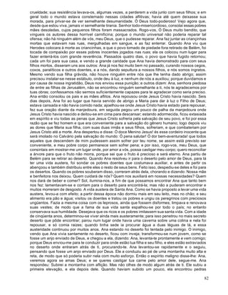 82
crueldade; sua resistência levava-os, algumas vezes, a perderem a vida junto com seus filhos; e em
geral todo o mundo estava consternado nessas cidades aflitivas; havia até quem deixasse sua
morada, para privar-se de ver semelhante desumanidade. Ó Deus todo-poderoso! Vejo agora que,
desde que estou viva, jamais vi semelhante tirania. Senhor todo-misericordioso, consolai essas pobres
mães desoladas, cujos pequenos filhos foram massacrados. Rogo-vos, Ó Deus muito bendito, que
vingueis os autores dessa horrível carnificina; porque o mundo universal não poderia reparar tal
ofensa; não há ninguém além de vós, meu Deus, que o pudesse reparar. Ana faz juntar as criançinhas
mortas que estavam nas ruas, mergulhadas em sangue, e as faz enterrar. Quando Ana viu que
Herodes colocara à morte as criancinhas, e que o povo tomado de piedade fora retirado de Belém, foi
tocada de compaixão por esses pobres inocentes jogados nas ruas; ela os colocou num lugar para
fazer enterrá-los com grande reverência. Passados quatro dias, o povo que havia fugido retornou;
cada um foi para sua casa, e vendo a grande caridade que Ana havia demonstrado para com seus
filhos mortos, disseram uns aos outros: Ana já nos fez muito bem no passado, curando nossos cegos,
coxos, paralíticos e outros doentes, e a nós, dando sepultura a nossos filhos, e nós somos ingratos.
Mesmo vendo sua filha grávida, não houve ninguém entre nós que lhe tenha dado abrigo; assim
precisou instalar-se nesse estábulo, onde deu à luz, e nenhum de nós a auxiliou; porque duvidamos e
por causa de nossa ingratidão, Deus nos enviou essa punição; e outros dizem: Ana, senhora piedosa
de entre as filhas de Jerusalém, não se encontrou ninguém semelhante a ti, nós te agradecemos por
tuas obras; confessamos não sermos suficientemente capazes para te agradecer como seria preciso.
Ana então consolou os pais e as mães aflitos. Ana repousou onde Jesus Cristo havia nascido. Seis
dias depois, Ana foi ao lugar que havia servido de abrigo a Maria para dar à luz o Filho de Deus;
estava cansada e não havia comido nada; ajoelhou-se onde Jesus Cristo havia estado para repousar,
fez sua oração diante da manjedoura, em seguida pegou um pouco de palha da manjedoura onde
Jesus Cristo havia nascido e deitou-se em cima para descansar; estando adormecida, ficou extasiada
em espírito e viu todas as penas que Jesus Cristo sofreria pela salvação de seu povo, e foi por essa
razão que se fez homem e que era conveniente para a salvação do gênero humano; logo depois viu
as dores que Maria sua filha, com suas duas irmãs e seus filhos, sofreriam, e que combateriam por
Jesus Cristo até a morte. Ana despertou e disse: Ó doce Menino Jesus! és esse cordeiro inocente que
será imolado no Calvário pela salvação do mundo: Ó pena salutar! Ó dor bem-aventurada! que todos
aqueles que descendem de mim pudessem assim sofrer por teu nome, se assim está previsto ser
conveniente, e meu pobre corpo permanece sem sofrer pena; e por isso, rogo-vos, meu Deus, que
consintais em mostrar-me um lugar onde, por amor a vós, possa castigar meu corpo; quero reconciliar
a árvore para que o fruto não morra, porque sei que o fruto é precioso e será eterno. Ana partiu de
Belém para se retirar ao deserto. Quando Ana resolveu ir para o deserto pelo amor de Deus, para lá
ter uma vida austera, foi sondar os pobres doentes que costumava auxiliar, e antes de partir os
abençoou e também distribuiu entre eles o resto de seus bens. Feito isso, despediu-se deles e foi para
os desertos. Quando os pobres souberam disso, correram atrás dela, chorando e dizendo: Nossa mãe
e benfeitora nos deixou. Quem cuidará de nós? Quem nos auxiliará em nossas necessidades? Quem
nos dará de beber e comer? Sol, ilumina-nos, a fim de que possamos encontrar Ana que tanto bem
nos fez: lamentavam-se e corriam para o deserto para encontrá-la; mas não a puderam encontrar e
muitos morreram de desgosto. A vida austera de Santa Ana. Como se havia proposto a levar uma vida
austera, levou-a com efeito; a partir dessa época não dormiu mais em seu leito, mas no chão; e seu
alimento era pão e água; visitou os doentes e tratou os pobres e ungiu os peregrinos com preciosos
ungüentos. Fazia a mesma coisa com os leprosos, ainda que fossem disformes; limpava e renovava
suas vestes; de modo que a fama de sua vida santa espalhou-se por todo o país; no entanto
conservava sua humildade. Desejava que os ricos e os pobres imitassem sua santa vida. Com a idade
de cinqüenta anos, determinou-se viver ainda mais austeramente; para isso penetrou no mais secreto
deserto que pôde encontrar; parou num lugar onde havia uma caverna sobre uma colina e nela foi
repousar, e só comia raizes; quando tinha sede ia procurar água a duas léguas de lá, e essa
austeridade continuou por muitos anos. Ana estando no deserto foi tentada pelo inimigo. O inimigo,
vendo que Ana vivia santamente no deserto, ficou com inveja; transformou-se num jovem, como se
fosse um anjo enviado de Deus, e chegou a ela, dizendo: Ana, levanta-te prontamente e vem comigo;
porque Deus enviou-me para te conduzir para onde estão tua filha e seu filho, e eles estão extraviados
no deserto onde entraram atrás de ti, procurando-te. Ana levantou-se rapidamente e o seguiu,
pensando que fosse um anjo enviado por Deus. Ele a conduziu ao pé de uma montanha muito alta e
reta, de modo que só poderia subir nela com muito esforço. Então o espírito maligno disse-lhe: Ana,
veremos agora se amas Deus; e se queres castigar tua carne pelo amor dele, segue-me. Ana
respondeu: Subirei a montanha com aflição. Mas não olhes de modo algum atrás de ti. Ele subiu a
primeira elevação, e ela depois dele. Quando haviam subido um pouco, ela encontrou pedras
 