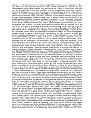 83
cortantes por onde deveria passar, de modo que os pés de Ana cortaram-se e o sangue saía por todo
lado. Ana, vendo isso, disse lamentando-se: Ó Maria, minha querida filha! se passares por aqui,
considera este caminho, regado por meu sangue ao te procurar. Quando se esforçou para subir ainda
mais alto, encontrou pedras ainda mais afiadas, de sorte que seus pés foram dilacerados, o que a fez
cair ao chão de fraqueza; nesse estado ela disse com uma voz lastimosa: O espírito está pronto, mas
a carne é fraca. Então o inimigo que estava sob a figura de um anjo lhe disse: Se não podes caminhar,
permíte-me que te arraste para o cume dessa montanha. Ela lhe permitiu. O espírito maligno puxou
Ana para o alto da montanha e bateu seu corpo contra as pedras cortantes, de modo que todo o seu
corpo ficou dilacerado. Então Ana disse: Meu Deus, bendito sejais vós que me enviaste uma criatura
que castiga meu corpo e prova minha paciência; padeço com boa vontade por vosso amor. Um anjo
consola Ana e a liberta da tirania do espírito maligno. Estando Ana em grande sofrimento e dor, o anjo
de Deus veio a ela, dizendo: Eu te saúdo, alma generosa, sabe que Deus tem aprovado tudo o que
sofreste por amor a ele, e receberás a recompensa; porque ensinaste a todo mundo que se deveria
viver no amor de Deus e de seu próximo, e que é preciso procurar Deus para encontrá-lo. Quando
disse isso ele a levou até onde o inimigo a pegara, e subitamente todas as chagas ficaram curadas e
sãs como antes. Jesus e Maria com suas irmãs visitaram Ana no deserto. Ana continuou longamente
sua vida austera no deserto, e estando então com setenta e um anos, começava a decair; vivia
sempre em tristeza desde que se viu separada de Jesus e de Maria, não sabendo onde estavam. Mas
Jesus, o Filho de Maria, que tudo conhecia conforme sua divindade, sabia bem onde ela estava; ele
fora testemunha ocular de seus sofrimentos e de sua austera penitência. Sabia também que ela
estava perto de seu falecimento e que se preparava para a morte. Jesus disse a sua mãe: Todo o
Antigo Testamento não nos forneceu um modelo mais perfeito de virtude que tua santa mãe, que
incessantemente inflama-se do amor divino, e deve brevemente passar desta vida à outra para lá
gozar do repouso eterno. Por isso, minha mãe, vamos juntos, tuas irmãs e seus filhos, para vê-la, e
consolá-la antes de sua morte. Quando Maria ouviu essas palavras, ficou feliz porque mais uma vez
poderia ver sua mãe e lhe falar; reuniu suas irmãs e seus filhos, e foram, Jesus com eles, ao deserto,
onde São João Batista fazia penitência junto ao rio Jordão, deserto esse pelo qual os filhos de Israel
passaram com Josué indo para a Terra Prometida. E porque Elizabeth, mãe de São João, era irmã de
Ana, Jesus disse-lhe: Vem também ver uma santa senhora no deserto, que leva uma vida angelical
em um corpo mortal; minha mãe repousou nove meses em seu seio, sua grande santidade atrai para
ela as atenções do céu e da terra; e por isso, é conveniente, visto que estamos ainda na terra, que a
visitemos. Quando São João Batista ouviu isso ficou feliz, desejando ver a árvore que havia carregado
tão preciosos frutos. Jesus visitou Santa Ana com seus amigos, e como foram recebidos. Quando
Jesus e sua comitiva chegaram até Ana no deserto, ela ficou radiante; levantou-se, pôs-se diante
deles e os recebeu com grande reverência; Jesus e Maria iam na frente dos outros. Quando Ana
chegou perto de Jesus, prosternou-se a seus pés, e os beijou chorando, cantando depois o salmo In
te, Domine, speravi, etc. Em vós, Senhor, depositei minha confiança, não ficarei confusa eternamente.
Continuou esse salmo até o fim. Logo depois abraçou sua boa filha com ternura e fez o mesmo com
suas irmãs e com todos do séquito. Depois disso, Jesus e Maria sentaram-se com Ana entre eles, e os
da comitiva cercaram-nos com seus filhos. Os bons conselhos que Ana dá àqueles que a visitam.
Quando Ana se viu em meio a sua família, falou com ternura dizendo-lhes: Rogo-vos, meus filhos, que
ouçais o que vos vou dizer: Amai-vos uns aos outros, de modo que nenhuma adversidade ou castigo
vos separe do amor fraternal; tende lembrança de que sois descendentes de uma raça tal qual vedes
diante de vossos olhos: caminhai nas sendas do Senhor; sede misericordiosos; não condeneis
ninguém; sede caridosos com os pobres; levai uma vida pura e pacífica sobre a terra; não ambicionei
os bens perecíveis da terra, desejai somente os bens eternos. Rogo-vos que no tempo da paixão de
Cristo, não o abandoneis; porque sabereis, depois dessa paixão, que ele é verdadeiramente o
Redentor dos homens. Depois de ter assim falado, Ana sentiu que a morte estava próxima, colocou
sua cabeça sobre o peito de Jesus, dizendo: Tende lembrança daquela que expira em vosso amor.
Jesus visita Ana com sua comitiva, e como foram recebidos. Depois disso, Jesus viu uma grande
claridade no céu onde os anjos estavam reunidos. Então Jesus disse a Ana: Minha amada, aqueles
que te honrarem na terra e me invocarem em teu nome serão atendidos. Essa Terça-feira é o dia do
teu nascimento. É também o dia de tua morte; por isso abençôo esse dia, e o consagro em teu nome,
e a todos àqueles que te invocarem nesse dia eu ouvirei, porque viveste santamente e glorificaste meu
Pai. E mais, por causa da grande santidade daqueles que descendem de ti, estarás sentada num dos
tronos de meu Pai celeste, a fim de que possas ver toda a família reunida, e também todos aqueles
que te servirão devotadamente. Então Ana disse a São João, o Evangelista, que ainda era jovem: Meu
querido filho, um tempo virá em que Maria, minha filha, ficará em grande aflição e poucas pessoas
então confessarão a divindade de Jesus Cristo; por isso eu a recomendo a ti, rogo-te que não a deixes
 