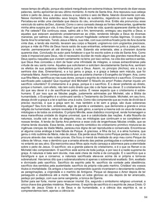84
nesse tempo de aflição, porque ela estará mergulhada em extrema tristeza; terminando de dizer essas
palavras, sentiu aproximar-se seu último momento. A morte de Santa Ana. Ana repousou sua cabeça
sobre o peito de Jesus, e Jesus colocou a sua contra o seio de Maria, falando docemente com ela.
Nesse momento Ana estendeu seus braços, Maria os sustentou, regando-os com suas lágrimas.
Percebeu-se então uma claridade que descia do céu, envolvendo Ana. Então ela pronunciou esse
versículo do salmo de Davi, dizendo: Como o cervo cansado deseja as fontes refrescantes, igualmente
minha alma suspira por vós, ó meu Deus! que sois a fonte de vida; quando aparecerei diante da face
do Pai celeste? Ela continuou esse, salmo até o fim; terminando, entregou seu espírito a Deus; e
aqueles que estavam assistindo prosternaram-se ao chão, rendendo bênção a Deus de diversas
maneiras, por salmos e cânticos; mas por comum fragilidade verteram muitas lágrimas. O corpo de
Santa Ana foi enterrado. Tendo Jesus e Maria, sua mãe, com sua comitiva ficado junto de Ana durante
vinte dias, e tendo ela morrido, levaram seu corpo a Nazaré; ungiram-no com ungüentos preciosos,
porque a mãe do Filho de Deus havia saído de suas entranhas; enterraram-na junto a Joaquim, seu
marido: permaneceram ali até domingo à noite. Estando ela enterrada, eles a choraram durante
quarenta dias. Conclusão do autor para fortalecer o que foi escrito sobre a vida de Santa Ana. Como
nada é impossível para Deus, não é necessário duvidar de modo algum das grandes maravilhas que
Deus operou naqueles que viveram santamente na terra; por isso vemos, na vida dos santos e santas,
que Deus lhes concedeu o dom de fazer uma infinidade de milagres, e coisas extraordinárias pela
virtude de seu santo nome. Aqueles que solicitaram e solicitam devotadamente Santa Ana, sentiram
os efeitos de sua poderosa interferência junto a Deus. Assim, no principio (Archos), era a luz (a
senhora dos dias, Emerantiana), e a luz gerou a graça, e a graça a beleza sem mácula, que foi
chamada Maria. Assim começa essa lenda que se poderia chamar o Evangelho da Virgem. Ana, como
sua filha Maria, santifica-se nas suas dores, porque o espírito do cristianismo é o sacrifício. O inocente
sacrificado pelo culpado! Que injustiça! dirá Michelet! Ó filósofo do amor! Podes chamar injusto um
sacrifício voluntário? O cristianismo é a graça, porque é o sacrifício. É o dever preferido ao direito,
porque o homem, com efeito, não tem outro direito que não o de fazer seu dever. E o cristianismo lhe
diz que seu dever é o de sacrificar-se pelos outros. É nesse aspecto que o cristianismo é sobre-
humano. É por isso que as fábulas pagãs, justamente admiradas por Michelet, são a Bíblia da
humanidade, o Evangelho é e continuará sendo o Testamento da Divindade. Michelet, em seu livro,
deseja dividir a graça e a lei e opô-las uma à outra. Como não compreende que ao invés de dividi-las é
preciso reuni-las, e que a graça sem lei, mas também a lei sem a graça, são duas soberanas
injustiças? Seu livro tem, entretanto, algo de grande e verdadeiro, que demonstra a grande e única
religião da humanidade, sempre revelada à fé pelo gênio, e sempre a mesma sob os véus de todas as
mitologias e de todos os símbolos. O próprio Mirville, esse diabólico incorrigível, rende homenagem a
essa maravilhosa unidade do dogma universal, que é a catolicidade das nações. A alta filosofia da
natureza, oculta sob os véus da alegoria, criou as mitologias que continuam e se completam em
nossas lendas. A lenda de Santa Ana pertence a esse ciclo de engenhosas fábulas cristãs, que se
chama lenda dourada. Essa lenda, onde o espírito simbólico do cristianismo primitivo mistura-se às
ingênuas crenças da Idade Média, pareceu-nos digna de ser reproduzida e conservada. Encontra-se
aí alguma coisa análoga à bela fábula de Psique. A graciosa, a filha da luz, é a alma humana, que
gerou o mito sublime de Maria, mãe de Jesus. Ela perde seus filhos como Psique perdeu o Amor, e os
procura através das mais rudes provas. Ela ficou à mercê da maldade do anjo mau como Psique da
cólera de Vênus; mas o demônio que a arrasta através das pedras pontiagudas e cortantes a conduz
no entanto ao seu alvo. Ela reencontra seus filhos após muito cansaço e adormece para a eternidade
sobre o peito de Jesus. O sacrifício: eis a grande palavra do cristianismo, e é o que os Renan e os
Michelet não compreendem. O sacrifício está acima de toda justiça, e por isso é a razão suprema da
graça. A natureza é bela sem dúvida, mas está cheia de morte e de corrupção. É o sacrifício que a
transfigura e que a conserva; a natureza sacrificada eleva-se acima de si própria e torna-se
sobrenatural. Havíamos dito que o sobrenaturalismo é apenas o sobrenatural exaltado. Sim, exaltado
e divinizado pelo sacrifício. Sacrifício do espírito pela fé; sacrifício da vontade pela obediência;
sacrifício dos sentidos pela austeridade; sacrifício da própria vida pelo martírio. Cristãos! eis vossos
títulos à imortalidade. Os antigos o haviam compreendido quando inventaram o devotamento sublime,
as peregrinações, a virgindade e o martírio de Antígone. Psique só desposa o Amor depois de ter
perseguido a obediência até a morte. Hércules só sobe glorioso ao céu depois de ter arrancado,
pedaço por pedaço, com sua carne sangrenta, a túnica de Djanira.
Sofrer para ser forte, morrer para renascer imortal. Eis, segundo o simbolismo religioso universal, a
única chave dos grandes mistérios. Resumimos. O espírito de sacrifício é o espírito de Jesus Cristo. O
espírito de Jesus Cristo é o de Deus e da humanidade, e a ciência dos espíritos é, se a
compreendemos bem, apenas a ciência do
 