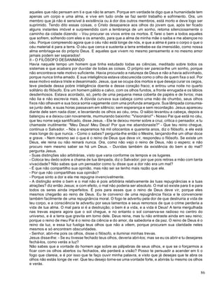 86
aqueles que não pensam em ti e que não te amam. Porque em verdade te digo que a humanidade tem
apenas um corpo e uma alma, e vive em tudo onde se faz sentir trabalho e sofrimento. Ora, um
membro que já não é sensível à existência ou à dor dos outros membros, está morto e deve logo ser
suprimido. Tendo dito essas coisas, o Cristo desaparece aos olhos do jovem que, após ter ficado
alguns instantes imóvel e surpreendido com a lembrança de um sonho, retoma silenciosamente o
caminho da cidade dizendo: - Vou procurar os vivos entre os mortos. E farei o bem a todos aqueles
que sofrem, sofrendo com eles e os amando, para que a alma de minha mãe o saiba e me abençoe no
céu. Porque compreendo agora que o céu não está longe de nós, e que a alma é para o corpo o que o
céu material é para a terra. O céu que cerca e sustenta a terra embebe-se da imensidão, como nossa
alma embriaga-se do próprio Deus. E aqueles que vivem no mesmo pensamento e no mesmo amor
jamais podem ser separados!
II - O FILÓSOFO DESANIMADO
Havia naquele tempo um homem que tinha estudado todas as ciências, meditado sobre todos os
sistemas e que acabara por duvidar de todas as coisas. O próprio ser parecia-lhe um sonho, porque
não encontrava nele motivo suficiente. Havia procurado a natureza de Deus e não a havia adivinhado,
porque nunca tinha amado. E sua inteligência estava obscurecida como o olho de quem fixa o sol. Por
esse motivo estava triste e desanimado. Jesus, que se ocupa dos mortos e que deseja curar os cegos,
teve piedade dessa pobre inteligência doente e desse coração fraco; e entrou uma noite no quarto
solitário do filósofo. Era um homem pálido e calvo, com os olhos fundos, a fronte enrugada e os lábios
desdenhosos. Estava acordado, só, perto de uma pequena mesa coberta de papéis e de livros; mas
não lia e não escrevia mais. A dúvida curvava sua cabeça como uma mão de chumbo, seus olhos
fixos não olhavam e sua boca sorria vagamente com uma profunda amargura. Sua lâmpada consumia-
se junto dele, e suas horas passavam em silêncio; sem esperança e sem recordação. Jesus apareceu
diante dele sem nada dizer, e levantando os olhos ao céu, orou. O sábio levantou a cabeça, depois a
balançou e a deixou cair novamente, murmurando baixinho: "Visionário!" - Nosso Pai que está no céu,
que teu nome seja santificado, disse Jesus. - Ele te deixou morrer sobre a cruz, critica o pensador, e tu
chamaste inutilmente: "Meu Deus! Meu Deus! Por que me abandonaste?" - Que teu reino chegue,
continua o Salvador. - Nós o esperamos há mil oitocentos e quarenta anos, diz o filósofo, e ele está
mais longe do que nunca. - Como o sabes? pergunta-lhe então o Mestre, lançando-lhe um olhar doce
e grave. - Nem mesmo sei o que é o reino de Deus que deve vir, respondeu o filósofo. Se existe um
Deus, ele reina ou não reinará nunca. Ora, como não vejo o reino de Deus, não o espero; e não
procuro nem mesmo saber se há um Deus. - Duvidas também da existência do bem e do mal?
pergunta Jesus.
- Suas distinções são arbitrárias, visto que varia conforme os tempos e os lugares.
- Coloca teu dedo sobre a chama de tua lâmpada, diz o Salvador; por que pois retiras a mão com tanta
vivacidade? Não sabes que um pensador como tu disse que a dor não era um mal?
- É que não compartilho sua opinião, mas não sei se tenho mais razão que ele.
- Por que não compartilhas sua opinião?
- Porque sinto a dor e ela me repugna invencivelmente.
- A distinção entre o bem e o mal não é pois arbitrária relativamente às tuas repugnâncias e a tuas
atrações? diz então Jesus; e com efeito, o mal não poderia ser absoluto. O mal só existe para ti e para
todos os seres ainda imperfeitos. É pois para esses que o reino de Deus deve vir, porque eles
mesmos chegarão ao reino de Deus. Eu te convenci de uma repugnância física e te convencerei
também facilmente de uma repugnância moral. O fogo te advertiu pela dor de que destruiria a vida de
teu corpo, e a consciência te advertiu por seus lamentos e seus remorsos de que o crime perderia a
vida de tua alma. O mal para si é a destruição; o bem é a vida, e a vida é Deus! A terra mergulhada
nas trevas espera agora que o sol chegue, e no entanto o sol conserva-se radioso no centro do
universo, e é a terra que gravita em torno dele. Deus reina, mas tu não entraste ainda em seu reino;
porque o reino de meu Pai é o reino da ciência e do amor, da sabedoria e da paz. O reino de Deus é o
reino da luz, e essa luz fustiga teus olhos que não a vêem, porque procuram sua claridade neles
mesmos e só encontram obscuridades.
- Senhor, abri-me pois os olhos, disse o filósofo, e iluminai minhas trevas.
Jesus disse-lhe: - Se eu tivesse fechado teus olhos, deveria abri-los; mas se eu os abrir e tu desejares
fechá-los, como verás a luz?
Não sabes que a vontade do homem age sobre as pálpebras de seus olhos, e que se o forçarmos a
ficar com os olhos abertos ou fechados, ele perderá a visão? Posso te persuadir a acender em ti o
fogo que clareia, e é por isso que te faço ouvir minha palavra, e visto que já desejas que te abra os
olhos não estás longe de ver. Que teu desejo torne-se uma vontade forte, e abrirás tu mesmo os olhos
e verás.
 