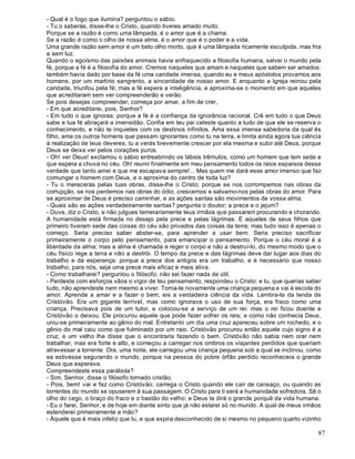 87
- Qual é o fogo que ilumina? perguntou o sábio.
- Tu o saberás, disse-lhe o Cristo, quando tiveres amado muito.
Porque se a razão é como uma lâmpada, é o amor que é a chama.
Se a razão é como o olho de nossa alma, é o amor que é o poder e a vida.
Uma grande razão sem amor é um belo olho morto, que é uma lâmpada ricamente esculpida, mas fria
e sem luz.
Quando o egoísmo das paixões animais havia enfraquecido a filosofia humana, salvei o mundo pela
fé, porque a fé é a filosofia do amor. Cremos naqueles que amam e naqueles que sabem ser amados:
também havia dado por base da fé uma caridade imensa, quando eu e meus apóstolos provamos aos
homens, por um martírio sangrento, a sinceridade de nosso amor. E enquanto a Igreja reinou pela
caridade, triunfou pela fé; mas a fé espera a inteligência, e aproxima-se o momento em que aqueles
que acreditaram sem ver compreenderão e verão.
Se pois desejas compreender, começa por amar, a fim de crer,
- Em que acreditarei, pois, Senhor?
- Em tudo o que ignoras: porque a fé é a confiança da ignorância racional. Crê em tudo o que Deus
sabe e tua fé abraçará a imensidão. Confia em teu pai celeste quanto a tudo de que ele se reserva o
conhecimento, e não te inquietes com os destinos infinitos. Ama essa imensa sabedoria da qual és
filho, ama os outros homens que passam ignorantes como tu na terra, e limita ainda agora tua ciência
à realização de teus deveres; tu a verás brevemente crescer por ela mesma e subir até Deus, porque
Deus se deixa ver pelos corações puros.
- Oh! ver Deus! exclamou o sábio entreabrindo os lábios trêmulos, como um homem que tem sede e
que espera a chuva no céu. Oh! reunir finalmente em meu pensamento todos os raios esparsos dessa
verdade que tanto amei e que me escapava sempre!... Mas quem me dará esse amor imenso que faz
comungar o homem com Deus, e o aproxima do centro de toda luz?
- Tu o merecerás pelas tuas obras, disse-lhe o Cristo; porque se nos corrompemos nas obras da
corrupção, se nos perdemos nas obras do ódio, crescemos e salvamo-nos pelas obras do amor. Para
se aproximar de Deus é preciso caminhar, e as ações santas são movimentos de vossa alma.
- Quais são as ações verdadeiramente santas? pergunta o doutor; a prece e o jejum?
- Ouve, diz o Cristo, e não julgues temerariamente teus irmãos que passaram procurando e chorando.
A humanidade está firmada no desejo pela prece e pelas lágrimas. E aqueles de seus filhos que
primeiro tiveram sede das coisas do céu são privados das coisas da terra; mas tudo isso é apenas o
começo. Seria preciso saber abster-se, para aprender a usar bem. Seria preciso sacrificar
primeiramente o corpo pelo pensamento, para emancipar o pensamento. Porque o céu moral é a
liberdade da alma; mas a alma é chamada a reger o corpo e não a destruí-lo, do mesmo modo que o
céu físico rege a terra e não a destrói. O tempo da prece e das lágrimas deve dar lugar aos dias do
trabalho e da esperança: porque a prece dos antigos era um trabalho, e é necessário que nosso
trabalho, para nós, seja uma prece mais eficaz e mais ativa.
- Como trabalharei? perguntou o filósofo; não sei fazer nada de útil.
- Perdeste com esforços vãos o vigor de teu pensamento, respondeu o Cristo: e tu, que querias saber
tudo, não aprendeste nem mesmo a viver. Torna-te novamente uma criança pequena e vai à escola do
amor. Aprende a amar e a fazer o bem, eis a verdadeira ciência da vida. Lembra-te da lenda de
Cristóvão. Era um gigante terrível, mas como ignorava o uso de sua força, era fraco como uma
criança. Precisava pois de um tutor, e colocou-se a serviço de um rei: mas o rei ficou doente e
Cristóvão o deixou. Ele procurou aquele que pode fazer sofrer os reis; e como não conhecia Deus,
uniu-se primeiramente ao gênio do mal. Entretanto um dia uma cruz apareceu sobre um rochedo, e o
gênio do mal caiu como que fulminado por um raio. Cristóvão procurou então aquele cujo signo é a
cruz, e um velho lhe disse que o encontraria fazendo o bem. Cristóvão não sabia nem orar nem
trabalhar, mas era forte e alto, e começou a carregar nos ombros os viajantes perdidos que queriam
atravessar a torrente. Ora, uma noite, ele carregou uma criança pequena sob a qual se inclinou, como
se estivesse segurando o mundo, porque na pessoa do pobre órfão perdido reconhecera o grande
Deus que esperava.
Compreendeste essa parábola?
- Sim, Senhor, disse o filósofo tornado cristão.
- Pois, bem! vai e faz como Cristóvão; carrega o Cristo quando ele cair de cansaço, ou quando as
torrentes do mundo se opuserem à sua passagem. O Cristo para ti será a humanidade sofredora. Sê o
olho do cego, o braço do fraco e o bastão do velho; e Deus te dirá o grande porquê da vida humana.
- Eu o farei, Senhor, e de hoje em diante sinto que já não estarei só no mundo. A qual de meus irmãos
estenderei primeiramente a mão?
- Àquele que é mais infeliz que tu, e que expira desconhecido de si mesmo no pequeno quarto vizinho
 