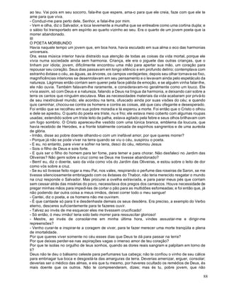 88
ao teu. Vai pois em seu socorro, fala-lhe que espere, ama-o para que ele creia, faze com que ele te
ame para que viva.
- Conduzi-me para perto dele, Senhor, e falai-lhe por mim.
- Vem e olha, diz o Salvador, e toca levemente a muralha que se entreabre como uma cortina dupla; e
o sábio foi transportado em espírito ao quarto vizinho ao seu. Era o quarto de um jovem poeta que ia
morrer abandonado.
III
O POETA MORIBUNDO
Havia naquele tempo um jovem que, em boa hora, havia escutado em sua alma o eco das harmonias
universais.
Ora, essa música interior havia distraído sua atenção de todas as coisas da vida mortal, porque ele
vivia numa sociedade ainda sem harmonia. Criança, ele era o joguete das outras crianças, que o
tinham por idiota; jovem, dificilmente encontrou uma mão para apertar sua mão, um coração para
repousar seu coração. Seus dias passavam em longo silêncio e em profundo delírio; contemplava com
estranho êxtase o céu, as águas, as árvores, os campos verdejantes; depois seu olhar tornava-se fixo,
magnificências interiores se desenrolavam em seu pensamento e o levavam ainda pelo espetáculo da
natureza. Lágrimas então corriam sem querer pela face pálida de emoção, e se alguém vinha falar-lhe,
ele não ouvia. Também falavam-lhe raramente, e consideravam-no geralmente como um louco. Ele
vivia assim, só com Deus e a natureza, falando a Deus na língua da harmonia, e deixando cair sobre a
terra os cantos que ninguém escutava. Mas as necessidades materiais da vida acabaram por privá-lo
de seu inextricável mundo; ele acordou na terra, ofuscado ainda por suas visões do céu; e quando
quis caminhar, chocou-se contra os homens e contra as coisas, até que caiu ofegante e desesperado.
Foi então que se recolheu em sua pobre moradia e lá esperou a morte. Foi então que o Cristo o olhou
e dele se apiedou. O quarto do poeta era triste, nu e frio; ele estava meio coberto com algumas roupas
usadas; estendido sobre um triste leito de palha, estava agitado pela febre e seus olhos brilhavam com
um fogo sombrio. O Cristo apareceu-lhe vestido com uma túnica branca, emblema da loucura, que
havia recebido de Herodes, e a fronte totalmente coroada de espinhos sangrentos e de uma auréola
de glória.
- Irmão, disse ao pobre doente olhando-o com um inefável amor, por que queres morrer?
- Porque já não se pode viver na terra quando se viu o céu, suspirou o poeta.
- E eu, no entanto, para viver e sofrer na terra, desci do céu, retomou Jesus
- Sois o filho de Deus e sois forte.
- E quis ser o filho do homem para ter fome, para temer e para chorar. Não desfaleci no Jardim das
Oliveiras? Não gemi sobre a cruz como se Deus me tivesse abandonado?
- Bem! eu, diz o doente, saio da vida como vós do Jardim das Oliveiras, e estou sobre o leito de dor
como vós sobre a cruz.
- Se eu só tivesse feito rogar a meu Pai, nos vales, respirando o perfume das roseiras de Saron, se me
tivesse silenciosamente embriagado com os êxtases do Thabor, não teria merecido resgatar o mundo
na cruz responde o Salvador. Mas procurei a ovelha extraviada, e para parar meus pés que corriam
sem cessar atrás das misérias do povo, necessitava dos pregos dos carrascos. Houve necessidade de
pregar minhas mãos para impedi-las de cortar o pão para as multidões esfomeadas; e foi então que, já
não podendo dar outra coisa a meus irmãos, deixei correr todo o meu sangue!
- Cantei, diz o poeta, e os homens não me ouviram.
- É que cantaste só para ti e desdenhaste demais os seus desdéns. Era preciso, a exemplo do Verbo
eterno, desceres suficientemente para te fazeres ouvir.
- Talvez ao invés de me esquecer eles me tivessem crucificado!
- Só então, ó meu irmão! teria sido belo morrer para ressuscitar glorioso!
- Mestre, ao invés de consolar-me em minha última hora, vindes assustar-me e dirigir-me
repreensões?
- Venho curar-te e inspirar-te a coragem de viver, para te fazer merecer uma morte tranqüila e plena
de imortalidade.
Por que queres viver somente no céu esses dias que Deus te dá para passar na terra?
Por que deixas perder-se nas aspirações vagas o imenso amor de teu coração?
Por que te isolas no orgulho de teus sonhos, quando as dores reais sangram e palpitam em torno de
ti?
Deus não te deu o bálsamo celeste para perfumares tua cabeça; não te confiou o vinho de seu cálice
para embriagar tua boca e desgostá-la das amarguras da terra. Deverias amenizar, erguer, consolar;
deverias ser o médico das almas, e eis que tu mesmo, por haveres ocultado os remédios de Deus, és
mais doente que os outros. Não te compreenderam, dizes; mas és tu, pobre jovem, que não
 