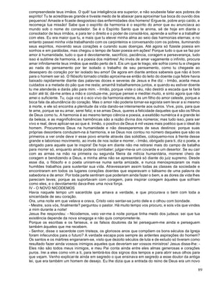 89
compreendeste teus irmãos. O quê! tua inteligência era superior, e não soubeste falar aos pobres de
espírito! Tu te acreditavas grande e tiveste medo de te abaixar para aproximar tua boca do ouvido dos
pequenos! Amaste e ficaste desgostoso das enfermidades dos homens! Ergue-te, pobre anjo caído, e
recomeça tua missão! Sabe que o espírito da harmonia é o espírito do amor que eu anunciava ao
mundo sob o nome do consolador. Se é o Espírito Santo que te anima, sê de hoje em diante o
consolador de teus irmãos, e para ter o direito e o poder de consolá-los, aprende a sofrer e a trabalhar
com eles. Eu era maior que tu, e mais que tu elevei minha alma ao seio das harmonias eternas; e no
entanto passei minha vida trabalhando com os carpinteiros e conversando com os pobres, iluminando
seus espíritos, movendo seus corações e curando suas doenças. Até agora só fizeste poesia em
sonhos e em parábolas, mas chegou o tempo de fazer poesia em ações! Porque tudo o que se faz por
amor à humanidade, tudo o que é devotamente, sacrifício, paciência, coragem e perseverança, tudo
isso é sublime de harmonia, é a poesia dos mártires! Ao invés de amar vagamente o infinito, procura
amar infinitamente teus irmãos que estão perto de ti. Eis um que te trago; ele sofria como tu e chegara
ao nada do pensamento por ter isolado o trabalho de seu pensamento, como tu chegaste ao
desespero do coração por ter isolado teu amor! De agora em diante ambos sabereis que não é bom
para o homem ser só. O filósofo tornado cristão aproxima-se então do leito do doente cuja febre havia
baixado rapidamente diante das palavras doces e severas de Jesus e lhe diz: - Irmão, aceita meus
cuidados e a metade do pão que me resta; amanhã trabalharemos juntos, e quando eu estiver doente
tu me atenderás e darás pão para mim. - Irmão, porque viste o céu, não destrói a escada que te fará
subir até lá; dá-me antes a mão e conduze-me, porque pensei e meditei muito, e sinto agora que não
amei o suficiente. Tu, cuja voz é o eco vivo da harmonia eterna, és um filho do amor celeste, porque a
boca fala da abundância do coração. Mas o amor não poderia tornar-se egoísta sem levar a si mesmo
à morte, e ele só encontra a plenitude da vida dando-se inteiramente aos outros. Vive, pois, para que
te ame, porque se eu amar, serei feliz; e se amas Deus, queres a felicidade daqueles que são os filhos
de Deus como tu. A harmonia é ao mesmo tempo ciência e poesia, a exatidão numérica é a grande lei
da beleza, e as magnificências harmônicas são a razão divina dos números; mas tudo isso, para ser
vivo e real, deve aplicar-se ao que é. Irmão, o positivo de Deus é mil vezes mais poético que o ideal do
homem. Procuremos Deus na humanidade e não desesperemos de seus destinos: porque suas
próprias desordens conduzem-na à harmonia, e se Deus nos contou no número daqueles que são os
primeiros a ver onde deve ir esse povo errante através das solidões, coloquemo-nos à frente desse
grande e laborioso movimento, ao invés de nos isolar e morrer, - Irmão, obrigado para ti, diz o poeta, e
obrigado para aquele que te inspira! De hoje em diante não me retirarei mais do campo de batalha
para morrer só, enquanto ainda poderia combater; julgar-me-ia um covarde e um desertor. Se eu cair
com as armas na mão na primeira ou segunda fileira da milícia humanitária, morrerei cheio de
coragem e bendizendo a Deus, e minha alma não se apresentará só diante do juiz supremo. Desde
esse dia, o filósofo e o poeta uniram-se numa santa amizade, e nunca menosprezaram os mais
humildes trabalhos para sustentar sua vida. Atravessaram assim todas as classes da sociedade e
encontraram em todos os lugares corações doentes que esperavam o bálsamo de uma palavra de
sabedoria e de amor. Por toda parte sentiram que poderiam ainda fazer o bem, e as dores da vida lhes
pareciam leves; porque as suportavam com coragem, para inspirar coragem àqueles que sofriam
como eles, e o devotamento dava-lhes uma nova força.
IV - O NOVO NICODEMOS
Havia naquele tempo um sacerdote que amava a verdade, e que procurava o bem com toda a
sinceridade de seu coração.
Ora, uma noite em que velava e orava, Cristo veio sentar-se junto dele e o olhou com bondade.
- Mestre, sois vós, finalmente? perguntou o pastor. Há muito tempo vos procuro, e sois vós que vindes
a mim durante a noite!
Jesus lhe respondeu: - Nicodemos, veio ver-me à noite porque tinha medo dos judeus: sei que tua
existência depende da nova sinagoga e não quis comprometer-te.
Porque os escribas e os fariseus, e os falsos doutores da lei perseguem-me ainda e perseguem
também àqueles que me recebem.
- Senhor, disse o sacerdote com tristeza, os gloriosos anos que compõem os bons séculos da Igreja
foram infecundos para o futuro? A verdade escapa pois sempre às ardentes aspirações do homem?
Os santos e os mártires enganaram-se, visto que dezoito séculos de luta e de estudo só tiveram como
resultado fazer ainda vossos inimigos aqueles que deveriam ser vossos ministros! Jesus disse-lhe: -
Eles não são todos meus inimigos, e meu Pai conta ainda entre eles almas generosas e corações
puros. Irei a eles como vim a ti, para lembrá-los dos signos dos tempos e para abrir seus olhos para
que vejam. Venho explicar-te ainda em segredo o que ensinava em segredo a esse doutor da antiga
lei, que era também um homem de desejo. Eu lhe dizia que a entrada do reino de Deus era um novo
 