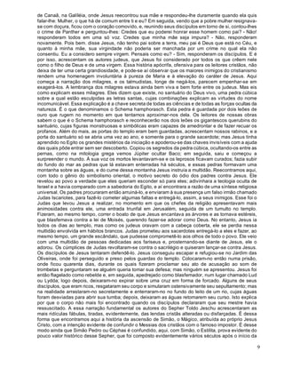 9
de Canaã, na Galíléia, onde Jesus reecontrou sua mãe e respondeu-lhe duramente quando ela quis
falar-lhe: Mulher, o que há de comum entre ti e eu? Em seguida, vendo que a pobre mulher resignava-
se com doçura, ficou com o coração comovido, e, reunindo seus discípulos em torno de si, contou-lhes
o crime de Panther e perguntou-lhes: Credes que eu poderei honrar esse homem como pai? - Não!
responderam todos em uma só voz. Credes que minha mãe seja impura? - Não, responderam
novamente. Pois bem. disse Jesus, não tenho pai sobre a terra, meu pai é Deus que está no Céu, e
quanto à minha mãe, sua virgindade não poderia ser manchada por um crime no qual ela não
consentiu. Eu a considero sempre virgem. Pensais como eu? - Sim, responderam os discípulos. E é
por isso, acrescentam os autores judeus, que Jesus foi considerado por todos os que crêem nele
como o filho de Deus e de uma virgem. Essa história apócrifa, ofensiva para os leitores cristãos, não
deixa de ter uma certa grandiosidade, e pode-se aí observar que os maiores inimigos do cristianismo
rendem uma homenagem involuntária à pureza de Maria e à elevação do caráter de Jesus. Aqui
começa a narração dos milagres, e os talmudistas, longe de negá-los, parecem empenhar-se em
exagerá-los. A lembrança dos milagres estava ainda bem viva e bem forte entre os judeus. Mas eis
como explicam esses milagres. Eles dizem que existe, no santuário do Deus vivo, uma pedra cúbica
sobre a qual estão esculpidas as letras santas, cujas combinações explicam as virtudes do nome
incomunicável. Essa explicação é a chave secreta de todas as ciências e de todas as forças ocultas da
natureza. É o que denominamos o Schema hamphorasch. Esta pedra é guardada por dois leões de
ouro que rugem no momento em que tentamos aproximar-nos dela. Os leitores de nossas obras
sabem o que é o Schema hamphorasch e reconhecerão nos dois leões os gigantescos querubins do
santuário, cujas figuras monstruosas e simbólicas eram capazes de amedrontar e de fazer recuar os
profanos. Além do mais, as portas do templo eram bem guardadas, acrescentam nossos rabinos, e a
porta do santuário só se abria uma vez ao ano, e somente para o grande sacerdote; mas Jesus tinha
aprendido no Egito os grandes mistérios da iniciação e apoderou-se das chaves invisíveis com a ajuda
das quais pôde entrar sem ser descoberto. Copiou os segredos da pedra cúbica, ocultando-os entre as
pernas, como na mitologia grega vemos Júpiter ocultar Baco; em seguida, saiu e começou a
surpreender o mundo. À sua voz os mortos levantavam-se e os leprosos ficavam curados; fazia subir
do fundo do mar as pedras que lá estavam enterradas há séculos, e essas pedras formavam uma
montanha sobre as águas, e do cume dessa montanha Jesus instruía a multidão. Reecontramos aqui,
com todo o gênio do simbolismo oriental, o motivo secreto do ódio dos padres contra Jesus. Ele
revelou ao povo a verdade que eles queriam esconder só para eles; adivinhara a teologia oculta de
Israel e a havia comparado com a sabedoria do Egito, e aí encontrara a razão de uma síntese religiosa
universal. Os padres procuraram então arruiná-lo, e enviaram à sua presença um falso irmão chamado
Judas Iscariotes, para fazê-lo cometer algumas faltas e entregá-lo, assim, a seus inimigos. Esse foi o
Judas que levou Jesus a realizar, no momento em que os chefes da religião apresentavam mais
animosidades contra ele, uma entrada triunfal em Jerusalém, seguida de um tumulto no templo.
Fizeram, ao mesmo tempo, correr o boato de que Jesus encantava as árvores e as tornava estéreis,
que blasfemava contra a lei de Moisés, querendo fazer-se adorar como Deus. No entanto, Jesus ia
todos os dias ao templo, mas como os judeus oravam com a cabeça coberta, ele se perdia nessa
multidão envolvida em hábitos brancos. Judas prometeu aos sacerdotes entregá-lo a eles e fazer, ao
mesmo tempo, um grande escândalo, que pudesse comprometê-lo aos olhos de todo o povo. Ele veio
com uma multidão de pessoas dedicadas aos fariseus e, prosternando-se diante de Jesus, ele o
adorou. Os cúmplices de Judas revoltaram-se contra o sacrilégio e quiseram lançar-se contra Jesus.
Os discípulos de Jesus tentaram defendê-lo. Jesus conseguiu escapar e refugiou-se no Jardim das
Oliveiras, onde foi perseguido e preso pelos guardas do templo. Colocaram-no então numa prisão,
onde ficou quarenta dias, durante os quais fizeram proclamar seu ato de acusação ao som de
trombetas e perguntaram se alguém queria tomar sua defesa; mas ninguém se apresentou. Jesus foi
então flagelado como rebelde e, em seguida, apedrejado como blasfemador, num lugar chamado Lud
ou Lydda; logo depois, deixaram-no expirar sobre uma cruz em forma de forcado. Alguns de seus
discípulos, que eram ricos, resgataram seu corpo e simularam ostensivamente seu sepultamento; mas
na realidade arrastaram-no secretamente e enterraram-no no fundo do leito de um rio, cujas águas
foram desviadas para abrir sua tumba; depois, deixaram as águas retomarem seu curso. Isto explica
por que o corpo não mais foi encontrado quando os discípulos declararam que seu mestre havia
ressuscitado. A essa narração fundamental os autores do Sepher Toldo Jeschu acrescentaram as
mais ridículas fábulas, tiradas, evidentemente, das lendas cristãs alteradas ou disfarçadas. É dessa
forma que encontramos aqui a história da ascensão de Simão, o Mágico, atribuída ao próprio Jesus
Cristo, com a intenção evidente de confundir o Messias dos cristãos com o famoso impostor. É desse
modo ainda que Simão Pedro ou Céphas é confundido, aqui, com Simão, o Estilita, prova evidente do
pouco valor histórico desse Sepher, que foi composto evidentemente vários séculos após o início da
 