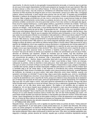 90
nascimento. A vida do mundo é uma geração incessantemente renovada, e é preciso que os germes
do ano que morre sejam depositados na terra para preparar as riquezas do ano que nascerá. Mas não
se deve colocar o vinho novo nos velhos frascos. A vinha de meu Pai nunca é estéril, e de ano para
ano renova seus frutos, mas ele chama os vinhateiros em diferentes horas do dia. É por isso que eu
chamava os fiéis doutores da antiga lei para um novo nascimento, porque sua velha mãe, a sinagoga
judaica, estava moribunda, e para nascer seria preciso sair de seu seio. E aqueles que acreditaram
deixaram o cadáver da sinagoga mas ficaram unidos à sua alma, e foram os primeiros filhos da Igreja
universal. Mas a Igreja universal era um céu novo e uma terra nova; e para renovar todas as coisas
precisava lutar primeiramente contra todos os poderes da terra e do céu. É por esse motivo que os
primeiros cristãos construíram uma arca para lutar contra o furor dos ventos e a elevação das águas.
Essa arca foi a Igreja hierárquica, a santa Igreja católica, a guardiã do símbolo da unidade. Tanto que
a arca é levada pelas águas, caminha sob o sopro de Deus, e é em seu seio que toda alma viva
procura um refúgio: - mas se ela parar, a nova família deverá sair para povoar novamente o mundo, e
está aí o novo nascimento de que te falei. O sacerdote lhe diz: - Senhor, devo sair da Igreja católica?
Mas a que outra Igreja poderia reunir-me? - Não te digo para sair da Igreja católica, retoma Jesus, mas
convido-te a nela entrar. Digo-te que te separes das sombras para começares a viver na luz. Digo-te
que saias da escola para entrares na sociedade e nela aplicares a ciência que deves adquirir! Eu não
tinha vindo para destruir a lei antiga, mas para lhe dar cumprimento, e venho agora para cumprir a
nova lei. Não disse eu: Crede primeiramente e compreendereis depois, e conhecereis a verdade, e a
verdade vos tornará livres? Não disse eu que minha segunda aparição seria como o relâmpago que
fustiga os olhos de todos e que brilha ao mesmo tempo sobre o mundo inteiro? Não anunciei eu que o
espírito de inteligência viria e que sugeriria a meus discípulos o complemento de minhas palavras? E
não dizem vossos símbolos que o espírito de inteligência é o espírito de amor que deve operar uma
criação nova e que rejuvenescerá a face da terra? Ora, não é o espírito do amor o espírito de ordem e
de harmonia que deve associar todos os homens e fazê-los comungar com a unidade divina e
humana? Saí pois de todos os liames que impedem os irmãos de caminharem junto de seus irmãos,
derrubai as barreiras que separam, ampliai as moradas que se isolam, fugi das doutrinas que
reprovam uns e escolhem outros, saí da sinagoga cega, entrai na Igreja católica, que não é mais agora
um conventículo de padres e de doutores, mas a associação universal de todos os homens de
inteligência e de amor. - Senhor, disse o sacerdote, farei tudo o que me disseres. Onde irei primeiro e
como começarei? - Ficai onde estais, diz Jesus, e fazei o que tendes a fazer. Instruí as crianças,
catequizai os pobres, visitai os doentes e orais pelo povo. Que nada seja mudado em vossas obras,
mas que um amor universal vivifique e as fecunde! Pregai a misericórdia e a paz, pregai a modéstia e
o perdão das injúrias, pregai as santas aspirações voltadas para Deus e a união entre os irmãos! Que
a caridade seja a lei de vossa alma, e não imporeis à consciência dos outros constrangimentos
desesperantes! Sede doces e humildes de coração como meus primeiros discípulos, quando falardes
às mulheres, às crianças e ao povo pobre; mas sede inflexíveis como meus mártires, quando vos
quiserem corromper ou intimidar! O que te digo, digo-o para todos aqueles que, como tu, acreditarão
no espírito de inteligência e de amor, e é por esse motivo que dirijo a palavra a muitos. Não confundais
o espírito de abstinência com o espírito de morte, porque só ordenei a meus discípulos de se absterem
por um tempo das riquezas de seus pais, para que aprendessem a usá-las dignamente. Em verdade te
digo que não vim para matar a carne, mas para salvá-la submetendo-a ao espírito. Porque não deve
haver divisão entre o espírito e a arne do homem; Deus os criou e abençoou igualmente. O espírito é o
rei da carne; um rei não deve reinar para destruir. Os órgãos e os sentidos são os sujeitos da
inteligência. Um rei deve impedir seus subalternos de fazerem o mal; mas deve também prover sua
prosperidade e sua felicidade. A atração não é pois a lei geral dos seres, e o equilíbrio não é a
harmonia das atrações? Que o espírito pois não destrua a carne, e que a carne não apague o espírito.
Porque um ou outro desses excessos seria a morte! Ora, não vim dar morte àqueles que vivem, vim
para trazer saúde àqueles que estavam doentes e vida àqueles que estavam mortos! Tendo dito essas
coisas, Jesus desapareceu ao olhar do bom padre e deixou-o cheio de esperança e de coragem; pois
ele via a força de Deus relevar de tempos em tempos as fraquezas dos homens e compreendia como
a religião caminha através dos séculos crescendo e triunfando sempre.
V - O TÚMULO DE SÃO JOÃO
Naquele tempo, Jesus percorreu com a rapidez do espírito todos os pontos da terra. Todos estavam
tristes e aguardavam. E por toda parte o Cristo ainda estava só, no Jardim das Oliveiras. Ele entrou
como um pobre peregrino na basílica de São Pedro onde ninguém o reconheceu, aproximou-se do
túmulo dos apóstolos para ver se suas relíquias estavam prontas para a ressurreição; mas as cinzas
dos santos estavam frias e eles continuavam a dormir seu sono. Ora, ele é um desses apóstolos que,
segundo a tradição, jamais deveria ter morrido; aquele que a pintura simbólica representa sempre
 