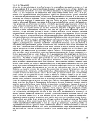 93
VII - A ÚLTIMA VISÃO
Acima das formas materiais e da atmosfera terrestre, há uma região em que as almas lançam-se livres
de suas cadeias. É lá que os aromas etéreos obedecem ao pensamento, revestindo-o de todos os
esplendores da forma ideal e povoando maravilhosas belezas do mundo espiritual, da poesia e das
visões. É a essa região que nos arrastam os mais belos sonhos durante nosso sono, e é lá que,
durante suas vigílias laboriosas, a inspiração eleva o gênio dos grandes poetas a quem o sentimento
de harmonia fez pressentir em todos os tempos os grandes destinos humanos. É lá que vivem as
imagens e que reinam as analogias. Porque a poesia está nas imagens; e a harmonia das imagens é
essencialmente analógica. É nessa região ideal que Ésquilo via sofrer Prometeu, e que Moisés
escutava falar Jeová. É lá que o maior poeta do Oriente, a águia de Patmos, o chantre do Apocalipse,
via a Igreja cristã sob a forma de uma mulher em trabalho que dava à luz penosamente o homem do
futuro. É nesse mundo maravilhoso da poesia e das visões que Deus apareceu-lhe encoberto de luz, e
tendo na mão o Evangelho eterno que se abria lentamente, enquanto os flagelos agiam sobre o
mundo e os anjos exterminadores limpavam a terra para dar lugar à cidade da unidade santa e da
harmonia, a nova Jerusalém que descia do céu totalmente edificada, porque a idéia da harmonia
existe em Deus e se realizará por si só na terra quando os homens compreenderem. A figura gloriosa
do Cristo, depois de ter percorrido a terra, subiu a essa região etérea, e lá o Redentor fez ver ao anjo,
outrora rebelde e doravante regenerado, a grande assembléia dos mártires. Lá, encontravam-se todas
as vítimas do despotismo humano, todos aqueles que prefeririam morrer a mentir para a consciência;
As vítimas de Antíoco, os mártires da antiga Roma e os suplícios da Roma nova. Uns por crenças
legítimas, outros por ilusões e sonhos, eles tinham corajosamente afrontado a tirania dos homens, e
todos eram puros perante Deus, porque tinham sofrido para conservar o mais nobre e mais belo de
seus dons: a liberdade! Por muito tempo suas almas vestidas de túnicas brancas manchadas de
sangue gemeram sob o altar e pediram justiça: mas finalmente chegara o dia e todos juntos, com
palmas na mão, avançavam e se colocavam frente ao Redentor. O Cristo apareceu no meio deles,
entre sua mãe e o anjo arrependido, e perguntou-lhes que vingança queriam de seus perseguidores. -
Senhor, que suas almas nos sejam dadas, a fim de que possamos deles dispor para a eternidade,
como eles dispuseram de nós no tempo. O Cristo, então, restituiu-lhes as chaves do céu e do inferno e
lhes disse: - As almas de vossos perseguidores são vossas. Então um grito de alegria e triunfo
ressoou das profundezas do céu até as profundezas do abismo, as almas dos mártires abriram as
portas do inferno e estenderam a mão a seus carrascos. Cada condenado encontrou um eleito como
protetor: o céu ampliou seu espaço e a virgem-mãe chorou de alegria vendo estreitar-se em torno dela
tantos filhos que acreditava perdidos para sempre. Enquanto o céu inteiro sorria com esse magnífico
espetáculo, via-se sobre a terra erguer-se um novo sol e a noite dobrar seus véus em direção ao
Ocidente. As nuvens sombrias do passado desvaneciam-se carregadas de fantasmas; eram as
sombras das grandes monarquias extintas e dos velhos cultos desaparecidos. Entre a noite e a aurora
nascente o crepúsculo branqueava a cabeça de um velho que estava sentado com o rosto voltado
para o Oriente. Era o viajante dos séculos cristãos, o maldito da civilização bárbara, o tipo dos párias,
o velho Aaswerus que repousava. O povo finalmente, tinha uma pátria, e o judeu errante obtivera seu
perdão. A terra tornara-se o templo de Deus. A associação universal realizara a caridade cristã. Todos
viviam e trabalhavam para si e cada um para todos. Cada um desfrutava em paz do fruto de suas
obras, e nenhum dos filhos de Deus padecia de fome perto da mesa de seu pai, porque o trabalho
repartido igualmente facilitava a vida de todos. A associação centuplicara as riquezas da terra, e a
união de todos os interesses dera aos trabalhos do homem uma direção tão divina e uma força tão
maravilhosa, que as próprias estações mudaram, e havia, segundo a promessa do apóstolo, um céu
novo e uma terra nova, e Jesus disse ao anjo da liberdade e do gênio: - Eis a obra que deves concluir.
Eis a nova cidade da inteligência e do amor. A terra está pronta, ela estremece de esperança. Os
homens vêem-na agora como a vira outrora o profeta, coberta de cinzas e de ossaturas; mas uma vida
nova já fermenta nessa cinza, e uma vibração divina percorre essas ossaturas dessecadas.
Brevemente elas se levantarão ao apelo do novo espírito, e um novo povo cobrirá os campos da terra.
A humanidade sairá então de um longo sono, e lhe parecerá ver o dia pela primeira vez! Tendo dito
essas palavras, o Cristo prosternou-se diante do trono de seu pai, dizendo: - Senhor, que vossa
vontade seja feita assim na terra como no céu! E a virgem, que caracteriza a mulher regenerada, e o
anjo da liberdade tornado o gênio da ordem e da harmonia, e todos os mártires consolados, e todos os
condenados penitentes e libertos de suas penas, responderam todos juntos a palavra misteriosa que
une a vontade das criaturas à do Criador, e todas as forças humanas ao poder divino: Amém!
SCA
 