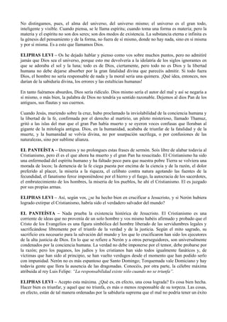 No distingamos, pues, el alma del universo, del universo mismo; el universo es el gran todo,
inteligente y visible. Cuando piensa, se le llama espíritu; cuando toma una forma es materia; pero la
materia y el espíritu no son dos seres; son dos modos de existencia. La substancia eterna e infinita es
la génesis del pensamiento y de la forma, no fuera de sí mismo, donde no hay nada, sino en sí misma
y por sí misma. Es a esto que llamamos Dios.
ELIPHAS LEVI – Os he dejado hablar y pienso como vos sobre muchos puntos, pero no admitiré
jamás que Dios sea el universo, porque esto me devolvería a la idolatría de los siglos ignorantes en
que se adoraba el sol y la luna; todo es de Dios, ciertamente, pero todo no es Dios y la libertad
humana no debe dejarse absorber por la gran fatalidad divina que parecéis admitir. Si todo fuera
Dios, el hombre no sería responsable de nada y la moral sería una quimera. ¡Qué idea, entonces, nos
darían de la sabiduría divina, los errores y las estulticias humanas!
En tanto fuéramos absurdos, Dios sería ridículo. Dios mismo sería el autor del mal y así se negaría a
sí mismo, o más bien, la palabra de Dios no tendría ya sentido razonable. Dejemos al dios Pan de los
antiguos, sus flautas y sus cuernos.
Cuando Jesús, muriendo sobre la cruz, hubo proclamado la inviolabilidad de la conciencia humana y
la libertad de la fe, confirmada por el derecho al martirio, un piloto misterioso, llamado Thamuz,
gritó a las islas del mar que el gran Pan había muerto y se oyeron voces confusas que lloraban al
gigante de la mitología antigua. Dios, en la humanidad, acababa de triunfar de la fatalidad y de la
muerte, y la humanidad se volvía divina, no por usurpación sacrílega, o por confusiones de las
naturalezas, sino por sublime alianza.
EL PANTEÍSTA – Deteneos y no prolongues estas frases de sermón. Sois libre de alabar todavía al
Cristianismo, pero él es el que ahora ha muerto y el gran Pan ha resucitado. El Cristianismo ha sido
una enfermedad del espíritu humano y ha faltado poco para que nuestra pobre Tierra se volviera una
morada de locos; la demencia de la fe ciega puesta por encima de la ciencia y de la razón, el dolor
preferido al placer, la miseria a la riqueza, el celibato contra natura agotando las fuentes de la
fecundidad, el fanatismo feroz imponiéndose por el hierro y el fuego, la autocracia de los sacerdotes,
el embrutecimiento de los hombres, la miseria de los pueblos, he ahí el Cristianismo. El es juzgado
por sus propias armas.
ELIPHAS LEVI – Así, según vos, ¿se ha hecho bien en crucificar a Jesucristo, y si Nerón hubiera
logrado extirpar el Cristianismo, habría sido el verdadero salvador del mundo?
EL PANTEÍSTA – Nada prueba la existencia histórica de Jesucristo. El Cristianismo es una
corriente de ideas que no provenía de un solo hombre y vos mismo habéis afirmado y probado que el
Cristo de los Evangelios es una figura simbólica del hombre liberado de las servidumbres legales y
sacrificándose libremente por el triunfo de la verdad y de la justicia. Según el mito sagrado, su
sacrificio era necesario para la salvación del mundo y los que lo crucificaron han sido los ejecutores
de la alta justicia de Dios. En lo que se refiere a Nerón y a otros perseguidores, son universalmente
condenados por la conciencia humana. La verdad no debe imponerse por el temor, debe probarse por
la razón; pero los paganos, los judíos y los cristianos han sido todos igualmente fanáticos y, de
víctimas que han sido al principio, se han vuelto verdugos desde el momento que han podido serlo
con impunidad. Nerón no es más espantoso que Santo Domingo; Torquemada vale Domiciano y hay
todavía gente que llora la ausencia de las dragonadas. Conocéis, por otra parte, la célebre máxima
atribuida al rey Luis Felipe: “La responsabilidad existe sólo cuando no se triunfa”.
ELIPHAS LEVI – Acepto esta máxima. ¿Qué es, en efecto, una cosa lograda? Es cosa bien hecha.
Hacer bien es triunfar, y aquel que no triunfa, es más o menos responsable de su torpeza. Las cosas,
en efecto, están de tal manera ordenadas por la sabiduría suprema que el mal no podría tener un éxito
 