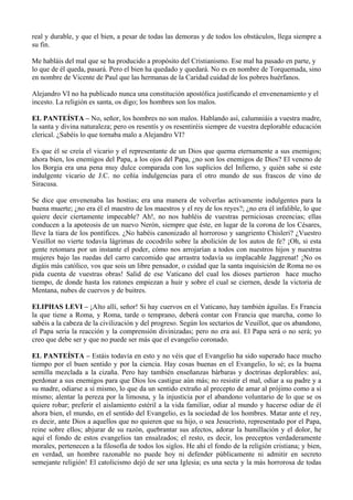 real y durable, y que el bien, a pesar de todas las demoras y de todos los obstáculos, llega siempre a
su fin.
Me habláis del mal que se ha producido a propósito del Cristianismo. Ese mal ha pasado en parte, y
lo que de él queda, pasará. Pero el bien ha quedado y quedará. No es en nombre de Torquemada, sino
en nombre de Vicente de Paul que las hermanas de la Caridad cuidad de los pobres huérfanos.
Alejandro VI no ha publicado nunca una constitución apostólica justificando el envenenamiento y el
incesto. La religión es santa, os digo; los hombres son los malos.
EL PANTEÍSTA – No, señor, los hombres no son malos. Hablando así, calumniáis a vuestra madre,
la santa y divina naturaleza; pero os resentís y os resentiréis siempre de vuestra deplorable educación
clerical. ¿Sabéis lo que tornaba malo a Alejandro VI?
Es que él se creía el vicario y el representante de un Dios que quema eternamente a sus enemigos;
ahora bien, los enemigos del Papa, a los ojos del Papa, ¿no son los enemigos de Dios? El veneno de
los Borgia era una pena muy dulce comparada con los suplicios del Infierno, y quién sabe si este
indulgente vicario de J.C. no ceñía indulgencias para el otro mundo de sus frascos de vino de
Siracusa.
Se dice que envenenaba las hostias; era una manera de volverlas activamente indulgentes para la
buena muerte; ¿no era él el maestro de los maestros y el rey de los reyes?; ¿no era él infalible, lo que
quiere decir ciertamente impecable? Ah!, no nos habléis de vuestras perniciosas creencias; ellas
conducen a la apoteosis de un nuevo Nerón, siempre que éste, en lugar de la corona de los Césares,
lleve la tiara de los pontífices. ¿No habéis canonizado al horroroso y sangriento Chisleri? ¿Vuestro
Veuillot no vierte todavía lágrimas de cocodrilo sobre la abolición de los autos de fe? ¡Oh, si esta
gente retomara por un instante el poder, cómo nos arrojarían a todos con nuestros hijos y nuestras
mujeres bajo las ruedas del carro carcomido que arrastra todavía su implacable Jaggrenat! ¡No os
digáis más católico, vos que sois un libre pensador, o cuidad que la santa inquisición de Roma no os
pida cuenta de vuestras obras! Salid de ese Vaticano del cual los dioses partieron hace mucho
tiempo, de donde hasta los ratones empiezan a huir y sobre el cual se ciernen, desde la victoria de
Mentana, nubes de cuervos y de buitres.
ELIPHAS LEVI – ¡Alto allí, señor! Si hay cuervos en el Vaticano, hay también águilas. Es Francia
la que tiene a Roma, y Roma, tarde o temprano, deberá contar con Francia que marcha, como lo
sabéis a la cabeza de la civilización y del progreso. Según los sectarios de Veuillot, que os abandono,
el Papa sería la reacción y la comprensión divinizadas; pero no era así. El Papa será o no será; yo
creo que debe ser y que no puede ser más que el evangelio coronado.
EL PANTEÍSTA – Estáis todavía en esto y no véis que el Evangelio ha sido superado hace mucho
tiempo por el buen sentido y por la ciencia. Hay cosas buenas en el Evangelio, lo sé; es la buena
semilla mezclada a la cizaña. Pero hay también enseñanzas bárbaras y doctrinas deplorables: así,
perdonar a sus enemigos para que Dios los castigue aún más; no resistir el mal, odiar a su padre y a
su madre, odiarse a sí mismo, lo que da un sentido extraño al precepto de amar al prójimo como a sí
mismo; alentar la pereza por la limosna, y la injusticia por el abandono voluntario de lo que se os
quiere robar; preferir el aislamiento estéril a la vida familiar, odiar al mundo y hacerse odiar de él
ahora bien, el mundo, en el sentido del Evangelio, es la sociedad de los hombres. Matar ante el rey,
es decir, ante Dios a aquellos que no quieren que su hijo, o sea Jesucristo, representado por el Papa,
reine sobre ellos; abjurar de su razón, quebrantar sus afectos, adorar la humillación y el dolor, he
aquí el fondo de estos evangelios tan ensalzados; el resto, es decir, los preceptos verdaderamente
morales, pertenecen a la filosofía de todos los siglos. He ahí el fondo de la religión cristiana; y bien,
en verdad, un hombre razonable no puede hoy ni defender públicamente ni admitir en secreto
semejante religión! El catolicismo dejó de ser una Iglesia; es una secta y la más horrorosa de todas
 