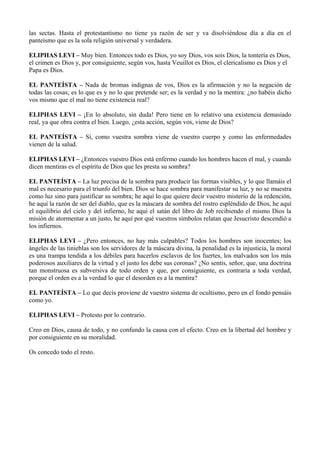 las sectas. Hasta el protestantismo no tiene ya razón de ser y va disolviéndose día a día en el
panteísmo que es la sola religión universal y verdadera.
ELIPHAS LEVI – Muy bien. Entonces todo es Dios, yo soy Dios, vos sois Dios, la tontería es Dios,
el crimen es Dios y, por consiguiente, según vos, hasta Veuillot es Dios, el clericalismo es Dios y el
Papa es Dios.
EL PANTEÍSTA – Nada de bromas indignas de vos, Dios es la afirmación y no la negación de
todas las cosas; es lo que es y no lo que pretende ser; es la verdad y no la mentira: ¿no habéis dicho
vos mismo que el mal no tiene existencia real?
ELIPHAS LEVI – ¡En lo absoluto, sin duda! Pero tiene en lo relativo una existencia demasiado
real, ya que obra contra el bien. Luego, ¿esta acción, según vos, viene de Dios?
EL PANTEÍSTA – Sí, como vuestra sombra viene de vuestro cuerpo y como las enfermedades
vienen de la salud.
ELIPHAS LEVI – ¿Entonces vuestro Dios está enfermo cuando los hombres hacen el mal, y cuando
dicen mentiras es el espíritu de Dios que les presta su sombra?
EL PANTEÍSTA – La luz precisa de la sombra para producir las formas visibles, y lo que llamáis el
mal es necesario para el triunfo del bien. Dios se hace sombra para manifestar su luz, y no se muestra
como luz sino para justificar su sombra; he aquí lo que quiere decir vuestro misterio de la redención,
he aquí la razón de ser del diablo, que es la máscara de sombra del rostro espléndido de Dios, he aquí
el equilibrio del cielo y del infierno, he aquí el satán del libro de Job recibiendo el mismo Dios la
misión de atormentar a un justo, he aquí por qué vuestros símbolos relatan que Jesucristo descendió a
los infiernos.
ELIPHAS LEVI – ¿Pero entonces, no hay más culpables? Todos los hombres son inocentes; los
ángeles de las tinieblas son los servidores de la máscara divina, la penalidad es la injusticia, la moral
es una trampa tendida a los débiles para hacerlos esclavos de los fuertes, los malvados son los más
poderosos auxiliares de la virtud y el justo les debe sus coronas? ¿No sentís, señor, que, una doctrina
tan monstruosa es subversiva de todo orden y que, por consiguiente, es contraria a toda verdad,
porque el orden es a la verdad lo que el desorden es a la mentira?
EL PANTEÍSTA – Lo que decís proviene de vuestro sistema de ocultismo, pero en el fondo pensáis
como yo.
ELIPHAS LEVI – Protesto por lo contrario.
Creo en Dios, causa de todo, y no confundo la causa con el efecto. Creo en la libertad del hombre y
por consiguiente en su moralidad.
Os concedo todo el resto.
 