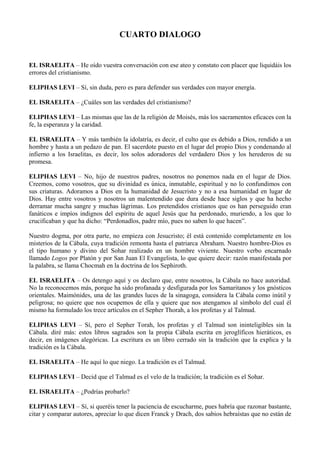 CUARTO DIALOGO
EL ISRAELITA – He oído vuestra conversación con ese ateo y constato con placer que liquidáis los
errores del cristianismo.
ELIPHAS LEVI – Sí, sin duda, pero es para defender sus verdades con mayor energía.
EL ISRAELITA – ¿Cuáles son las verdades del cristianismo?
ELIPHAS LEVI – Las mismas que las de la religión de Moisés, más los sacramentos eficaces con la
fe, la esperanza y la caridad.
EL ISRAELITA – Y más también la idolatría, es decir, el culto que es debido a Dios, rendido a un
hombre y hasta a un pedazo de pan. El sacerdote puesto en el lugar del propio Dios y condenando al
infierno a los Israelitas, es decir, los solos adoradores del verdadero Dios y los herederos de su
promesa.
ELIPHAS LEVI – No, hijo de nuestros padres, nosotros no ponemos nada en el lugar de Dios.
Creemos, como vosotros, que su divinidad es única, inmutable, espiritual y no lo confundimos con
sus criaturas. Adoramos a Dios en la humanidad de Jesucristo y no a esa humanidad en lugar de
Dios. Hay entre vosotros y nosotros un malentendido que dura desde hace siglos y que ha hecho
derramar mucha sangre y muchas lágrimas. Los pretendidos cristianos que os han perseguido eran
fanáticos e impíos indignos del espíritu de aquel Jesús que ha perdonado, muriendo, a los que lo
crucificaban y que ha dicho: “Perdonadlos, padre mío, pues no saben lo que hacen”.
Nuestro dogma, por otra parte, no empieza con Jesucristo; él está contenido completamente en los
misterios de la Cábala, cuya tradición remonta hasta el patriarca Abraham. Nuestro hombre-Dios es
el tipo humano y divino del Sohar realizado en un hombre viviente. Nuestro verbo encarnado
llamado Logos por Platón y por San Juan El Evangelista, lo que quiere decir: razón manifestada por
la palabra, se llama Chocmah en la doctrina de los Sephiroth.
EL ISRAELITA – Os detengo aquí y os declaro que, entre nosotros, la Cábala no hace autoridad.
No la reconocemos más, porque ha sido profanada y desfigurada por los Samaritanos y los gnósticos
orientales. Maimónides, una de las grandes luces de la sinagoga, considera la Cábala como inútil y
peligrosa; no quiere que nos ocupemos de ella y quiere que nos atengamos al símbolo del cual él
mismo ha formulado los trece artículos en el Sepher Thorah, a los profetas y al Talmud.
ELIPHAS LEVI – Sí, pero el Sepher Torah, los profetas y el Talmud son ininteligibles sin la
Cábala. diré más: estos libros sagrados son la propia Cábala escrita en jeroglíficos hieráticos, es
decir, en imágenes alegóricas. La escritura es un libro cerrado sin la tradición que la explica y la
tradición es la Cábala.
EL ISRAELITA – He aquí lo que niego. La tradición es el Talmud.
ELIPHAS LEVI – Decid que el Talmud es el velo de la tradición; la tradición es el Sohar.
EL ISRAELITA – ¿Podrías probarlo?
ELIPHAS LEVI – Sí, si queréis tener la paciencia de escucharme, pues habría que razonar bastante,
citar y comparar autores, apreciar lo que dicen Franck y Drach, dos sabios hebraístas que no están de
 