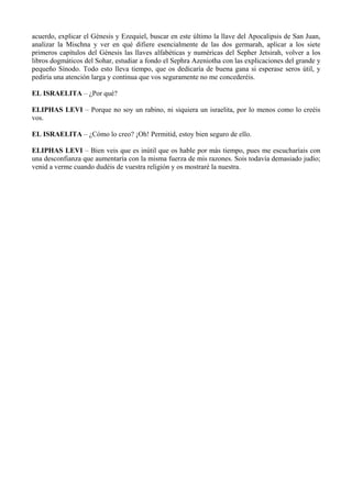 acuerdo, explicar el Génesis y Ezequiel, buscar en este último la llave del Apocalipsis de San Juan,
analizar la Mischna y ver en qué difiere esencialmente de las dos germarah, aplicar a los siete
primeros capítulos del Génesis las llaves alfabéticas y numéricas del Sepher Jetsirah, volver a los
libros dogmáticos del Sohar, estudiar a fondo el Sephra Azeniotha con las explicaciones del grande y
pequeño Sínodo. Todo esto lleva tiempo, que os dedicaría de buena gana si esperase seros útil, y
pediría una atención larga y continua que vos seguramente no me concederéis.
EL ISRAELITA – ¿Por qué?
ELIPHAS LEVI – Porque no soy un rabino, ni siquiera un israelita, por lo menos como lo creéis
vos.
EL ISRAELITA – ¿Cómo lo creo? ¡Oh! Permitid, estoy bien seguro de ello.
ELIPHAS LEVI – Bien veis que es inútil que os hable por más tiempo, pues me escucharíais con
una desconfianza que aumentaría con la misma fuerza de mis razones. Sois todavía demasiado judío;
venid a verme cuando dudéis de vuestra religión y os mostraré la nuestra.
 