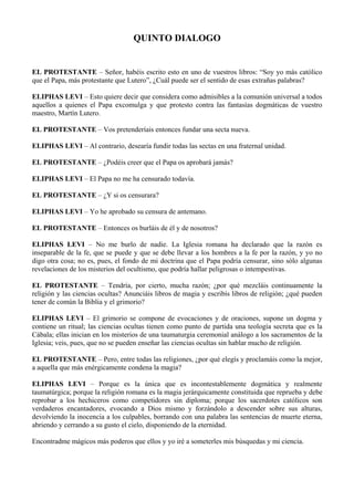 QUINTO DIALOGO
EL PROTESTANTE – Señor, habéis escrito esto en uno de vuestros libros: “Soy yo más católico
que el Papa, más protestante que Lutero”, ¿Cuál puede ser el sentido de esas extrañas palabras?
ELIPHAS LEVI – Esto quiere decir que considera como admisibles a la comunión universal a todos
aquellos a quienes el Papa excomulga y que protesto contra las fantasías dogmáticas de vuestro
maestro, Martín Lutero.
EL PROTESTANTE – Vos pretenderíais entonces fundar una secta nueva.
ELIPHAS LEVI – Al contrario, desearía fundir todas las sectas en una fraternal unidad.
EL PROTESTANTE – ¿Podéis creer que el Papa os aprobará jamás?
ELIPHAS LEVI – El Papa no me ha censurado todavía.
EL PROTESTANTE – ¿Y si os censurara?
ELIPHAS LEVI – Yo he aprobado su censura de antemano.
EL PROTESTANTE – Entonces os burláis de él y de nosotros?
ELIPHAS LEVI – No me burlo de nadie. La Iglesia romana ha declarado que la razón es
inseparable de la fe, que se puede y que se debe llevar a los hombres a la fe por la razón, y yo no
digo otra cosa; no es, pues, el fondo de mi doctrina que el Papa podría censurar, sino sólo algunas
revelaciones de los misterios del ocultismo, que podría hallar peligrosas o intempestivas.
EL PROTESTANTE – Tendría, por cierto, mucha razón; ¿por qué mezcláis continuamente la
religión y las ciencias ocultas? Anunciáis libros de magia y escribís libros de religión; ¿qué pueden
tener de común la Biblia y el grimorio?
ELIPHAS LEVI – El grimorio se compone de evocaciones y de oraciones, supone un dogma y
contiene un ritual; las ciencias ocultas tienen como punto de partida una teología secreta que es la
Cábala; ellas inician en los misterios de una taumaturgia ceremonial análogo a los sacramentos de la
Iglesia; veis, pues, que no se pueden enseñar las ciencias ocultas sin hablar mucho de religión.
EL PROTESTANTE – Pero, entre todas las religiones, ¿por qué elegís y proclamáis como la mejor,
a aquella que más enérgicamente condena la magia?
ELIPHAS LEVI – Porque es la única que es incontestablemente dogmática y realmente
taumatúrgica; porque la religión romana es la magia jerárquicamente constituida que reprueba y debe
reprobar a los hechiceros como competidores sin diploma; porque los sacerdotes católicos son
verdaderos encantadores, evocando a Dios mismo y forzándolo a descender sobre sus alturas,
devolviendo la inocencia a los culpables, borrando con una palabra las sentencias de muerte eterna,
abriendo y cerrando a su gusto el cielo, disponiendo de la eternidad.
Encontradme mágicos más poderos que ellos y yo iré a someterles mis búsquedas y mi ciencia.
 