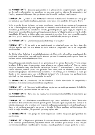 EL PROTESTANTE – Las cosas que admiráis en la iglesia católica son precisamente aquéllas que
nos la vuelven abominable; sus sacerdotes no son, para nosotros, más que los encantadores del
Faraón y antes que habitar con ellos, preferimos más bien sufrir con Israel en el desierto.
ELIPHAS LEVI – ¿Tenéis la vara de Moisés? Temo que un buen día os encontréis sin Dios y que
por laxitud de una religión sin eficacia, danzaréis como tantos otros alrededor del becerro de oro.
Ved a lo que ha llegado Inglaterra; se hastía mortalmente en medio de sus riquezas y el pauperismo
la roe. Alemania puede muy bien expandirse: no convertirá nunca al universo entero al culto de la
choucroute, y de la cerveza su nebulosa filosofía, pasando por Kant y por Hegel, ha llegado a una
desesperante oscuridad. Por doquier, en los países protestantes, la vida de las almas se retarda y todos
los cuidados del hombre se dirigen a las cosas puramente temporales. Beber bien, comer bien es algo
por cierto; pero el hombre no vive sólo de pan, como también lo dijo nuestro gran Maestro.
EL PROTESTANTE – ¿No tenemos nosotros la Biblia y el Evangelio?
ELIPHAS LEVI – Sí, los tenéis y los hacéis traducir en todas las lenguas para hacer leer a los
salvajes aquéllos que los más sabios de entre vosotros comprenden mal o no comprenden
absolutamente.
¡La Biblia! ¡Esta Babel de la antigüedad oriental, este libro, sobre el cual han empalidecido los
eruditos de tantos siglos, esta enciclopedia abstrusa que uno de nuestros grandes poetas llama con
razón un terrible mar sembrado de escollos!
He aquí lo que ponéis entre las manos de los ignorantes y de los idiotas, diciéndoles: “Toma, he aquí
la palabra de Dios, toca a ti comprender, juzgar y hacerte una regla de conciencia”. ¡Por eso cuántas
interpretaciones diversas y más absurdas las unas que las otras! El protestantismo es como una gran
casa de alienados, llena de celdas, a las que se les llama sectas; unos son miedosos, otros bailarines,
muchos son epilépticos, otros inmóviles y taciturnos; y, sin embargo, es en nombre de la razón que
llamáis al libre examen; pero, ¿qué es la libertad sin leyes? ¿No es la misma cosa que la razón sin
autoridad, esa rival impotente de la autoridad sin razón?
EL PROTESTANTE – Puesto que Dios ha hablado en la Biblia, debe querer ser comprendido e
inspirarnos él mismo el verdadero sentido de sus palabras.
ELIPHAS LEVI – Si Dios tiene la obligación de inspirarnos, no tenéis ya necesidad de la Biblia.
Sois todos profetas y vuestros sueños son toda la ley.
EL PROTESTANTE – Pero, si no me engaño, vos mismo interpretáis la Biblia de otra manera que
los doctores católicos.
ELIPHAS LEVI – La Biblia tiene un sentido oculto cuya ciencia tradicional se llama Cábala entre
los Hebreos. Esta ciencia era conocida por el apóstol San Juan y por los padres más sabios de la
primitiva iglesia; no la he inventado yo y no enseño nada que provenga de mí: esto es lo que hace mi
fuerza y mi confianza, esto es lo que me da el derecho de llamar católicos mal iluminados a los
católicos mejor instruidos. ¿Me probaréis que estoy equivocado?
EL PROTESTANTE – No, porque no puedo seguiros en vuestras búsquedas; pero guardaré mis
convicciones.
ELIPHAS LEVI – No pretendo quitároslas; la controversia nunca convierte a nadie; uno se afirma
en las ideas que quiere defender y se obstina más en ellas a medida que el ataque es más vivo; las
convicciones se afirman o cambian por sí mismas, a medida que la razón crece y que la luz se hace.
 