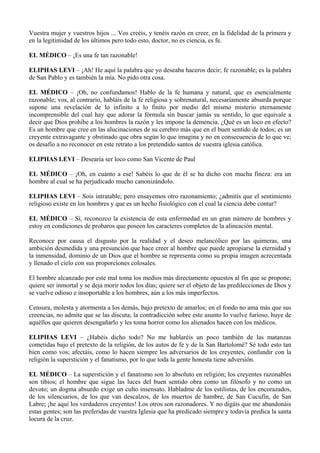 Vuestra mujer y vuestros hijos ... Vos creéis, y tenéis razón en creer, en la fidelidad de la primera y
en la legitimidad de los últimos pero todo esto, doctor, no es ciencia, es fe.
EL MÉDICO – ¡Es una fe tan razonable!
ELIPHAS LEVI – ¡Ah! He aquí la palabra que yo deseaba haceros decir; fe razonable; es la palabra
de San Pablo y es también la mía. No pido otra cosa.
EL MÉDICO – ¡Oh, no confundamos! Hablo de la fe humana y natural, que es esencialmente
razonable; vos, al contrario, habláis de la fe religiosa y sobrenatural, necesariamente absurda porque
supone una revelación de lo infinito a lo finito por medio del mismo misterio eternamente
incomprensible del cual hay que adorar la fórmula sin buscar jamás su sentido, lo que equivale a
decir que Dios prohíbe a los hombres la razón y les impone la demencia. ¿Qué es un loco en efecto?
Es un hombre que cree en las alucinaciones de su cerebro más que en el buen sentido de todos; es un
creyente extravagante y obstinado que obra según lo que imagina y no en consecuencia de lo que ve;
os desafío a no reconocer en este retrato a los pretendido santos de vuestra iglesia católica.
ELIPHAS LEVI – Desearía ser loco como San Vicente de Paul
EL MÉDICO – ¡Oh, en cuánto a ese! Sabéis lo que de él se ha dicho con mucha fineza: era un
hombre al cual se ha perjudicado mucho canonizándolo.
ELIPHAS LEVI – Sois intratable; pero ensayemos otro razonamiento; ¿admitís que el sentimiento
religioso existe en los hombres y que es un hecho fisiológico con el cual la ciencia debe contar?
EL MÉDICO – Sí, reconozco la existencia de esta enfermedad en un gran número de hombres y
estoy en condiciones de probaros que poseen los caracteres completos de la alineación mental.
Reconoce por causa el disgusto por la realidad y el deseo melancólico por las quimeras, una
ambición desmedida y una presunción que hace creer al hombre que puede apropiarse la eternidad y
la inmensidad, dominio de un Dios que el hombre se representa como su propia imagen acrecentada
y llenado el cielo con sus proporciones colosales.
El hombre alcanzado por este mal toma los medios más directamente opuestos al fin que se propone;
quiere ser inmortal y se deja morir todos los días; quiere ser el objeto de las predilecciones de Dios y
se vuelve odioso e insoportable a los hombres, aún a los más imperfectos.
Censura, molesta y atormenta a los demás, bajo pretexto de amarlos; en el fondo no ama más que sus
creencias, no admite que se las discuta; la contradicción sobre este asunto lo vuelve furioso, huye de
aquéllos que quieren desengañarlo y les toma horror como los alienados hacen con los médicos.
ELIPHAS LEVI – ¿Habéis dicho todo? No me hablaréis un poco también de las matanzas
cometidas bajo el pretexto de la religión, de los autos de fe y de la San Bartolomé? Sé todo esto tan
bien como vos; afectáis, como lo hacen siempre los adversarios de los creyentes, confundir con la
religión la superstición y el fanatismo, por lo que toda la gente honesta tiene adversión.
EL MÉDICO – La superstición y el fanatismo son lo absoluto en religión; los creyentes razonables
son tibios; el hombre que sigue las luces del buen sentido obra como un filósofo y no como un
devoto; un dogma absurdo exige un culto insensato. Habladme de los estilistas, de los encorazados,
de los silenciarios, de los que van descalzos, de los muertos de hambre, de San Cucufín, de San
Labre; ¡he aquí los verdaderos creyentes! Los otros son razonadores. Y no digáis que me abandonáis
estas gentes; son las preferidas de vuestra Iglesia que ha predicado siempre y todavía predica la santa
locura de la cruz.
 