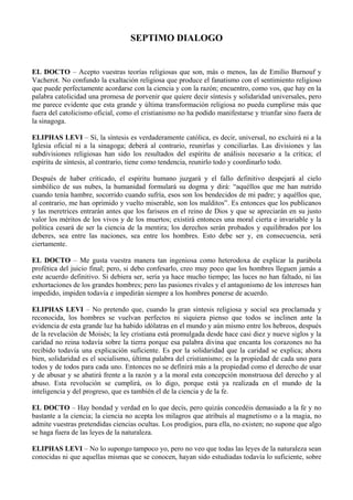 SEPTIMO DIALOGO
EL DOCTO – Acepto vuestras teorías religiosas que son, más o menos, las de Emilio Burnouf y
Vacherot. No confundo la exaltación religiosa que produce el fanatismo con el sentimiento religioso
que puede perfectamente acordarse con la ciencia y con la razón; encuentro, como vos, que hay en la
palabra catolicidad una promesa de porvenir que quiere decir síntesis y solidaridad universales, pero
me parece evidente que esta grande y última transformación religiosa no pueda cumplirse más que
fuera del catolicismo oficial, como el cristianismo no ha podido manifestarse y triunfar sino fuera de
la sinagoga.
ELIPHAS LEVI – Sí, la síntesis es verdaderamente católica, es decir, universal, no excluirá ni a la
Iglesia oficial ni a la sinagoga; deberá al contrario, reunirlas y conciliarlas. Las divisiones y las
subdivisiones religiosas han sido los resultados del espíritu de análisis necesario a la crítica; el
espíritu de síntesis, al contrario, tiene como tendencia, reunirlo todo y coordinarlo todo.
Después de haber criticado, el espíritu humano juzgará y el fallo definitivo despejará al cielo
simbólico de sus nubes, la humanidad formulará su dogma y dirá: “aquéllos que me han nutrido
cuando tenía hambre, socorrido cuando sufría, esos son los bendecidos de mi padre; y aquéllos que,
al contrario, me han oprimido y vuelto miserable, son los malditos”. Es entonces que los publicanos
y las meretrices entrarán antes que los fariseos en el reino de Dios y que se apreciarán en su justo
valor los méritos de los vivos y de los muertos; existirá entonces una moral cierta e invariable y la
política cesará de ser la ciencia de la mentira; los derechos serán probados y equilibrados por los
deberes, sea entre las naciones, sea entre los hombres. Esto debe ser y, en consecuencia, será
ciertamente.
EL DOCTO – Me gusta vuestra manera tan ingeniosa como heterodoxa de explicar la parábola
profética del juicio final; pero, si debo confesarlo, creo muy poco que los hombres lleguen jamás a
este acuerdo definitivo. Si debiera ser, sería ya hace mucho tiempo; las luces no han faltado, ni las
exhortaciones de los grandes hombres; pero las pasiones rivales y el antagonismo de los intereses han
impedido, impiden todavía e impedirán siempre a los hombres ponerse de acuerdo.
ELIPHAS LEVI – No pretendo que, cuando la gran síntesis religiosa y social sea proclamada y
reconocida, los hombres se vuelvan perfectos ni siquiera pienso que todos se inclinen ante la
evidencia de esta grande luz ha habido idólatras en el mundo y aún mismo entre los hebreos, después
de la revelación de Moisés; la ley cristiana está promulgada desde hace casi diez y nueve siglos y la
caridad no reina todavía sobre la tierra porque esa palabra divina que encanta los corazones no ha
recibido todavía una explicación suficiente. Es por la solidaridad que la caridad se explica; ahora
bien, solidaridad es el socialismo, última palabra del cristianismo; es la propiedad de cada uno para
todos y de todos para cada uno. Entonces no se definirá más a la propiedad como el derecho de usar
y de abusar y se abatirá frente a la razón y a la moral esta concepción monstruosa del derecho y al
abuso. Esta revolución se cumplirá, os lo digo, porque está ya realizada en el mundo de la
inteligencia y del progreso, que es también el de la ciencia y de la fe.
EL DOCTO – Hay bondad y verdad en lo que decís, pero quizás concedéis demasiado a la fe y no
bastante a la ciencia; la ciencia no acepta los milagros que atribuís al magnetismo o a la magia, no
admite vuestras pretendidas ciencias ocultas. Los prodigios, para ella, no existen; no supone que algo
se haga fuera de las leyes de la naturaleza.
ELIPHAS LEVI – No lo supongo tampoco yo, pero no veo que todas las leyes de la naturaleza sean
conocidas ni que aquellas mismas que se conocen, hayan sido estudiadas todavía lo suficiente, sobre
 
