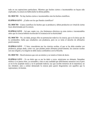 todo en sus aspiraciones particulares. Mientras que hechos ciertos e incontestables no hayan sido
explicados, la ciencia no habrá dicho la última palabra.
EL DOCTO – No hay hechos ciertos e incontestables sino los hechos científicos.
ELIPHAS LEVI – ¿Cuáles son los que llamáis científicos?
EL DOCTO – Llamo científicos los hechos que se producen y deben producirse en virtud de ciertas
leyes determinadas por la ciencia.
ELIPHAS LEVI – Así que, según vos, ¿los fenómenos eléctricos no eran ciertos e incontestables
antes que la ciencia hubiera reconocido la existencia de la electricidad?
EL DOCTO – No, sin duda, porque ellos no pertenecían todavía a la ciencia, que es la única que da
la certidumbre; había que estudiarlos con prudencia, pero no se tenía el derecho de afirmarlos
positivamente.
ELIPHAS LEVI – Y bien, concederme por las ciencias ocultas, el que se las deba estudiar con
prudencia, porque dudo, como vos, que puedan jamás afirmarse positivamente; las ciencias ocultas
son una religión y la religión no debe nunca confundirse con la filosofía.
EL DOCTO – Decid entonces que sois un místico y no toméis el título de docto.
ELIPHAS LEVI – Es un título que se me ha dado a veces, misticismo no obstante, llamadme
místico si os parece bien, ya razonable y ésta es una cualidad que difícilmente armoniza con él pero
yo no lo he aceptado nunca y no lo pretendo todavía; soy que escribo misterios de la naturaleza; no
me ofenderé; amo y estimo demasiado la ciencia para querer disgustarme con aquéllos que la
representan y la honran.
 