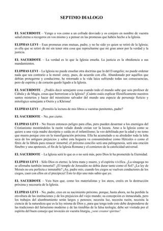 SEPTIMO DIALOGO
EL SACERDOTE – Vengo a vos como a un cofrade desviado y os conjuro en nombre de vuestra
salud eterna a recogeros en vos mismo y a pensar en las promesas que habéis hecho a la Iglesia.
ELIPHAS LEVI – Esas promesas eran mutuas, padre, y no he sido yo quien se retiró de la Iglesia;
es ella que se retiró de mí sin tener otra cosa que reprocharme que mi gran amor por la verdad y la
justicia.
EL SACERDOTE – La verdad es lo que la Iglesia enseña. La justicia es la obediencia a sus
mandamientos.
ELIPHAS LEVI – La Iglesia no puede enseñar otra doctrina que la del Evangelio; no puede ordenar
nada que sea contrario a la moral: estoy, pues, de acuerdo con ella. Abandonado por aquéllos que
debían protegerme y conducirme, he retornado a la vida laica sufriendo todas sus consecuencias,
pero de espíritu y de corazón quedo ligado a la Iglesia.
EL SACERDOTE – ¿Podéis decir semejante cosa cuando todo el mundo sabe que sois profesor de
Cábala y de Magia, cosas que horrorizan a la Iglesia? ¡Cuánto osáis explicar filosóficamente nuestros
santos misterios y hacer del mismísimo salvador del mundo una especie de personaje ficticio y
mitológico semejante a Osiris y a Khrisna!
ELIPHAS LEVI – ¿Permitís la lectura de mis libros a vuestras penitentes, padre?
EL SACERDOTE – No, por cierto.
ELIPHAS LEVI – No frecen entonces peligro para ellas, pero pueden desarmar a los enemigos del
Cristianismo mostrándoles la razón velado donde creían ver la locura. Amo a la Iglesia como se
quiere a una vieja madre decrépita y caída en el infantilismo; la veo debilitada por la edad y no temo
que muera porque creo en la transfiguración próxima. Ella ha acumulado a su alrededor toda la leña
seca de los antiguos prejuicios y sobre esta hoguera va consumiéndose como Hércules o como el
fénix de la fábula para renacer inmortal; el próximo concilio será una palingenesia, será una oración
fúnebre y una apoteosis, el fin de la Iglesia Romana y el comienzo de la catolicidad universal.
EL SACERDOTE – La Iglesia será lo que es o no será más, pero Dios le ha prometido la Eternidad.
ELIPHAS LEVI – Sólo Dios es eterno; la letra mata y muere, y el espíritu vivifica. ¿La sinagoga no
se afirmaba también inmortal? ¿El templo de Jerusalén no debía durar tanto como el Sol? ¿La ley de
Moisés no era perfecta e inmutable? ¡Ay, padre mío, cuando los ciegos se vuelven conductores de los
ciegos, caen con ellos en el precipicio! Esto lo dijo uno más sabio que yo.
EL SACERDOTE – Veis bien que, como los materialistas y los ateos, creéis en la destrucción
próxima y necesaria de la Iglesia.
ELIPHAS LEVI – No, padre, creo en su nacimiento próximo, porque, hasta ahora, no ha perdido la
envoltura de las instituciones y de los prejuicios del viejo mundo; su concepción es inmaculada, pero
los trabajos del alumbramiento serán largos y penosos; necesita luz, necesita razón, necesita la
ciencia de la naturaleza que es la ley misma de Dios y, para que tenga todo esto debe desprenderse de
las tradiciones del fariseísmo moderno y de las tinieblas de la falsa teología; debe ser visitada por el
espíritu del buen consejo que invocáis en vuestra liturgia, ¡veni creator spiritus!
 