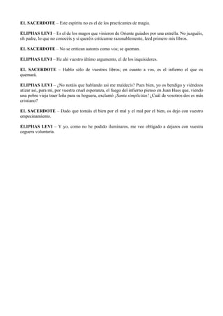 EL SACERDOTE – Este espíritu no es el de los practicantes de magia.
ELIPHAS LEVI – Es el de los magos que vinieron de Oriente guiados por una estrella. No juzguéis,
oh padre, lo que no conocéis y si queréis criticarme razonablemente, leed primero mis libros.
EL SACERDOTE – No se critican autores como vos; se queman.
ELIPHAS LEVI – He ahí vuestro último argumento, el de los inquisidores.
EL SACERDOTE – Hablo sólo de vuestros libros; en cuanto a vos, es el infierno el que os
quemará.
ELIPHAS LEVI – ¿No notáis que hablando así me maldecís? Pues bien, yo os bendigo y viéndoos
atizar así, para mí, por vuestra cruel esperanza, el fuego del infierno pienso en Juan Huss que, viendo
una pobre vieja traer leña para su hoguera, exclamó ¡Santa simplicitas! ¿Cuál de vosotros dos es más
cristiano?
EL SACERDOTE – Dado que tomáis el bien por el mal y el mal por el bien, os dejo con vuestro
empecinamiento.
ELIPHAS LEVI – Y yo, como no he podido iluminaros, me veo obligado a dejaros con vuestra
ceguera voluntaria.
 