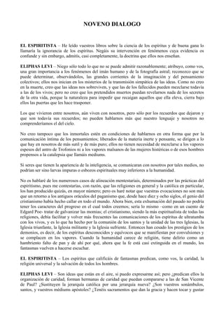 NOVENO DIALOGO
EL ESPIRITISTA – He leído vuestros libros sobre la ciencia de los espíritus y de buena gana lo
llamaría la ignorancia de los espíritus. Negáis su intervención en fenómenos cuya evidencia os
confunde y sin embargo, admitís, casi completamente, la doctrina que ellos nos enseñan.
ELIPHAS LEVI – Niego sólo todo lo que no se puede admitir razonablemente; atribuyo, como vos,
una gran importancia a los fenómenos del imán humano y de la fotografía astral; reconozco que se
puede determinar, observándolos, las grandes corrientes de la imaginación y del pensamiento
colectivos; ellos nos inician en los misterios de la transmisión simpática de las ideas. Como no creo
en la muerte, creo que las ideas nos sobreviven, y que las de los fallecidos pueden mezclarse todavía
a las de los vivos; pero no creo que los pretendidos muertos puedan revelarnos nada de los secretos
de la otra vida, porque la naturaleza para impedir que recaigan aquellos que ella eleva, cierra bajo
ellos las puertas que les hace trasponer.
Los que vivieron entre nosotros, aún viven con nosotros, pero sólo por los recuerdos que dejaron y
que son todavía sus recuerdos; no pueden hablarnos más que nuestro lenguaje y nosotros no
comprenderíamos el del cielo.
No creo tampoco que los inmortales estén en condiciones de hablarnos en otra forma que por la
comunicación íntima de los pensamientos; liberados de la materia inerte y pensante, se dirigen a lo
que hay en nosotros de más sutil y de más puro; ellos no tienen necesidad de mezclarse a los vapores
espesos del antro de Trofonios ni a los vapores malsanos de las mujeres histéricas o de esos hombres
propensos a la catalepsia que llamáis mediums.
Si seres que tienen la apariencia de la inteligencia, se comunicaran con nosotros por tales medios, no
podrían ser sino larvas impuras o esbozos espirituales muy inferiores a la humanidad.
No os hablaré de los numerosos casos de alineación mentestaríais, determinados por las prácticas del
espiritismo, pues me contestarías, con razón, que las religiones en general y la católica en particular,
los han producido quizás, en mayor número; pero os haré notar que vuestras evocaciones no son más
que un retorno a los antiguos oráculos del paganismo que, desde hace diez y ocho siglos, el genio del
cristianismo había hecho callar en todo el mundo. Ahora bien, esta exhumación del pasado no podría
tener los caracteres del progreso en el cual todos creemos; sería lo mismo –como en un cuento de
Edgard Poe- tratar de galvanizar las momias; el cristianismo, siendo la más espiritualista de todas las
religiones, debía facilitar y volver más frecuentes las comunicaciones de los espíritus de ultratumba
con los vivos, y es lo que ha hecho por la comunión de los santos y la unidad de las tres Iglesias, la
Iglesia triunfante, la Iglesia militante y la Iglesia sufriente. Entonces han cesado los prestigios de los
demonios, es decir, de los espíritus desconocidos y equívocos que se manifiestan por convulsiones y
se complacen en los vapores. Cuando la humanidad carece de religión, tiene delirio como un
hambriento falto de pan y de ahí por qué, ahora que la fe está casi extinguida en el mundo, los
fantasmas vuelven a hacerse escuchar.
EL ESPIRITISTA – Los espíritus que calificáis de fantasmas predican, como vos, la caridad, la
religión universal y la salvación de todos los hombres.
ELIPHAS LEVI – Son ideas que están en el aire, si puedo expresarme así; pero ¿predican ellos la
organización de caridad, forman hermanas de caridad que puedan compararse a las de San Vicente
de Paul? ¿Sustituyen la jerarquía católica por una jerarquía nueva? ¿Son vuestros sonámbulos,
santos, y vuestros médiums apóstoles? ¿Tenéis sacramentos que dan la gracia y hacen tocar y gustar
 