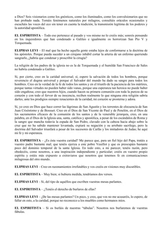 a Dios? Sois visionarios como los gnósticos, como los iluminados, como los convulsionarios que no
han probado nada. Tomáis fenómenos naturales por milagros, consultáis oráculos ocasionales y
escucháis las voces del eco sin tener en cuenta la tradición, la transmisión legítima de los poderes y
la autoridad apostólica.
EL ESPIRITISTA – Todo eso pertenece al pasado y vos mismo no lo creéis más; sonreís pensando
en los inquisidores que han condenado a Galileo e igualmente os horrorizan San Pío V y
Torquemada.
ELIPHAS LEVI – El mal que ha hecho aquella gente estaba lejos de conformarse a la doctrina de
los apóstoles. Porque pueda suceder a un cirujano inhábil cortar la arteria de un enfermo queriendo
sangrarlo, ¿habría que condenar y proscribir la cirugía?
La religión de los padres de la iglesia no es la de Torquemada y el humilde San Francisco de Sales
no habría condenado a Galileo.
Sí, por cierto, creo en la caridad universal; sí, espero la salvación de todos los hombres, porque
reverencio el dogma universal y porque el Salvador del mundo ha dado su sangre para todos los
hombres. Creo en la verdad de la fe de todos los santos y en el triunfo de la paciencia de los mártires,
porque tantas virtudes no pueden haber sido vanas, porque una esperanza tan heroica no puede haber
sido engañosa; creo que nuestros hijos, cuando hacen su primera comunión con toda la pureza de su
corazón y con todo el fervor de su inocencia, reciben realmente lo que ninguna otra religión sabría
darles; ante los prodigios siempre renacientes de la caridad, mi corazón se prosterna y adora.
Sí, yo creo en Dios que hace correr las lágrimas de San Agustín y los torrentes de elocuencia de San
Juan Crisóstomo y de Bossuet. Creo en el Dios de San Vicente de Paul y de Penelón, en el Dios de
los sacramentos eficaces de la comunión de los santos y de la venerable jerarquía, creo, en una
palabra, en el Dios de la Iglesia una, santa, católica y apostólica, a pesar de los escándalos de Roma y
la sangre que mancha todavía la espada de San Pedro, clavado con la cabeza hacia abajo sobre la
cruz que no ha sabido mantener levantada, expiará su negación y su arrebato sacrílego, pero la
doctrina del Salvador triunfará a pesar de los sucesores de Caifás y los imitadores de Judas; he aquí
mi fe y mi esperanza.
EL ESPIRITISTA – ¿Es ésta vuestra caridad? Me parece que, para un fiel hijo del Papa, tratáis a
vuestro padre bastante mal; que tenéis ojeriza a este pobre Veuillot y que os preocupáis bastante
poco del dominio temporal de la santa Iglesia. En todo esto, a mi parecer, tenéis razón, pero
obedecéis, como nosotros, a una inspiración independiente y particular; creéis en vuestro propio
espíritu y estáis más expuesto a extraviaros que nosotros que tenemos fe en comunicaciones
milagrosas del otro mundo.
ELIPHAS LEVI – Creo en razonamientos irrefutables y vos creéis en visiones muy discutibles.
EL ESPIRITISTA – Muy bien; si hubiera medida, tendríamos dos versos.
ELIPHAS LEVI – Sí, del tipo de aquéllos que escriben vuestras mesas parlantes.
EL ESPIRITISTA – ¿Tenéis el derecho de burlaros de ellas?
ELIPHAS LEVI – ¿De las mesas parlantes? Un poco, y creo, que vos no me acusaréis, lo espero, de
fallar en esto, a la caridad, porque no reconozco a los muebles como hermanos míos.
EL ESPIRITISTA – Si os burláis de nuestras “tábulas”. Nosotros nos burlaremos de vuestras
fábulas.
 