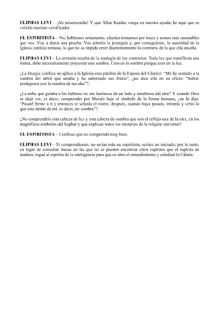 ELIPHAS LEVI – ¡Ah misericordia! Y que Allan Kardec venga en nuestra ayuda; he aquí que os
volvéis merium versificador.
EL ESPIRITISTA – No, hablemos seriamente; afectáis tomarnos por locos y somos más razonables
que vos. Voy a daros una prueba. Vos admitís la jerarquía y, por consiguiente, la autoridad de la
Iglesia católica romana, lo que no os impide creer diametralmente lo contrario de lo que ella enseña.
ELIPHAS LEVI – La armonía resulta de la analogía de los contrarios. Toda luz que manifiesta una
forma, debe necesariamente proyectar una sombra. Creo en la sombra porque creo en la luz.
¿La liturgia católica no aplica a la Iglesia esta palabra de la Esposa del Cántico: “Me he sentado a la
sombra del árbol que amaba y he saboreado sus frutos”, ¿no dice ella en su oficio: “Señor,
protégenos con la sombra de tus alas”?.
¿La nube que guiaba a los hebreos no era luminosa de un lado y tenebrosa del otro? Y cuando Dios
se dejó ver, es decir, comprender por Moisés bajo el símbolo de la forma humana, ¿no le dijo:
“Pasaré frente a ti y entonces te velarás el rostro; después, cuando haya pasado, mirarás y verás lo
que está detrás de mí, es decir, mi sombra”?.
¿No comprendéis esta cabeza de luz y esta cabeza de sombra que son el reflejo una de la otra, en los
magníficos símbolos del Sophar y que explican todos los misterios de la religión universal?
EL ESPIRITISTA – Confieso que no comprendo muy bien.
ELIPHAS LEVI – Si comprendierais, no serías más un espiritista, seríais un iniciado; por lo tanto,
en lugar de consultar mesas en las que no se pueden encontrar otros espíritus que el espíritu de
madera, rogad al espíritu de la inteligencia para que os abra el entendimiento y estudiad la Cábala.
 